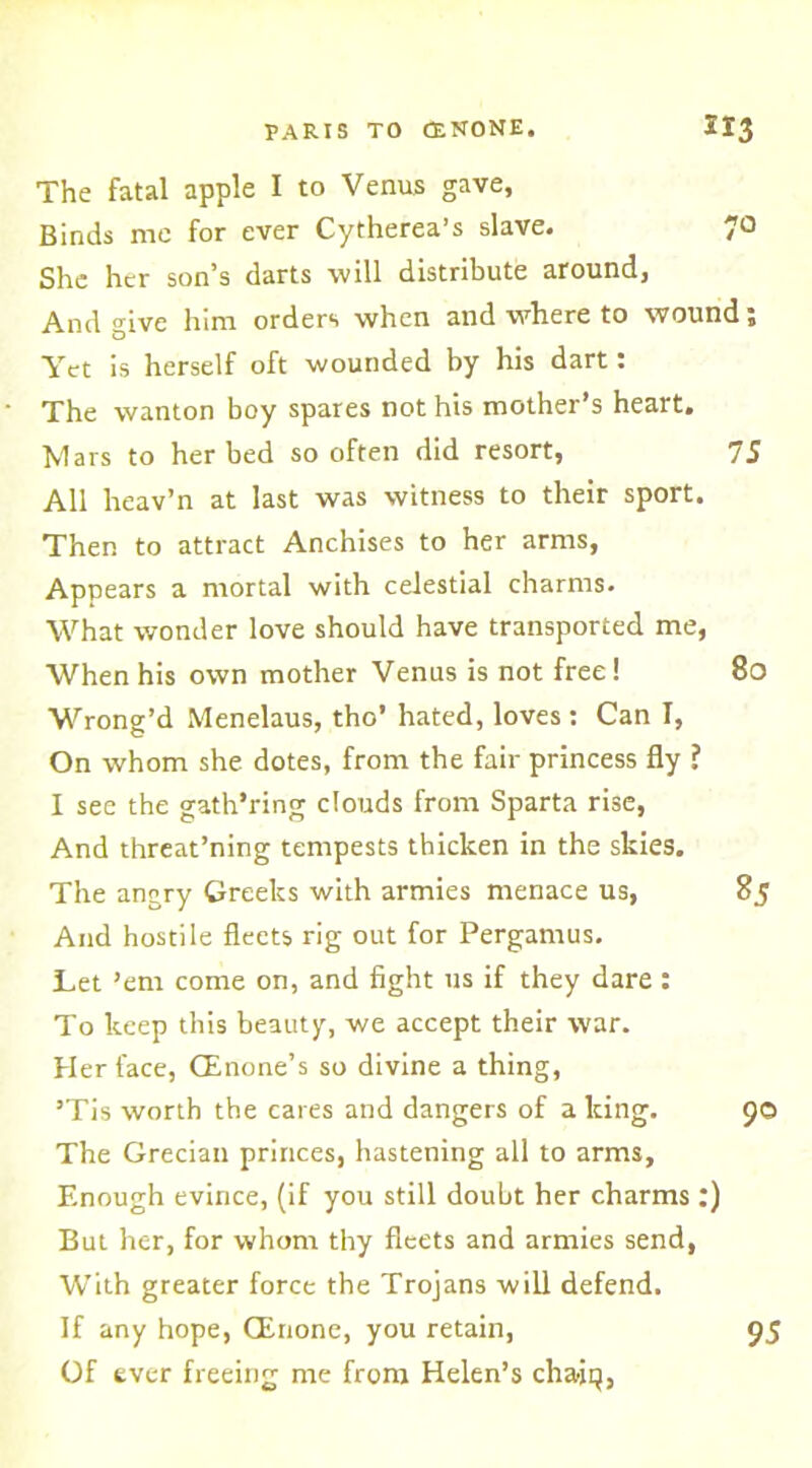 The fatal apple I to Venus gave. Binds me for ever Cytherea’s slave. 7° She her son’s darts will distribute around, And give him orders when and where to wound; Yet is herself oft wounded by his dart: The wanton boy spares not his mother’s heart. Mars to her bed so often did resort, 75 All heav’n at last was witness to their sport. Then to attract Anchises to her arms, Appears a mortal with celestial charms. What wonder love should have transported me, When his own mother Venus is not free! 80 Wrong’d Menelaus, tho’ hated, loves : Can I, On whom she dotes, from the fair princess fly ? I see the gath’ring clouds from Sparta rise, And threat’ning tempests thicken in the skies. The angry Greeks with armies menace us, 85 And hostile fleets rig out for Pergamus. Let ’em come on, and fight us if they dare : To keep this beauty, we accept their war. Her face, CEnone’s so divine a thing, ’Tis worth the cares and dangers of a king. 90 The Grecian princes, hastening all to arms. Enough evince, (if you still doubt her charms :) But her, for whom thy fleets and armies send, With greater force the Trojans will defend. If any hope, (Erione, you retain, 95 Of ever freeing me from Helen’s chaiq,