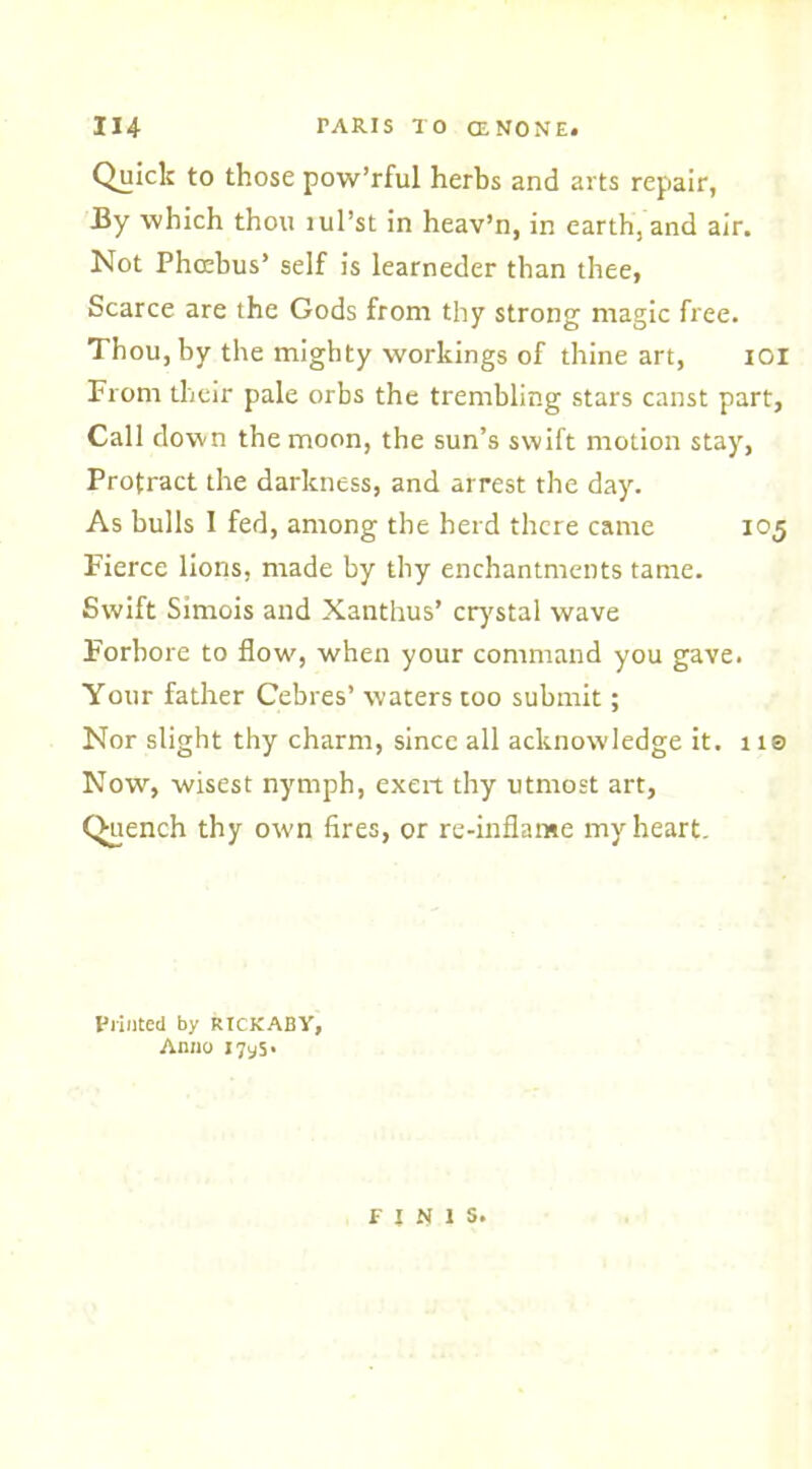 Quick to those pow’rful herbs and arts repair, By which thou lul’st in heav’n, in earth, and air. Not Phrebus’ self is learneder than thee, Scarce are the Gods from thy strong magic free. Thou, by the mighty workings of thine art, IOI From their pale orbs the trembling stars canst part, Call down the moon, the sun’s swift motion stay, Protract the darkness, and arrest the day. As bulls I fed, among the herd there came 105 Fierce lions, made by thy enchantments tame. Swift Simois and Xanthus’ crystal wave Forbore to flow, when your command you gave. Your father Cebres’ waters too submit; Nor slight thy charm, since all acknowledge it. ns Now, wisest nymph, exert thy utmost art. Quench thy own fires, or re-inflame my heart. Printed by RICKABY, Anno 171,5. f J « 1 S.