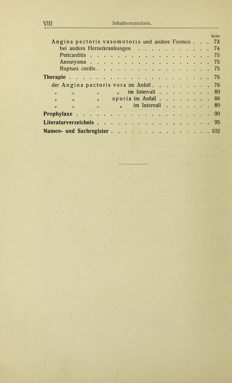 Seite Angina pectoris vasomotoria und andere Formen ... 73 bei andern Herzerkrankungen 74 Pericarditis 75 Aneurysma 75 Ruptura cordis 75 Therapie 76 der Angina pectoris vera im Anfall 76 „ „ „ „ im Intervall 80 „ „ „ spuriaim Anfall 88 „ „ „ „ im Intervall 89 Prophylaxe 90 Literaturverzeichnis 95 Namen- und Sachregister 102