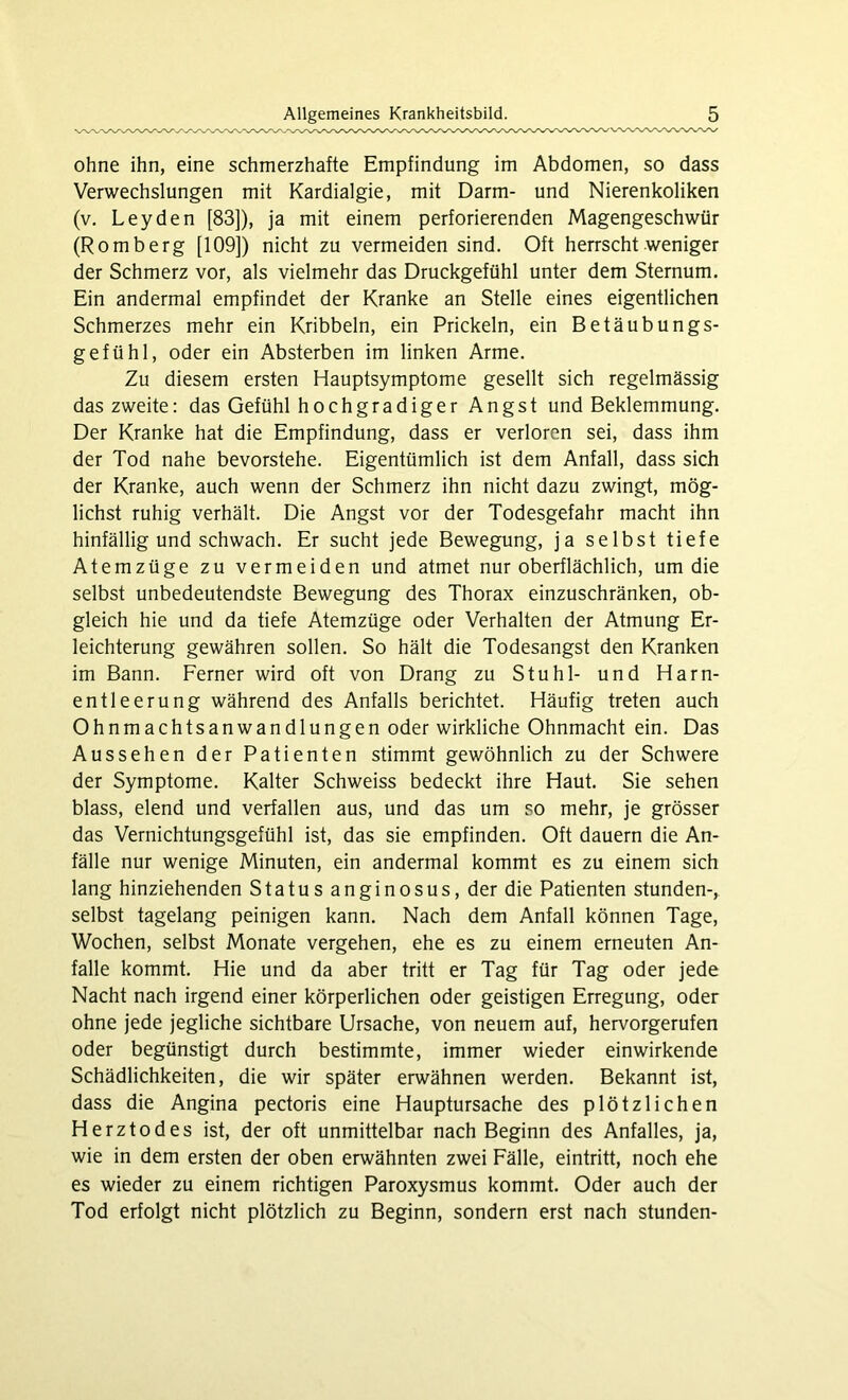 ohne ihn, eine schmerzhafte Empfindung im Abdomen, so dass Verwechslungen mit Kardialgie, mit Darm- und Nierenkoliken (v. Leyden [83]), ja mit einem perforierenden Magengeschwür (Romberg [109]) nicht zu vermeiden sind. Oft herrscht weniger der Schmerz vor, als vielmehr das Druckgefühl unter dem Sternum. Ein andermal empfindet der Kranke an Stelle eines eigentlichen Schmerzes mehr ein Kribbeln, ein Prickeln, ein Betäubungs- gefühl, oder ein Absterben im linken Arme. Zu diesem ersten Hauptsymptome gesellt sich regelmässig das zweite: das Gefühl hochgradiger Angst und Beklemmung. Der Kranke hat die Empfindung, dass er verloren sei, dass ihm der Tod nahe bevorstehe. Eigentümlich ist dem Anfall, dass sich der Kranke, auch wenn der Schmerz ihn nicht dazu zwingt, mög- lichst ruhig verhält. Die Angst vor der Todesgefahr macht ihn hinfällig und schwach. Er sucht jede Bewegung, ja selbst tiefe Atemzüge zu vermeiden und atmet nur oberflächlich, um die selbst unbedeutendste Bewegung des Thorax einzuschränken, ob- gleich hie und da tiefe Atemzüge oder Verhalten der Atmung Er- leichterung gewähren sollen. So hält die Todesangst den Kranken im Bann. Ferner wird oft von Drang zu Stuhl- und Harn- entleerung während des Anfalls berichtet. Häufig treten auch Ohnmachtsanwandlungen oder wirkliche Ohnmacht ein. Das Aussehen der Patienten stimmt gewöhnlich zu der Schwere der Symptome. Kalter Schweiss bedeckt ihre Haut. Sie sehen blass, elend und verfallen aus, und das um so mehr, je grösser das Vernichtungsgefühl ist, das sie empfinden. Oft dauern die An- fälle nur wenige Minuten, ein andermal kommt es zu einem sich lang hinziehenden Status anginosus, der die Patienten stunden-, selbst tagelang peinigen kann. Nach dem Anfall können Tage, Wochen, selbst Monate vergehen, ehe es zu einem erneuten An- falle kommt. Hie und da aber tritt er Tag für Tag oder jede Nacht nach irgend einer körperlichen oder geistigen Erregung, oder ohne jede jegliche sichtbare Ursache, von neuem auf, hervorgerufen oder begünstigt durch bestimmte, immer wieder einwirkende Schädlichkeiten, die wir später erwähnen werden. Bekannt ist, dass die Angina pectoris eine Hauptursache des plötzlichen Herztodes ist, der oft unmittelbar nach Beginn des Anfalles, ja, wie in dem ersten der oben erwähnten zwei Fälle, eintritt, noch ehe es wieder zu einem richtigen Paroxysmus kommt. Oder auch der Tod erfolgt nicht plötzlich zu Beginn, sondern erst nach stunden-