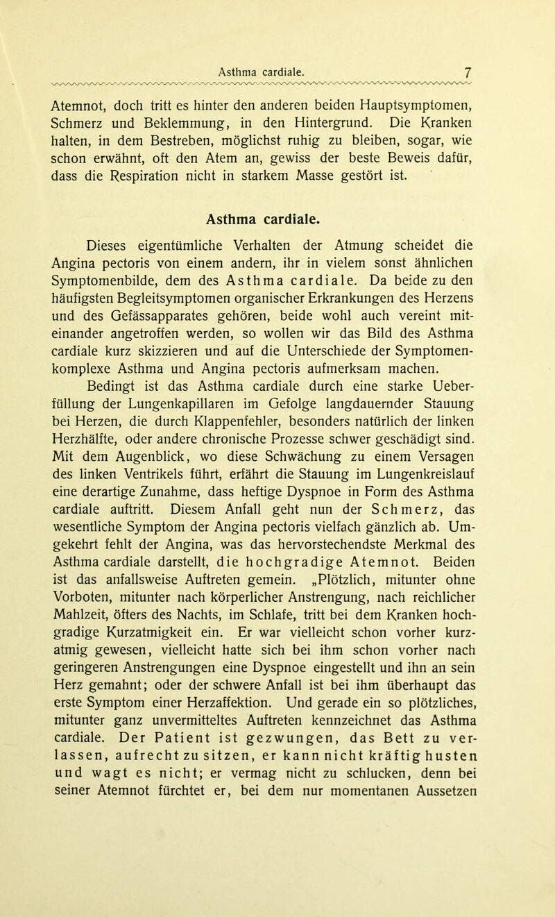 Atemnot, doch tritt es hinter den anderen beiden Hauptsymptomen, Schmerz und Beklemmung, in den Hintergrund. Die Kranken halten, in dem Bestreben, möglichst ruhig zu bleiben, sogar, wie schon erwähnt, oft den Atem an, gewiss der beste Beweis dafür, dass die Respiration nicht in starkem Masse gestört ist. Asthma cardiale. Dieses eigentümliche Verhalten der Atmung scheidet die Angina pectoris von einem andern, ihr in vielem sonst ähnlichen Symptomenbilde, dem des Asthma cardiale. Da beide zu den häufigsten Begleitsymptomen organischer Erkrankungen des Herzens und des Gefässapparates gehören, beide wohl auch vereint mit- einander angetroffen werden, so wollen wir das Bild des Asthma cardiale kurz skizzieren und auf die Unterschiede der Symptomen- komplexe Asthma und Angina pectoris aufmerksam machen. Bedingt ist das Asthma cardiale durch eine starke Ueber- füllung der Lungenkapillaren im Gefolge langdauernder Stauung bei Herzen, die durch Klappenfehler, besonders natürlich der linken Herzhälfte, oder andere chronische Prozesse schwer geschädigt sind. Mit dem Augenblick, wo diese Schwächung zu einem Versagen des linken Ventrikels führt, erfährt die Stauung im Lungenkreislauf eine derartige Zunahme, dass heftige Dyspnoe in Form des Asthma cardiale auftritt. Diesem Anfall geht nun der Schmerz, das wesentliche Symptom der Angina pectoris vielfach gänzlich ab. Um- gekehrt fehlt der Angina, was das hervorstechendste Merkmal des Asthma cardiale darstellt, die hochgradige Atemnot. Beiden ist das anfallsweise Auftreten gemein. „Plötzlich, mitunter ohne Vorboten, mitunter nach körperlicher Anstrengung, nach reichlicher Mahlzeit, öfters des Nachts, im Schlafe, tritt bei dem Kranken hoch- gradige Kurzatmigkeit ein. Er war vielleicht schon vorher kurz- atmig gewesen, vielleicht hatte sich bei ihm schon vorher nach geringeren Anstrengungen eine Dyspnoe eingestellt und ihn an sein Herz gemahnt; oder der schwere Anfall ist bei ihm überhaupt das erste Symptom einer Herzaffektion. Und gerade ein so plötzliches, mitunter ganz unvermitteltes Auftreten kennzeichnet das Asthma cardiale. Der Patient ist gezwungen, das Bett zu ver- lassen, aufrecht zu sitzen, er kannnicht kräftig husten und wagt es nicht; er vermag nicht zu schlucken, denn bei seiner Atemnot fürchtet er, bei dem nur momentanen Aussetzen