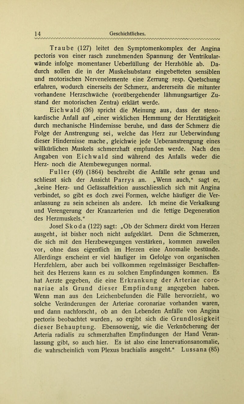 Traube (127) leitet den Symptomenkomplex der Angina pectoris von einer rasch zunehmenden Spannung der Ventrikular- wände infolge momentaner Ueberfüllung der Herzhöhle ab. Da- durch sollen die in der Muskelsubstanz eingebetteten sensiblen und motorischen Nervenelemente eine Zerrung resp. Quetschung erfahren, wodurch einerseits der Schmerz, andererseits die mitunter vorhandene Herzschwäche (vorübergehender lähmungsartiger Zu- stand der motorischen Zentra) erklärt werde. Eichwald (36) spricht die Meinung aus, dass der steno- kardische Anfall auf „einer wirklichen Hemmung der Herztätigkeit durch mechanische Hindernisse beruhe, und dass der Schmerz die Folge der Anstrengung sei, welche das Herz zur Ueberwindung dieser Hindernisse mache, gleichwie jede Ueberanstrengung eines willkürlichen Muskels schmerzhaft empfunden werde. Nach den Angaben von Eichwald sind während des Anfalls weder die Herz- noch die Atembewegungen normal. Füller (49) (1864) beschreibt die Anfälle sehr genau und schliesst sich der Ansicht Parrys an. „Wenn auch,“ sagt er, „keine Herz- und Gefässaffektion ausschliesslich sich mit Angina verbindet, so gibt es doch zwei Formen, welche häufiger die Ver- anlassung zu sein scheinen als andere. Ich meine die Verkalkung und Verengerung der Kranzarterien und die fettige Degeneration des Herzmuskels.“ Josef Skoda (122) sagt: „Ob der Schmerz direkt vom Herzen ausgeht, ist bisher noch nicht aufgeklärt. Denn die Schmerzen, die sich mit den Herzbewegungen verstärken, kommen zuweilen vor, ohne dass eigentlich im Herzen eine Anomalie bestünde. Allerdings erscheint er viel häufiger im Gefolge von organischen Herzfehlern, aber auch bei vollkommen regelmässiger Beschaffen- heit des Herzens kann es zu solchen Empfindungen kommen. Es hat Aerzte gegeben, die eine Erkrankung der Arteriae coro- nariae als Grund dieser Empfindung angegeben haben. Wenn man aus den Leichenbefunden die Fälle hervorzieht, wo solche Veränderungen der Arteriae coronariae vorhanden waren, und dann nachforscht, ob an den Lebenden Anfälle von Angina pectoris beobachtet wurden, so ergibt sich die Grundlosigkeit dieser Behauptung. Ebensowenig, wie die Verknöcherung der Arteria radialis zu schmerzhaften Empfindungen der Hand Veran- lassung gibt, so auch hier. Es ist also eine Innervationsanomalie, die wahrscheinlich vom Plexus brachialis ausgeht.“ Lussana (85)