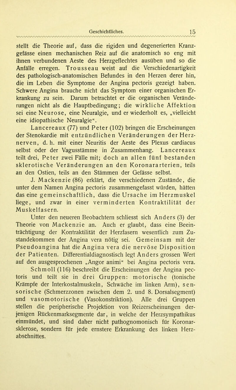 stellt die Theorie auf, dass die rigiden und degenerierten Kranz- gefässe einen mechanischen Reiz auf die anatomisch so eng mit ihnen verbundenen Aeste des Herzgeflechtes ausüben und so die Anfälle erregen. Trousseau weist auf die Verschiedenartigkeit des pathologisch-anatomischen Befundes in den Herzen derer hin, die im Leben die Symptome der Angina pectoris gezeigt haben. Schwere Angina brauche nicht das Symptom einer organischen Er- krankung zu sein. Darum betrachtet er die organischen Verände- rungen nicht als die Hauptbedingung; die wirkliche Affektion sei eine Neurose, eine Neuralgie, und er wiederholt es, „vielleicht eine idiopathische Neuralgie“. Lancereaux (77) und Peter (102) bringen die Erscheinungen der Stenokardie mit entzündlichen Veränderungen der Herz- nerven, d. h. mit einer Neuritis der Aeste des Plexus cardiacus selbst oder der Vagusstämme in Zusammenhang. Lancereaux teilt drei, Peter zwei Fälle mit; doch an allen fünf bestanden sklerotische Veränderungen an den Koronararterien, teils an den Ostien, teils an den Stämmen der Gefässe selbst. J. Mackenzie (86) erklärt, die verschiedenen Zustände, die unter dem Namen Angina pectoris zusammengefasst würden, hätten das eine gemeinschaftlich, dass die Ursache im Herzmuskel liege, und zwar in einer verminderten Kontraktilität der Muskelfasern. Unter den neueren Beobachtern schliesst sich Anders (3) der Theorie von Mackenzie an. Auch er glaubt, dass eine Beein- trächtigung der Kontraktilität der Herzfasern wesentlich zum Zu- standekommen der Angina vera nötig sei. Gemeinsam mit der Pseudoangina hat die Angina vera die nervöse Disposition der Patienten. Differentialdiagnostisch legt Anders grossen Wert auf den ausgesprochenen „Angor animi“ bei Angina pectoris vera. Schmoll (116) beschreibt die Erscheinungen der Angina pec- toris und teilt sie in drei Gruppen: motorische (tonische Krämpfe der Interkostalmuskeln, Schwäche im linken Arm), sen- sorische (Schmerzzonen zwischen dem 2. und 8. Dorsalsegment) und vasomotorische (Vasokonstriktion). Alle drei Gruppen stellen die peripherische Projektion von Reizerscheinungen der- jenigen Rückenmarksegmente dar, in welche der Herzsympathikus einmündet, und sind daher nicht pathognomonisch für Koronar- sklerose, sondern für jede ernstere Erkrankung des linken Herz- abschnittes.