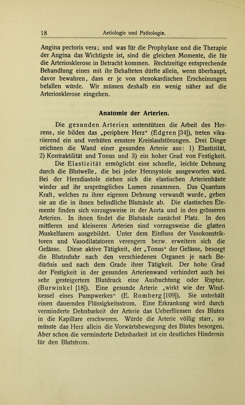 Angina pectoris vera; und was für die Prophylaxe und die Therapie der Angina das Wichtigste ist, sind die gleichen Momente, die für die Arteriosklerose in Betracht kommen. Rechtzeitige entsprechende Behandlung eines mit ihr Behafteten dürfte allein, wenn überhaupt, davor bewahren, dass er je von stenokardischen Erscheinungen befallen würde. Wir müssen deshalb ein wenig näher auf die Arteriosklerose eingehen. Anatomie der Arterien. Die gesunden Arterien unterstützen die Arbeit des Her- zens, sie bilden das „periphere Herz“ (Edgren [34]), treten vika- riierend ein und verhüten ernstere Kreislaufstörungen. Drei Dinge zeichnen die Wand einer gesunden Arterie aus: 1) Elastizität, 2) Kontraktilität und Tonus und 3) ein hoher Grad von Festigkeit. Die Elastizität ermöglicht eine schnelle, leichte Dehnung durch die Blutwelle, die bei jeder Herzsystole ausgeworfen wird. Bei der Herzdiastole ziehen sich die elastischen Arterienhäute wieder auf ihr ursprüngliches Lumen zusammen. Das Quantum Kraft, welches zu ihrer eigenen Dehnung verwandt wurde, geben sie an die in ihnen befindliche Blutsäule ab. Die elastischen Ele- mente finden sich vorzugsweise in der Aorta und in den grösseren Arterien. In ihnen findet die Blutsäule zunächst Platz. In den mittleren und kleineren Arterien sind vorzugsweise die glatten Muskelfasern ausgebildet. Unter dem Einfluss der Vasokonstrik- toren und Vasodilatatoren verengern bezw. erweitern sich die Gefässe. Diese aktive Tätigkeit, der „Tonus“ der Gefässe, besorgt die Blutzufuhr nach den verschiedenen Organen je nach Be- dürfnis und nach dem Grade ihrer Tätigkeit. Der hohe Grad der Festigkeit in der gesunden Arterienwand verhindert auch bei sehr gesteigertem Blutdruck eine Ausbuchtung oder Ruptur. (Burwinkel [18]). Eine gesunde Arterie „wirkt wie der Wind- kessel eines Pumpwerkes“ (E. Romberg [109]). Sie unterhält einen dauernden Flüssigkeitsstrom. Eine Erkrankung wird durch verminderte Dehnbarkeit der Arterie das Ueberfliessen des Blutes in die Kapillare erschweren. Würde die Arterie völlig starr, so müsste das Herz allein die Vorwärtsbewegung des Blutes besorgen. Aber schon die verminderte Dehnbarkeit ist ein deutliches Hindernis für den Blutstrom.
