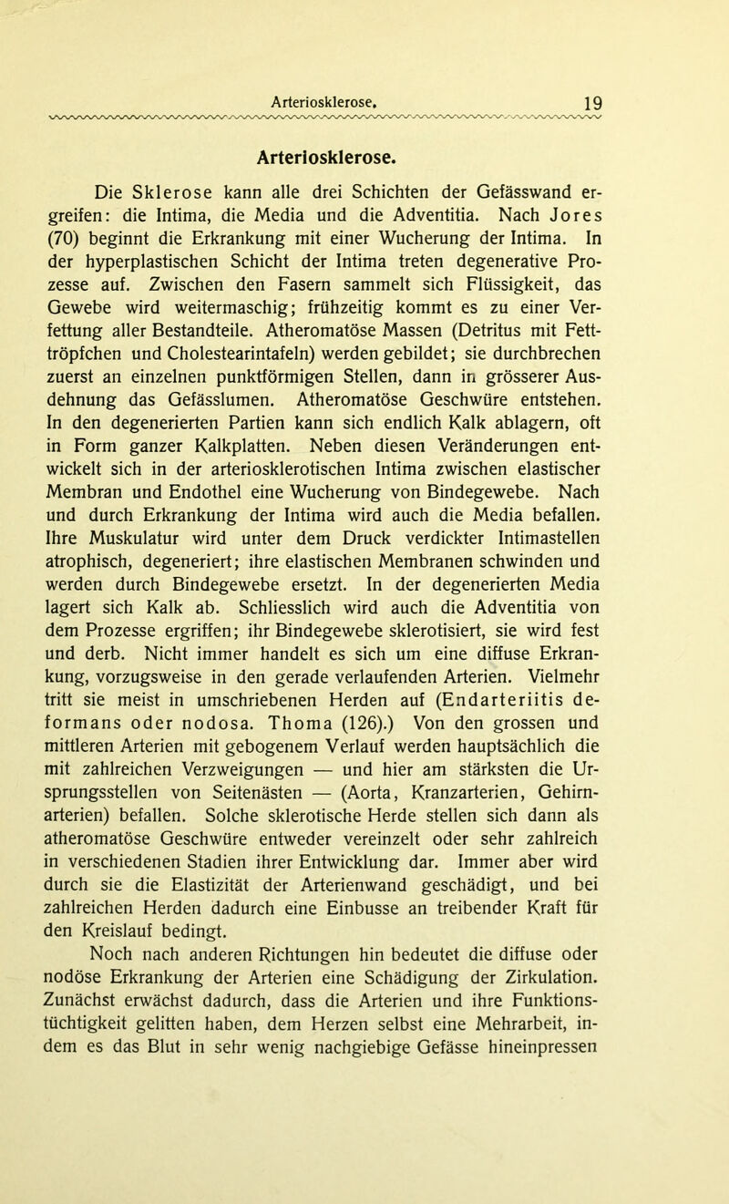 Arteriosklerose. Die Sklerose kann alle drei Schichten der Gefässwand er- greifen: die Intima, die Media und die Adventitia. Nach Jores (70) beginnt die Erkrankung mit einer Wucherung der Intima. In der hyperplastischen Schicht der Intima treten degenerative Pro- zesse auf. Zwischen den Fasern sammelt sich Flüssigkeit, das Gewebe wird weitermaschig; frühzeitig kommt es zu einer Ver- fettung aller Bestandteile. Atheromatöse Massen (Detritus mit Fett- tröpfchen und Cholestearintafeln) werden gebildet; sie durchbrechen zuerst an einzelnen punktförmigen Stellen, dann in grösserer Aus- dehnung das Gefässlumen. Atheromatöse Geschwüre entstehen. In den degenerierten Partien kann sich endlich Kalk ablagern, oft in Form ganzer Kalkplatten. Neben diesen Veränderungen ent- wickelt sich in der arteriosklerotischen Intima zwischen elastischer Membran und Endothel eine Wucherung von Bindegewebe. Nach und durch Erkrankung der Intima wird auch die Media befallen. Ihre Muskulatur wird unter dem Druck verdickter Intimastellen atrophisch, degeneriert; ihre elastischen Membranen schwinden und werden durch Bindegewebe ersetzt. In der degenerierten Media lagert sich Kalk ab. Schliesslich wird auch die Adventitia von dem Prozesse ergriffen; ihr Bindegewebe skierotisiert, sie wird fest und derb. Nicht immer handelt es sich um eine diffuse Erkran- kung, vorzugsweise in den gerade verlaufenden Arterien. Vielmehr tritt sie meist in umschriebenen Herden auf (Endarteriitis de- formans oder nodosa. Thoma (126).) Von den grossen und mittleren Arterien mit gebogenem Verlauf werden hauptsächlich die mit zahlreichen Verzweigungen — und hier am stärksten die Ur- sprungsstellen von Seitenästen — (Aorta, Kranzarterien, Gehirn- arterien) befallen. Solche sklerotische Herde stellen sich dann als atheromatöse Geschwüre entweder vereinzelt oder sehr zahlreich in verschiedenen Stadien ihrer Entwicklung dar. Immer aber wird durch sie die Elastizität der Arterienwand geschädigt, und bei zahlreichen Herden dadurch eine Einbusse an treibender Kraft für den Kreislauf bedingt. Noch nach anderen Richtungen hin bedeutet die diffuse oder nodöse Erkrankung der Arterien eine Schädigung der Zirkulation. Zunächst erwächst dadurch, dass die Arterien und ihre Funktions- tüchtigkeit gelitten haben, dem Herzen selbst eine Mehrarbeit, in- dem es das Blut in sehr wenig nachgiebige Gefässe hineinpressen