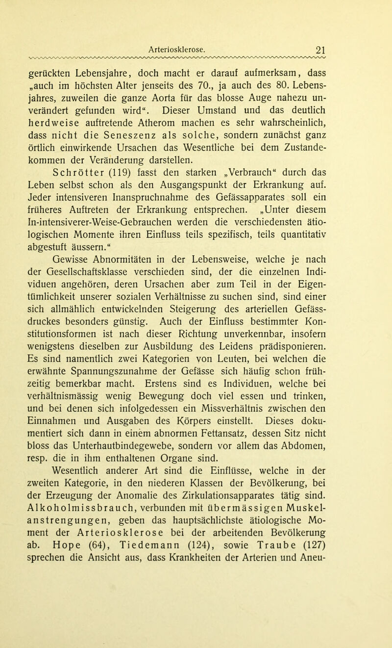 gerückten Lebensjahre, doch macht er darauf aufmerksam, dass „auch im höchsten Alter jenseits des 70., ja auch des 80. Lebens- jahres, zuweilen die ganze Aorta für das blosse Auge nahezu un- verändert gefunden wird“. Dieser Umstand und das deutlich herdweise auftretende Atherom machen es sehr wahrscheinlich, dass nicht die Seneszenz als solche, sondern zunächst ganz örtlich einwirkende Ursachen das Wesentliche bei dem Zustande- kommen der Veränderung darstellen. Schrötter (119) fasst den starken „Verbrauch“ durch das Leben selbst schon als den Ausgangspunkt der Erkrankung auf. Jeder intensiveren Inanspruchnahme des Gefässapparates soll ein früheres Auftreten der Erkrankung entsprechen. „Unter diesem In-intensiverer-Weise-Gebrauchen werden die verschiedensten ätio- logischen Momente ihren Einfluss teils spezifisch, teils quantitativ abgestuft äussern.“ Gewisse Abnormitäten in der Lebensweise, welche je nach der Gesellschaftsklasse verschieden sind, der die einzelnen Indi- viduen angehören, deren Ursachen aber zum Teil in der Eigen- tümlichkeit unserer sozialen Verhältnisse zu suchen sind, sind einer sich allmählich entwickelnden Steigerung des arteriellen Gefäss- druckes besonders günstig. Auch der Einfluss bestimmter Kon- stitutionsformen ist nach dieser Richtung unverkennbar, insofern wenigstens dieselben zur Ausbildung des Leidens prädisponieren. Es sind namentlich zwei Kategorien von Leuten, bei welchen die erwähnte Spannungszunahme der Gefässe sich häufig schon früh- zeitig bemerkbar macht. Erstens sind es Individuen, welche bei verhältnismässig wenig Bewegung doch viel essen und trinken, und bei denen sich infolgedessen ein Missverhältnis zwischen den Einnahmen und Ausgaben des Körpers einstellt. Dieses doku- mentiert sich dann in einem abnormen Fettansatz, dessen Sitz nicht bloss das Unterhautbindegewebe, sondern vor allem das Abdomen, resp. die in ihm enthaltenen Organe sind. Wesentlich anderer Art sind die Einflüsse, welche in der zweiten Kategorie, in den niederen Klassen der Bevölkerung, bei der Erzeugung der Anomalie des Zirkulationsapparates tätig sind. Alkoholmissbrauch, verbunden mit übermässigen Muskel- anstrengungen, geben das hauptsächlichste ätiologische Mo- ment der Arteriosklerose bei der arbeitenden Bevölkerung ab. Hope (64), Tiedemann (124), sowie Traube (127) sprechen die Ansicht aus, dass Krankheiten der Arterien und Aneu-