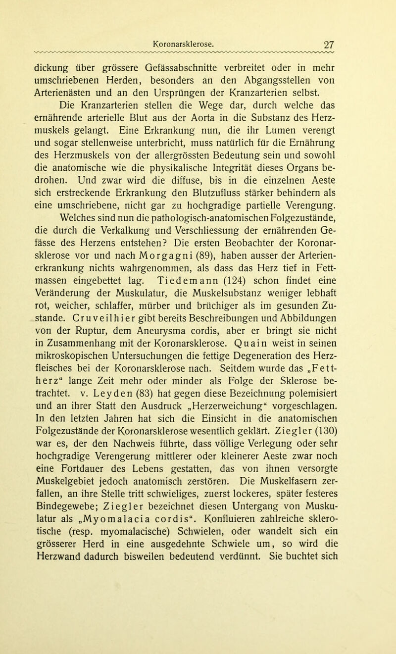 dickung über grössere Gefässabschnitte verbreitet oder in mehr umschriebenen Herden, besonders an den Abgangsstellen von Arterienästen und an den Ursprüngen der Kranzarterien selbst. Die Kranzarterien stellen die Wege dar, durch welche das ernährende arterielle Blut aus der Aorta in die Substanz des Herz- muskels gelangt. Eine Erkrankung nun, die ihr Lumen verengt und sogar stellenweise unterbricht, muss natürlich für die Ernährung des Herzmuskels von der allergrössten Bedeutung sein und sowohl die anatomische wie die physikalische Integrität dieses Organs be- drohen. Und zwar wird die diffuse, bis in die einzelnen Aeste sich erstreckende Erkrankung den Blutzufluss stärker behindern als eine umschriebene, nicht gar zu hochgradige partielle Verengung. Welches sind nun die pathologisch-anatomischen Folgezustände, die durch die Verkalkung und Verschliessung der ernährenden Ge- fässe des Herzens entstehen? Die ersten Beobachter der Koronar- sklerose vor und nach Morgagni (89), haben ausser der Arterien- erkrankung nichts wahrgenommen, als dass das Herz tief in Fett- massen eingebettet lag. Tiedemann (124) schon findet eine Veränderung der Muskulatur, die Muskelsubstanz weniger lebhaft rot, weicher, schlaffer, mürber und brüchiger als im gesunden Zu- stande. Cruveilhier gibt bereits Beschreibungen und Abbildungen von der Ruptur, dem Aneurysma cordis, aber er bringt sie nicht in Zusammenhang mit der Koronarsklerose. Quain weist in seinen mikroskopischen Untersuchungen die fettige Degeneration des Herz- fleisches bei der Koronarsklerose nach. Seitdem wurde das „Fett- herz“ lange Zeit mehr oder minder als Folge der Sklerose be- trachtet. v. Leyden (83) hat gegen diese Bezeichnung polemisiert und an ihrer Statt den Ausdruck „Herzerweichung“ vorgeschlagen. In den letzten Jahren hat sich die Einsicht in die anatomischen Folgezustände der Koronarsklerose wesentlich geklärt. Ziegler (130) war es, der den Nachweis führte, dass völlige Verlegung oder sehr hochgradige Verengerung mittlerer oder kleinerer Aeste zwar noch eine Fortdauer des Lebens gestatten, das von ihnen versorgte Muskelgebiet jedoch anatomisch zerstören. Die Muskelfasern zer- fallen, an ihre Stelle tritt schwieliges, zuerst lockeres, später festeres Bindegewebe; Ziegler bezeichnet diesen Untergang von Musku- latur als „Myomalacia cordis“. Konfluieren zahlreiche sklero- tische (resp. myomalacische) Schwielen, oder wandelt sich ein grösserer Herd in eine ausgedehnte Schwiele um, so wird die Herzwand dadurch bisweilen bedeutend verdünnt. Sie buchtet sich