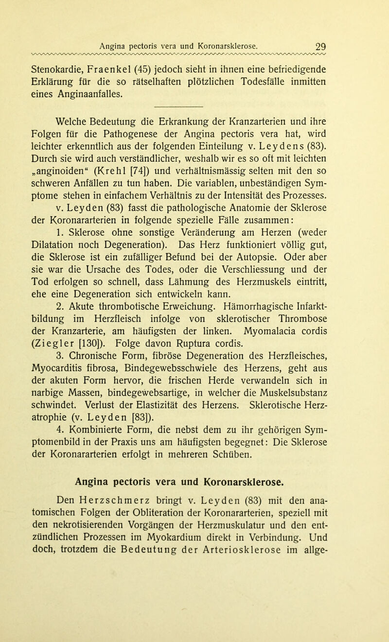 Stenokardie, Fraenkel (45) jedoch sieht in ihnen eine befriedigende Erklärung für die so rätselhaften plötzlichen Todesfälle inmitten eines Anginaanfalles. Welche Bedeutung die Erkrankung der Kranzarterien und ihre Folgen für die Pathogenese der Angina pectoris vera hat, wird leichter erkenntlich aus der folgenden Einteilung v. Leydens (83). Durch sie wird auch verständlicher, weshalb wir es so oft mit leichten „anginoiden“ (Krehl [74]) und verhältnismässig selten mit den so schweren Anfällen zu tun haben. Die variablen, unbeständigen Sym- ptome stehen in einfachem Verhältnis zu der Intensität des Prozesses. v. Leyden (83) fasst die pathologische Anatomie der Sklerose der Koronararterien in folgende spezielle Fälle zusammen: 1. Sklerose ohne sonstige Veränderung am Herzen (weder Dilatation noch Degeneration). Das Herz funktioniert völlig gut, die Sklerose ist ein zufälliger Befund bei der Autopsie. Oder aber sie war die Ursache des Todes, oder die Verschliessung und der Tod erfolgen so schnell, dass Lähmung des Herzmuskels eintritt, ehe eine Degeneration sich entwickeln kann. 2. Akute thrombotische Erweichung. Hämorrhagische Infarkt- bildung im Herzfleisch infolge von sklerotischer Thrombose der Kranzarterie, am häufigsten der linken. Myomalacia cordis (Ziegler [130]). Folge davon Ruptura cordis. 3. Chronische Form, fibröse Degeneration des Herzfleisches, Myocarditis fibrosa, Bindegewebsschwiele des Herzens, geht aus der akuten Form hervor, die frischen Herde verwandeln sich in narbige Massen, bindegewebsartige, in welcher die Muskelsubstanz schwindet. Verlust der Elastizität des Herzens. Sklerotische Herz- atrophie (v. Leyden [83]). 4. Kombinierte Form, die nebst dem zu ihr gehörigen Sym- ptomenbild in der Praxis uns am häufigsten begegnet: Die Sklerose der Koronararterien erfolgt in mehreren Schüben. Angina pectoris vera und Koronarsklerose. Den Herzschmerz bringt v. Leyden (83) mit den ana- tomischen Folgen der Obliteration der Koronararterien, speziell mit den nekrotisierenden Vorgängen der Herzmuskulatur und den ent- zündlichen Prozessen im Myokardium direkt in Verbindung. Und doch, trotzdem die Bedeutung der Arteriosklerose im allge-