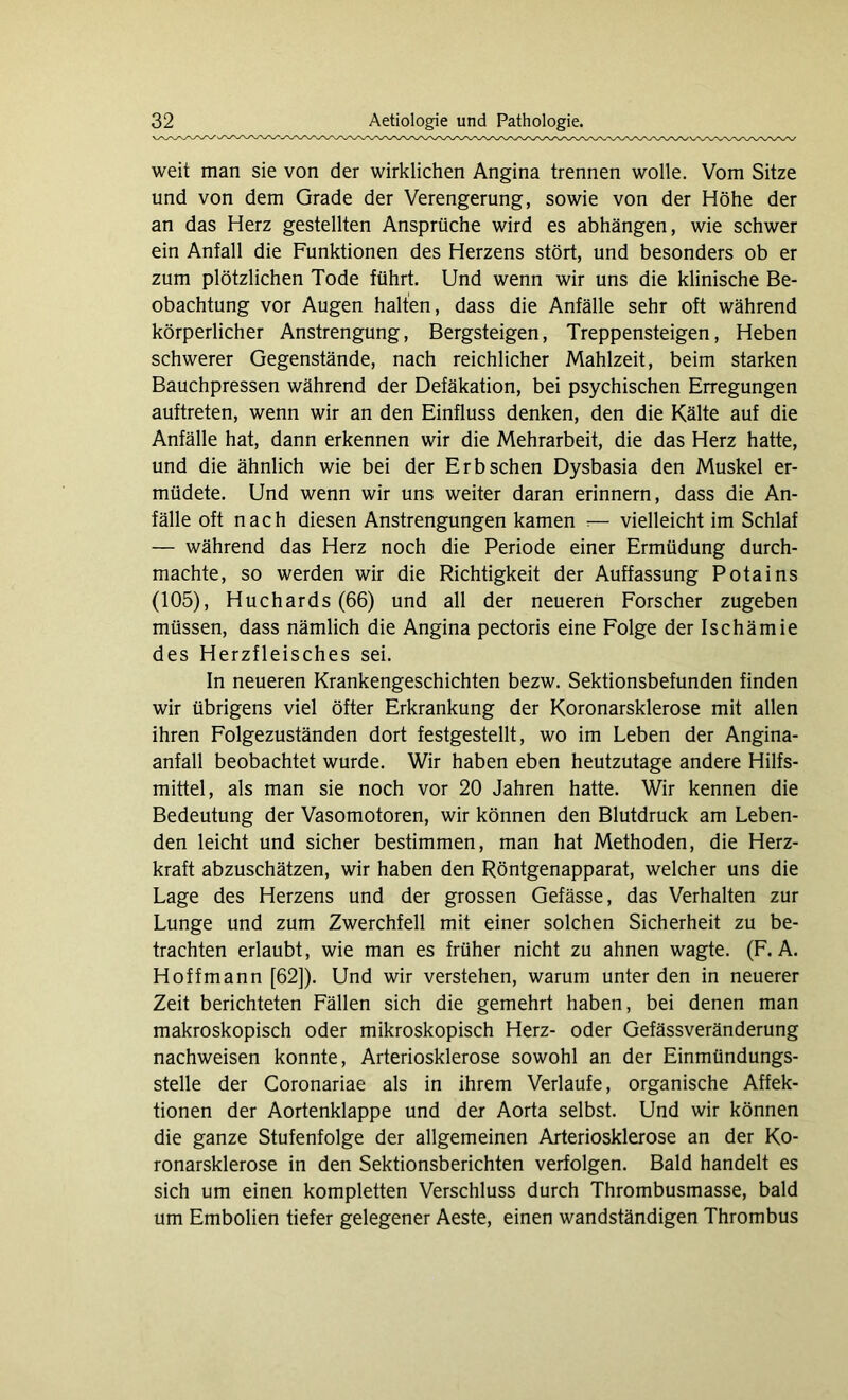 weit man sie von der wirklichen Angina trennen wolle. Vom Sitze und von dem Grade der Verengerung, sowie von der Höhe der an das Herz gestellten Ansprüche wird es abhängen, wie schwer ein Anfall die Funktionen des Herzens stört, und besonders ob er zum plötzlichen Tode führt. Und wenn wir uns die klinische Be- obachtung vor Augen halten, dass die Anfälle sehr oft während körperlicher Anstrengung, Bergsteigen, Treppensteigen, Heben schwerer Gegenstände, nach reichlicher Mahlzeit, beim starken Bauchpressen während der Defäkation, bei psychischen Erregungen auftreten, wenn wir an den Einfluss denken, den die Kälte auf die Anfälle hat, dann erkennen wir die Mehrarbeit, die das Herz hatte, und die ähnlich wie bei der Erb sehen Dysbasia den Muskel er- müdete. Und wenn wir uns weiter daran erinnern, dass die An- fälle oft nach diesen Anstrengungen kamen :— vielleicht im Schlaf — während das Herz noch die Periode einer Ermüdung durch- machte, so werden wir die Richtigkeit der Auffassung Potains (105), Huchards (66) und all der neueren Forscher zugeben müssen, dass nämlich die Angina pectoris eine Folge der Ischämie des Herzfleisches sei. In neueren Krankengeschichten bezw. Sektionsbefunden finden wir übrigens viel öfter Erkrankung der Koronarsklerose mit allen ihren Folgezuständen dort festgestellt, wo im Leben der Angina- anfall beobachtet wurde. Wir haben eben heutzutage andere Hilfs- mittel, als man sie noch vor 20 Jahren hatte. Wir kennen die Bedeutung der Vasomotoren, wir können den Blutdruck am Leben- den leicht und sicher bestimmen, man hat Methoden, die Herz- kraft abzuschätzen, wir haben den Röntgenapparat, welcher uns die Lage des Herzens und der grossen Gefässe, das Verhalten zur Lunge und zum Zwerchfell mit einer solchen Sicherheit zu be- trachten erlaubt, wie man es früher nicht zu ahnen wagte. (F. A. Hoffmann [62]). Und wir verstehen, warum unter den in neuerer Zeit berichteten Fällen sich die gemehrt haben, bei denen man makroskopisch oder mikroskopisch Herz- oder Gefässveränderung nachweisen konnte, Arteriosklerose sowohl an der Einmündungs- stelle der Coronariae als in ihrem Verlaufe, organische Affek- tionen der Aortenklappe und der Aorta selbst. Und wir können die ganze Stufenfolge der allgemeinen Arteriosklerose an der Ko- ronarsklerose in den Sektionsberichten verfolgen. Bald handelt es sich um einen kompletten Verschluss durch Thrombusmasse, bald um Embolien tiefer gelegener Aeste, einen wandständigen Thrombus
