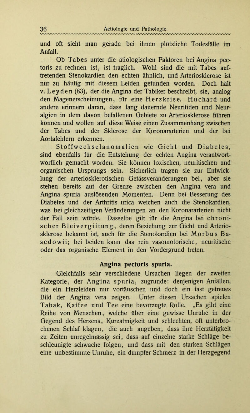 und oft sieht man gerade bei ihnen plötzliche Todesfälle im Anfall. Ob Tabes unter die ätiologischen Faktoren bei Angina pec- toris zu rechnen ist, ist fraglich. Wohl sind die mit Tabes auf- tretenden Stenokardien den echten ähnlich, und Arteriosklerose ist nur zu häufig mit diesem Leiden gefunden worden. Doch hält v. Leyden (83), der die Angina der Tabiker beschreibt, sie, analog den Magenerscheinungen, für eine Herzkrise. Huchard und andere erinnern daran, dass lang dauernde Neuritiden und Neur- algien in dem davon befallenen Gebiete zu Arteriosklerose führen können und wollen auf diese Weise einen Zusammenhang zwischen der Tabes und der Sklerose der Koronararterien und der bei Aortafehlern erkennen. Stoffwechselanomalien wie Gicht und Diabetes, sind ebenfalls für die Entstehung der echten Angina verantwort- wortlich gemacht worden. Sie können toxischen, neuritischen und organischen Ursprungs sein. Sicherlich tragen sie zur Entwick- lung der arteriosklerotischen Gefässveränderungen bei, aber sie stehen bereits auf der Grenze zwischen den Angina vera und Angina spuria auslösenden Momenten. Denn bei Besserung des Diabetes und der Arthritis urica weichen auch die Stenokardien, was bei gleichzeitigen Veränderungen an den Koronararterien nicht der Fall sein würde. Dasselbe gilt für die Angina bei chroni- scher Bleivergiftung, deren Beziehung zur Gicht und Arterio- sklerose bekannt ist, auch für die Stenokardien bei Morbus Ba- sedowii; bei beiden kann das rein vasomotorische, neuritische oder das organische Element in den Vordergrund treten. Angina pectoris spuria. Gleichfalls sehr verschiedene Ursachen liegen der zweiten Kategorie, der Angina spuria, zugrunde: denjenigen Anfällen, die ein Herzleiden nur Vortäuschen und doch ein fast getreues Bild der Angina vera zeigen. Unter diesen Ursachen spielen Tabak, Kaffee und Tee eine bevorzugte Rolle. „Es gibt eine Reihe von Menschen, welche über eine gewisse Unruhe in der Gegend des Herzens, Kurzatmigkeit und schlechten, oft unterbro- chenen Schlaf klagen, die auch angeben, dass ihre Herztätigkeit zu Zeiten unregelmässig sei, dass auf einzelne starke Schläge be- schleunigte schwache folgen, und dass mit den starken Schlägen eine unbestimmte Unruhe, ein dumpfer Schmerz in der Herzgegend