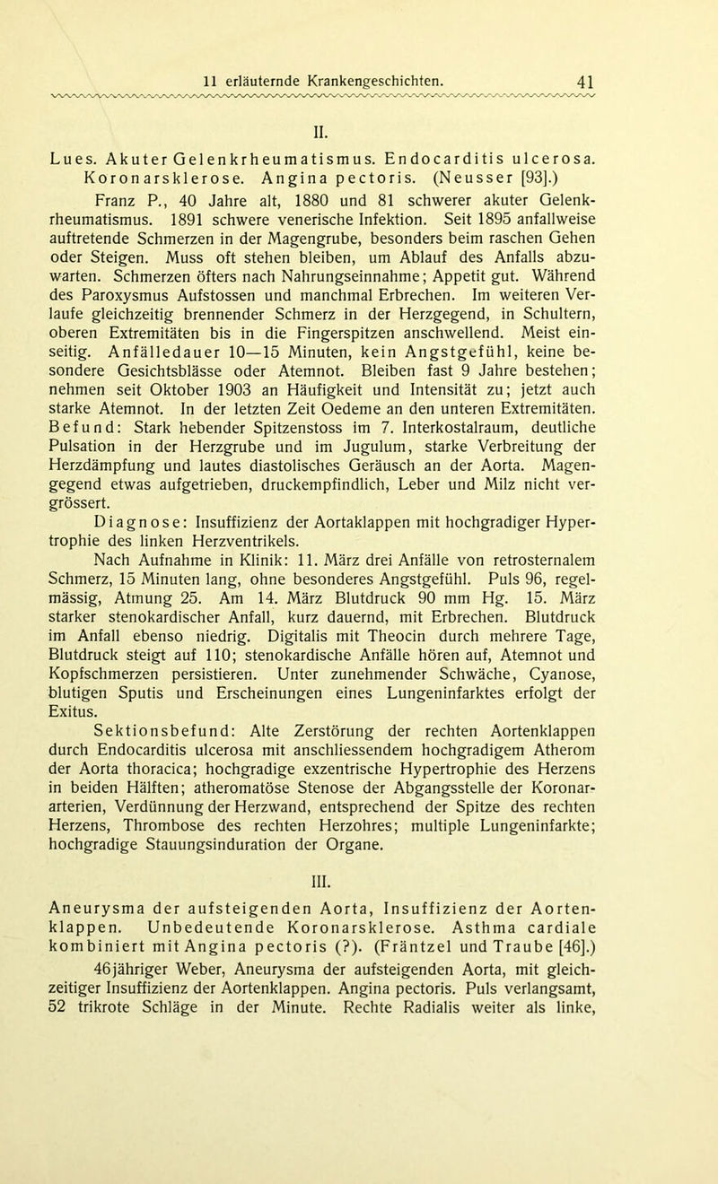 II. Lues. Ak u t er G el en kr h eu m a tism u s. Endocarditis ulcerosa. Koronarsklerose. Angina pectoris. (Neusser [93].) Franz P., 40 Jahre alt, 1880 und 81 schwerer akuter Gelenk- rheumatismus. 1891 schwere venerische Infektion. Seit 1895 anfallweise auftretende Schmerzen in der Magengrube, besonders beim raschen Gehen oder Steigen. Muss oft stehen bleiben, um Ablauf des Anfalls abzu- warten. Schmerzen öfters nach Nahrungseinnahme; Appetit gut. Während des Paroxysmus Aufstossen und manchmal Erbrechen. Im weiteren Ver- laufe gleichzeitig brennender Schmerz in der Herzgegend, in Schultern, oberen Extremitäten bis in die Fingerspitzen anschwellend. Meist ein- seitig. Anfälledauer 10—15 Minuten, kein Angstgefühl, keine be- sondere Gesichtsblässe oder Atemnot. Bleiben fast 9 Jahre bestehen; nehmen seit Oktober 1903 an Häufigkeit und Intensität zu; jetzt auch starke Atemnot. In der letzten Zeit Oedeme an den unteren Extremitäten. Befund: Stark hebender Spitzenstoss im 7. Interkostalraum, deutliche Pulsation in der Herzgrube und im Jugulum, starke Verbreitung der Herzdämpfung und lautes diastolisches Geräusch an der Aorta. Magen- gegend etwas aufgetrieben, druckempfindlich, Leber und Milz nicht ver- grössert. Diagnose: Insuffizienz der Aortaklappen mit hochgradiger Hyper- trophie des linken Herzventrikels. Nach Aufnahme in Klinik: 11. März drei Anfälle von retrosternalem Schmerz, 15 Minuten lang, ohne besonderes Angstgefühl. Puls 96, regel- mässig, Atmung 25. Am 14. März Blutdruck 90 mm Hg. 15. März starker stenokardischer Anfall, kurz dauernd, mit Erbrechen. Blutdruck im Anfall ebenso niedrig. Digitalis mit Theocin durch mehrere Tage, Blutdruck steigt auf 110; stenokardische Anfälle hören auf, Atemnot und Kopfschmerzen persistieren. Unter zunehmender Schwäche, Cyanose, blutigen Sputis und Erscheinungen eines Lungeninfarktes erfolgt der Exitus. Sektionsbefund: Alte Zerstörung der rechten Aortenklappen durch Endocarditis ulcerosa mit anschliessendem hochgradigem Atherom der Aorta thoracica; hochgradige exzentrische Hypertrophie des Herzens in beiden Hälften; atheromatöse Stenose der Abgangsstelle der Koronar- arterien, Verdünnung der Herzwand, entsprechend der Spitze des rechten Herzens, Thrombose des rechten Herzohres; multiple Lungeninfarkte; hochgradige Stauungsinduration der Organe. III. Aneurysma der aufsteigenden Aorta, Insuffizienz der Aorten- klappen. Unbedeutende Koronarsklerose. Asthma cardiale kombiniert mit Angina pectoris (?). (Fräntzel und Traube [46].) 46jähriger Weber, Aneurysma der aufsteigenden Aorta, mit gleich- zeitiger Insuffizienz der Aortenklappen. Angina pectoris. Puls verlangsamt, 52 trikrote Schläge in der Minute. Rechte Radialis weiter als linke,