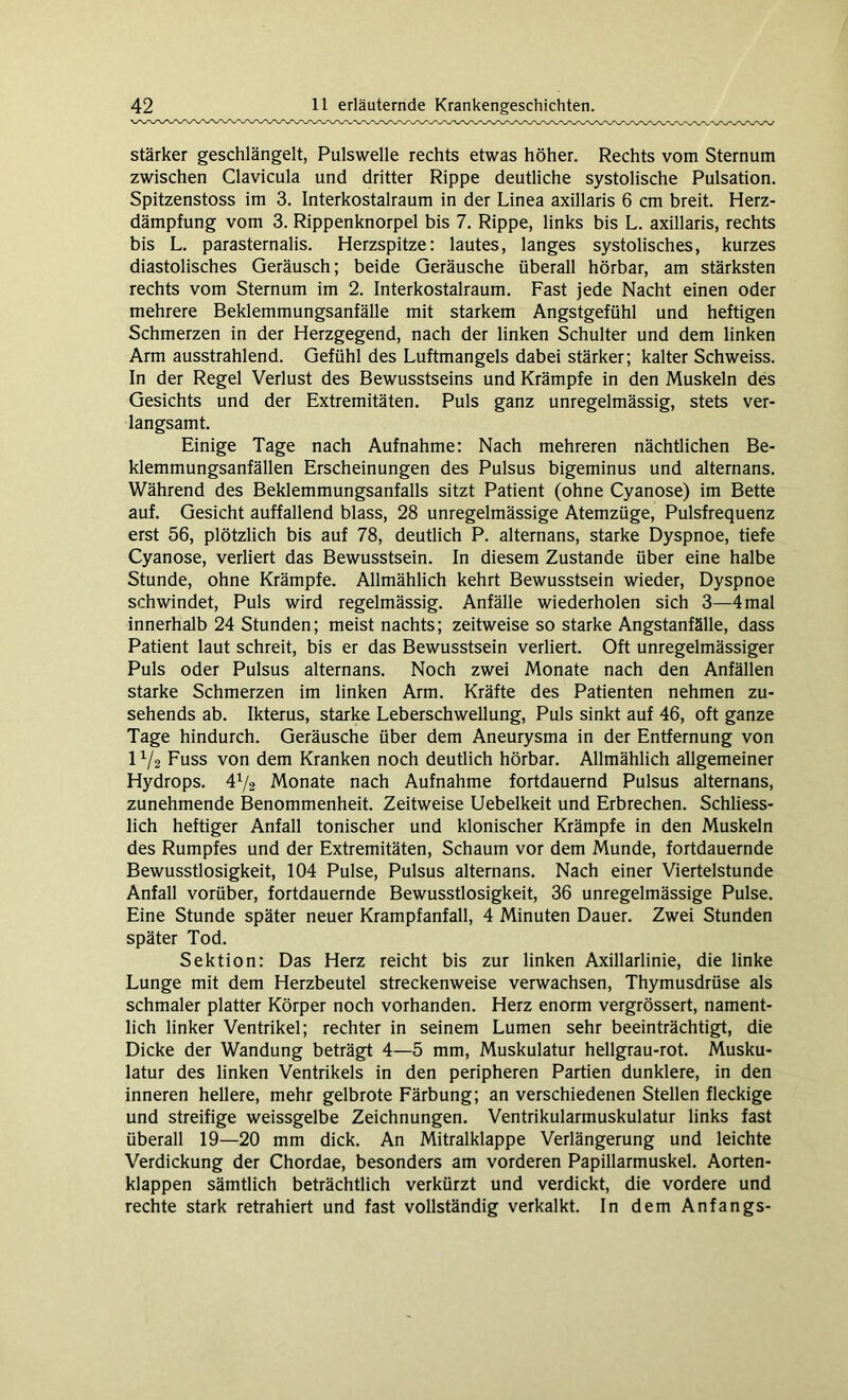 stärker geschlängelt, Pulswelle rechts etwas höher. Rechts vom Sternum zwischen Clavicula und dritter Rippe deutliche systolische Pulsation. Spitzenstoss im 3. Interkostalraum in der Linea axillaris 6 cm breit. Herz- dämpfung vom 3. Rippenknorpel bis 7. Rippe, links bis L. axillaris, rechts bis L. parasternalis. Herzspitze: lautes, langes systolisches, kurzes diastolisches Geräusch; beide Geräusche überall hörbar, am stärksten rechts vom Sternum im 2. Interkostalraum. Fast jede Nacht einen oder mehrere Beklemmungsanfälle mit starkem Angstgefühl und heftigen Schmerzen in der Herzgegend, nach der linken Schulter und dem linken Arm ausstrahlend. Gefühl des Luftmangels dabei stärker; kalter Schweiss. In der Regel Verlust des Bewusstseins und Krämpfe in den Muskeln des Gesichts und der Extremitäten. Puls ganz unregelmässig, stets ver- langsamt. Einige Tage nach Aufnahme: Nach mehreren nächtlichen Be- klemmungsanfällen Erscheinungen des Pulsus bigeminus und alternans. Während des Beklemmungsanfalls sitzt Patient (ohne Cyanose) im Bette auf. Gesicht auffallend blass, 28 unregelmässige Atemzüge, Pulsfrequenz erst 56, plötzlich bis auf 78, deutlich P. alternans, starke Dyspnoe, tiefe Cyanose, verliert das Bewusstsein. In diesem Zustande über eine halbe Stunde, ohne Krämpfe. Allmählich kehrt Bewusstsein wieder, Dyspnoe schwindet, Puls wird regelmässig. Anfälle wiederholen sich 3—4mal innerhalb 24 Stunden; meist nachts; zeitweise so starke Angstanfälle, dass Patient laut schreit, bis er das Bewusstsein verliert. Oft unregelmässiger Puls oder Pulsus alternans. Noch zwei Monate nach den Anfällen starke Schmerzen im linken Arm. Kräfte des Patienten nehmen zu- sehends ab. Ikterus, starke Leberschwellung, Puls sinkt auf 46, oft ganze Tage hindurch. Geräusche über dem Aneurysma in der Entfernung von 11/2 Fuss von dem Kranken noch deutlich hörbar. Allmählich allgemeiner Hydrops. 4% Monate nach Aufnahme fortdauernd Pulsus alternans, zunehmende Benommenheit. Zeitweise Uebelkeit und Erbrechen. Schliess- lich heftiger Anfall tonischer und klonischer Krämpfe in den Muskeln des Rumpfes und der Extremitäten, Schaum vor dem Munde, fortdauernde Bewusstlosigkeit, 104 Pulse, Pulsus alternans. Nach einer Viertelstunde Anfall vorüber, fortdauernde Bewusstlosigkeit, 36 unregelmässige Pulse. Eine Stunde später neuer Krampfanfall, 4 Minuten Dauer. Zwei Stunden später Tod. Sektion: Das Herz reicht bis zur linken Axillarlinie, die linke Lunge mit dem Herzbeutel streckenweise verwachsen, Thymusdrüse als schmaler platter Körper noch vorhanden. Herz enorm vergrössert, nament- lich linker Ventrikel; rechter in seinem Lumen sehr beeinträchtigt, die Dicke der Wandung beträgt 4—5 mm, Muskulatur hellgrau-rot. Musku- latur des linken Ventrikels in den peripheren Partien dunklere, in den inneren hellere, mehr gelbrote Färbung; an verschiedenen Stellen fleckige und streifige weissgelbe Zeichnungen. Ventrikularmuskulatur links fast überall 19—20 mm dick. An Mitralklappe Verlängerung und leichte Verdickung der Chordae, besonders am vorderen Papillarmuskel. Aorten- klappen sämtlich beträchtlich verkürzt und verdickt, die vordere und rechte stark retrahiert und fast vollständig verkalkt. In dem Anfangs-