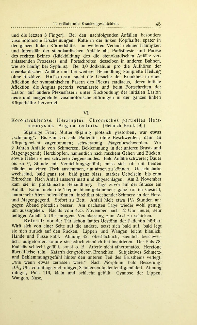 und die letzten 3 Finger). Bei den nachfolgenden Anfällen besonders vasomotorische Erscheinungen, Kälte in der linken Kopfhälfte, später in der ganzen linken Körperhälfte. Im weiteren Verlauf nehmen Häufigkeit und Intensität der stenokardischen Anfälle ab, Parästhesie und Parese des rechten Beines (Rückbildung des die stenokardischen Anfälle ver- anlassenden Prozesses und Fortschreiten desselben in anderen Bahnen, wie so häufig bei Syphilis). Bei 3,0 Jodkalium pro die Aufhören der stenokardischen Anfälle und bei weiterer Behandlung komplette Heilung ohne Rezidive. Hallopeau sucht die Ursache der Krankheit in einer Affektion der sympathischen Fasern des Plexus cardiacus, deren initiale Affektion die Angina pectoris veranlasste und beim Fortschreiten der Läsion auf andere Plexusfasern unter Rückbildung der initialen Läsion neue und ausgedehnte vasomotorische Störungen in der ganzen linken Körperhälfte hervorrief. VI. Koronarsklerose. Herzruptur. Chronisches partielles Herz- aneurysma. Angina pectoris. (Heinrich Beck [9].) 60jährige Frau; Mutter 48jährig plötzlich gestorben, war etwas „schnaufig“. Bis zum 55. Jahr Patientin ohne Beschwerden, dann an Körpergewicht zugenommen; schweratmig, Magenbeschwerden. Vor 2 Jahren Anfälle von Schmerzen, Beklemmung in der unteren Brust- und Magengegend; Herzklopfen, namentlich nach raschem Gehen und Bücken, sowie Heben eines schweren Gegenstandes. Bald Anfälle schwerer; Dauer bis zu V2 Stunde mit Vernichtungsgefühl; muss sich oft mit beiden Händen an einen Tisch anstemmen, um atmen zu können. Gesichtsfarbe wechselnd, bald ganz rot, bald ganz blass, starkes Uebelsein bis zum Erbrechen. Nach Anfall äusserst matt und abgeschlagen. Am 3. November kam sie in poliklinische Behandlung. Tags zuvor auf der Strasse ein Anfall. Kaum mehr die Treppe hinaufgekommen; ganz rot im Gesicht, kaum mehr Atem holen können, furchtbar stechender Schmerz in der Herz- und Magengegend. Sofort zu Bett. Anfall hielt etwa U/2 Stunden an; gegen Abend plötzlich besser. Am nächsten Tage wieder wohl genug, um auszugehen. Nachts vom 4./5. November nach 12 Uhr neuer, sehr heftiger Anfall, 5 Uhr morgens Veranlassung zum Arzt zu schicken. Befund: Vor der Tür schon lautes Gestöhn der Patientin hörbar. Wirft sich von einer Seite auf die andere, setzt sich bald auf, bald legt sie sich zurück auf den Rücken. Lippen und Wangen leicht bläulich, Hände und Füsse kühl. Atmung 42, oberflächlich, ziemlich beschwer- lich; aufgefordert konnte sie jedoch ziemlich tief inspirieren. Der Puls 78, Radialis schlecht gefüllt, sonst 0. B. Arterie nicht atheromatös. Herztöne überall leise, rein. Katarrh der gröberen Bronchien. Subjektives Schmerz- und Beklemmungsgefühl hinter den unteren Teil des Brustbeins verlegt, „wie wenn etwas zerrissen wäre.“ Nach Morphium bald Besserung. IOV2 Uhr vormittags viel ruhiger, Schmerzen bedeutend gemildert. Atmung ruhiger, Puls 116, klein und schlecht gefüllt. Cyanose der Lippen, Wangen, Nase.