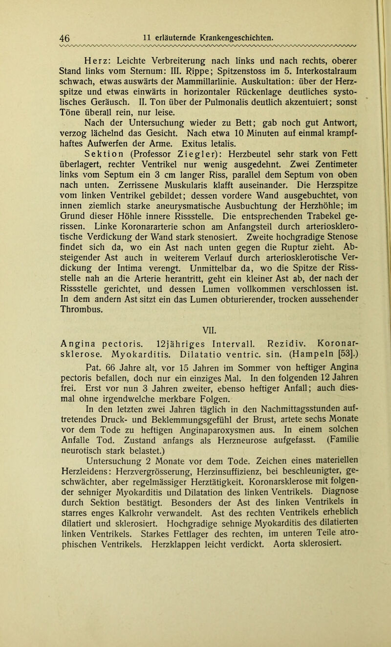Herz: Leichte Verbreiterung nach links und nach rechts, oberer Stand links vom Sternum: III. Rippe; Spitzenstoss im 5. Interkostalraum schwach, etwas auswärts der Mammillarlinie. Auskultation: über der Herz- spitze und etwas einwärts in horizontaler Rückenlage deutliches systo- lisches Geräusch. II. Ton über der Pulmonalis deutlich akzentuiert; sonst Töne überall rein, nur leise. Nach der Untersuchung wieder zu Bett; gab noch gut Antwort, verzog lächelnd das Gesicht. Nach etwa 10 Minuten auf einmal krampf- haftes Aufwerfen der Arme. Exitus letalis. Sektion (Professor Ziegler): Herzbeutel sehr stark von Fett überlagert, rechter Ventrikel nur wenig ausgedehnt. Zwei Zentimeter links vom Septum ein 3 cm langer Riss, parallel dem Septum von oben nach unten. Zerrissene Muskularis klafft auseinander. Die Herzspitze vom linken Ventrikel gebildet; dessen vordere Wand ausgebuchtet, von innen ziemlich starke aneurysmatische Ausbuchtung der Herzhöhle; im Grund dieser Höhle innere Rissstelle. Die entsprechenden Trabekel ge- rissen. Linke Koronararterie schon am Anfangsteil durch arteriosklero- tische Verdickung der Wand stark stenosiert. Zweite hochgradige Stenose findet sich da, wo ein Ast nach unten gegen die Ruptur zieht. Ab- steigender Ast auch in weiterem Verlauf durch arteriosklerotische Ver- dickung der Intima verengt. Unmittelbar da, wo die Spitze der Riss- stelle nah an die Arterie herantritt, geht ein kleiner Ast ab, der nach der Rissstelle gerichtet, und dessen Lumen vollkommen verschlossen ist. In dem andern Ast sitzt ein das Lumen obturierender, trocken aussehender Thrombus. VII. Angina pectoris. 12jähriges Intervall. Rezidiv. Koronar- sklerose. Myokarditis. Dilatatio ventric. sin. (Hampeln [53].) Pat. 66 Jahre alt, vor 15 Jahren im Sommer von heftiger Angina pectoris befallen, doch nur ein einziges Mal. In den folgenden 12 Jahren frei. Erst vor nun 3 Jahren zweiter, ebenso heftiger Anfall; auch dies- mal ohne irgendwelche merkbare Folgen. In den letzten zwei Jahren täglich in den Nachmittagsstunden auf- tretendes Druck- und Beklemmungsgefühl der Brust, artete sechs Monate vor dem Tode zu heftigen Anginaparoxysmen aus. In einem solchen Anfalle Tod. Zustand anfangs als Herzneurose aufgefasst. (Familie neurotisch stark belastet.) Untersuchung 2 Monate vor dem Tode. Zeichen eines materiellen Herzleidens: Herzvergrösserung, Herzinsuffizienz, bei beschleunigter, ge- schwächter, aber regelmässiger Herztätigkeit. Koronarsklerose mit folgen- der sehniger Myokarditis und Dilatation des linken Ventrikels. Diagnose durch Sektion bestätigt. Besonders der Ast des linken Ventrikels in starres enges Kalkrohr verwandelt. Ast des rechten Ventrikels erheblich dilatiert und sklerosiert. Hochgradige sehnige Myokarditis des dilatierten linken Ventrikels. Starkes Fettlager des rechten, im unteren Teile atro- phischen Ventrikels. Herzklappen leicht verdickt. Aorta sklerosiert.