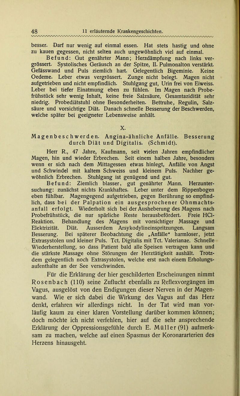 besser. Darf nur wenig auf einmal essen. Hat stets hastig und ohne zu kauen gegessen, nicht selten auch ungewöhnlich viel auf einmal. Befund: Gut genährter Mann; Herzdämpfung nach links ver- grössert. Systolisches Geräusch an der Spitze, II. Pulmonalton verstärkt. Gefässwand und Puls ziemlich hart. Gelegentlich Bigeminie. Keine Oedeme. Leber etwas vergrössert. Zunge nicht belegt. Magen nicht aufgetrieben und nicht empfindlich. Stuhlgang gut, Urin frei von Eiweiss. Leber bei tiefer Einatmung eben zu fühlen. Im Magen nach Probe- frühstück sehr wenig Inhalt, keine freie Salzsäure, Gesamtazidität sehr niedrig. Probediätstuhl ohne Besonderheiten. Bettruhe, Regulin, Salz- säure und vorsichtige Diät. Danach schnelle Besserung der Beschwerden, welche später bei geeigneter Lebensweise anhält. X. M a g e n b e s c h w er d e n. Angina-ähnliche Anfälle. Besserung durch Diät und Digitalis. (Schmidt). Herr R., 47 Jahre, Kaufmann, seit vielen Jahren empfindlicher Magen, hin und wieder Erbrechen. Seit einem halben Jahre, besonders wenn er sich nach dem Mittagessen etwas hinlegt, Anfälle von Angst und Schwindel mit kaltem Schweiss und kleinem Puls. Nachher ge- wöhnlich Erbrechen. Stuhlgang ist genügend und gut. Befund: Ziemlich blasser, gut genährter Mann. Herzunter- suchung: zunächst nichts Krankhaftes. Leber unter dem Rippenbogen eben fühlbar. Magengegend aufgetrieben, gegen Berührung so empfind- lich, dass bei der Palpation ein ausgesprochener Ohnmachts- anfall erfolgt. Wiederholt sich bei der Ausheberung des Magens nach Probefrühstück, die nur spärliche Reste herausbefördert. Freie HC1- Reaktion. Behandlung des Magens mit vorsichtiger Massage und Elektrizität. Diät. Ausserdem Arsykodylineinspritzungen. Langsam Besserung. Bei späterer Beobachtung die „Anfälle“ harmloser, jetzt Extrasystolen und kleiner Puls. Tct. Digitalis mit Tct. Valerianae. Schnelle Wiederherstellung, so dass Patient bald alle Speisen vertragen kann und die stärkste Massage ohne Störungen der Herztätigkeit aushält. Trotz- dem gelegentlich noch Extrasystolen, welche erst nach einem Erholungs- aufenthalte an der See verschwinden. Für die Erklärung der hier geschilderten Erscheinungen nimmt Rosenbach (110) seine Zuflucht ebenfalls zu Reflexvorgängen im Vagus, ausgelöst von den Endigungen dieser Nerven in der Magen- wand. Wie er sich dabei die Wirkung des Vagus auf das Herz denkt, erfahren wir allerdings nicht. In der Tat wird man vor- läufig kaum zu einer klaren Vorstellung darüber kommen können; doch möchte ich nicht verfehlen, hier auf die sehr ansprechende Erklärung der Oppressionsgefühle durch E. Müller (91) aufmerk- sam zu machen, welche auf einen Spasmus der Koronararterien des Herzens hinausgeht.
