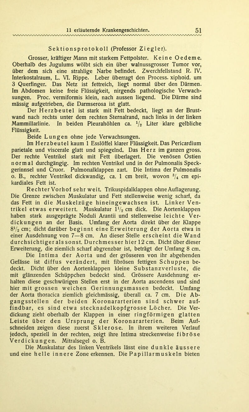 Sektionsprotokoll (Professor Ziegler). Grosser, kräftiger Mann mit starkem Fettpolster. Keine Oedeme. Oberhalb des Jugulums wölbt sich ein über walnussgrosser Tumor vor, über dem sich eine strahlige Narbe befindet. Zwerchfellstand R. IV. Interkostalraum, L. VI. Rippe. Leber überragt den Process. xiphoid. um 3 Querfinger. Das Netz ist fettreich, liegt normal über den Därmen. Im Abdomen keine freie Flüssigkeit, nirgends pathologische Verwach- sungen. Proc. vermiformis klein, nach aussen liegend. Die Därme sind mässig aufgetrieben, die Darmserosa ist glatt. Der Herzbeutel ist stark mit Fett bedeckt, liegt an der Brust- wand nach rechts unter dem rechten Sternalrand, nach links in der linken Mammillarlinie. In beiden Pleurahöhlen ca. V2 Liter klare gelbliche Flüssigkeit. Beide Lungen ohne jede Verwachsungen. Im Herzbeutel kaum 1 Esslöffel klarer Flüssigkeit. Das Pericardium parietale und viscerale glatt und spiegelnd. Das Herz im ganzen gross. Der rechte Ventrikel stark mit Fett überlagert. Die venösen Ostien normal durchgängig. Im rechten Ventrikel und in der Pulmonalis Speck- gerinnsel und Cruor. Pulmonalklappen zart. Die Intima der Pulmonalis o. B., rechter Ventrikel dickwandig, ca. 1 cm breit, wovon 3/4 cm epi- kardiales Fett ist. Rechter Vorhof sehr weit Trikuspidalklappen ohne Auflagerung. Die Grenze zwischen Muskulatur und Fett stellenweise wenig scharf, da das Fett in die Muskelzüge hineingewachsen ist. Linker Ven- trikel etwas erweitert. Muskulatur 1V2 cm dick. Die Aortenklappen haben stark ausgeprägte Noduli Arantii und stellenweise leichte Ver- dickungen an der Basis. Umfang der Aorta direkt über der Klappe 8V2 cm; dicht darüber beginnt eine Erweiterung der Aorta etwa in einer Ausdehnung von 7—8 cm. An dieser Stelle erscheint die Wand durchsichtiger als sonst. Durchmesser hier 12 cm. Dicht über dieser Erweiterung, die ziemlich scharf abgrenzbar ist, beträgt der Umfang 8 cm. Die Intima der Aorta und der grösseren von ihr abgehenden Gefässe ist diffus verändert, mit fibrösen fettigen Schuppen be- deckt. Dicht über den Aortenklappen kleine Substanzverluste, die mit glänzenden Schüppchen bedeckt sind. Grössere Ausdehnung er- halten diese geschwürigen Stellen erst in der Aorta ascendens und sind hier mit grossen weichen Gerinnungsmassen bedeckt. Umfang der Aorta thoracica ziemlich gleichmässig, überall ca. 7 cm. Die Ab- gangsstellen der beiden Koronararterien sind schwer auf- findbar, es sind etwa stecknadelkopfgrosse Löcher. Die Ver- dickung zieht oberhalb der Klappen in einer ringförmigen glatten Leiste über den Ursprung der Koronararterien. Beim Auf- schneiden zeigen diese zuerst Sklerose. In ihrem weiteren Verlauf jedoch, speziell in der rechten, zeigt ihre Intima streckenweise fibröse Verdickungen. Mitralsegel 0. B. Die Muskulatur des linken Ventrikels lässt eine dunkle äussere und eine helle innere Zone erkennen. Die Papillarmuskeln bieten