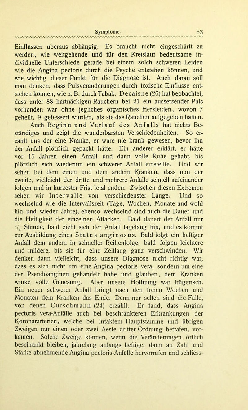 Einflüssen überaus abhängig. Es braucht nicht eingeschärft zu werden, wie weitgehende und für den Kreislauf bedeutsame in- dividuelle Unterschiede gerade bei einem solch schweren Leiden wie die Angina pectoris durch die Psyche entstehen können, und wie wichtig dieser Punkt für die Diagnose ist. Auch daran soll man denken, dass Pulsveränderungen durch toxische Einflüsse ent- stehen können, wie z. B. durch Tabak. Decaisne (26) hat beobachtet, dass unter 88 hartnäckigen Rauchern bei 21 ein aussetzender Puls vorhanden war ohne jegliches organisches Herzleiden, wovon 7 geheilt, 9 gebessert wurden, als sie das Rauchen aufgegeben hatten. Auch Beginn und Verlauf des Anfalls hat nichts Be- ständiges und zeigt die wunderbarsten Verschiedenheiten. So er- zählt uns der eine Kranke, er wäre nie krank gewesen, bevor ihn der Anfall plötzlich gepackt hätte. Ein anderer erklärt, er hätte vor 15 Jahren einen Anfall und dann volle Ruhe gehabt, bis plötzlich sich wiederum ein schwerer Anfall einstellte. Und wir sehen bei dem einen und dem andern Kranken, dass nun der zweite, vielleicht der dritte und mehrere Anfälle schnell aufeinander folgen und in kürzester Frist letal enden. Zwischen diesen Extremen sehen wir Intervalle von verschiedenster Länge. Und so wechselnd wie die Intervallszeit (Tage, Wochen, Monate und wohl hin und wieder Jahre), ebenso wechselnd sind auch die Dauer und die Heftigkeit der einzelnen Attacken. Bald dauert der Anfall nur v4 Stunde, bald zieht sich der Anfall tagelang hin, und es kommt zur Ausbildung eines Status anginosus. Bald lolgt ein heftiger Anfall dem andern in schneller Reihenfolge, bald folgen leichtere und mildere, bis sie für eine Zeitlang ganz verschwinden. Wir denken dann vielleicht, dass unsere Diagnose nicht richtig war, dass es sich nicht um eine Angina pectoris vera, sondern um eine der Pseudoanginen gehandelt habe und glauben, dem Kranken winke volle Genesung. Aber unsere Hoffnung war trügerisch. Ein neuer schwerer Anfall bringt nach den freien Wochen und Monaten dem Kranken das Ende. Denn nur selten sind die Fälle, von denen Curschmann (24) erzählt. Er fand, dass Angina pectoris vera-Anfälle auch bei beschränkteren Erkrankungen der Koronararterien, welche bei intaktem Hauptstamme und übrigen Zweigen nur einen oder zwei Aeste dritter Ordnung betrafen, vor- kämen. Solche Zweige können, wenn die Veränderungen örtlich beschränkt bleiben, jahrelang anfangs heftige, dann an Zahl und Stärke abnehmende Angina pectoris-Anfälle hervorrufen und schliess-
