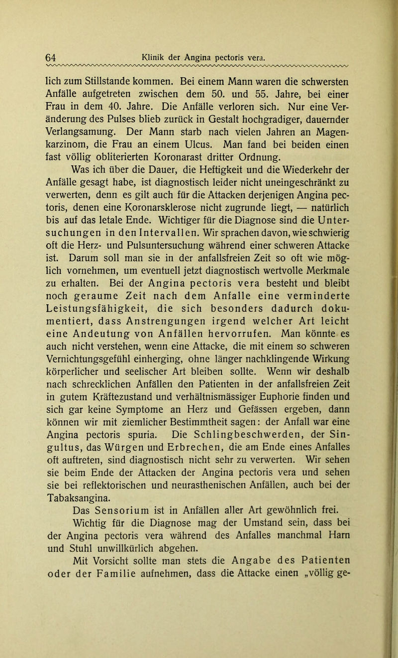 lieh zum Stillstände kommen. Bei einem Mann waren die schwersten Anfälle aufgetreten zwischen dem 50. und 55. Jahre, bei einer Frau in dem 40. Jahre. Die Anfälle verloren sich. Nur eine Ver- änderung des Pulses blieb zurück in Gestalt hochgradiger, dauernder Verlangsamung. Der Mann starb nach vielen Jahren an Magen- karzinom, die Frau an einem Ulcus. Man fand bei beiden einen fast völlig obliterierten Koronarast dritter Ordnung. Was ich über die Dauer, die Heftigkeit und die Wiederkehr der Anfälle gesagt habe, ist diagnostisch leider nicht uneingeschränkt zu verwerten, denn es gilt auch für die Attacken derjenigen Angina pec- toris, denen eine Koronarsklerose nicht zugrunde liegt, — natürlich bis auf das letale Ende. Wichtiger für die Diagnose sind die Unter- suchungen in den Intervallen. Wir sprachen davon, wie schwierig oft die Herz- und Pulsuntersuchung während einer schweren Attacke ist. Darum soll man sie in der anfallsfreien Zeit so oft wie mög- lich vornehmen, um eventuell jetzt diagnostisch wertvolle Merkmale zu erhalten. Bei der Angina pectoris vera besteht und bleibt noch geraume Zeit nach dem Anfalle eine verminderte Leistungsfähigkeit, die sich besonders dadurch doku- mentiert, dass Anstrengungen irgend welcher Art leicht eine Andeutung von Anfällen hervorrufen. Man könnte es auch nicht verstehen, wenn eine Attacke, die mit einem so schweren Vernichtungsgefühl einherging, ohne länger nachklingende Wirkung körperlicher und seelischer Art bleiben sollte. Wenn wir deshalb nach schrecklichen Anfällen den Patienten in der anfallsfreien Zeit in gutem Kräftezustand und verhältnismässiger Euphorie finden und sich gar keine Symptome an Herz und Gefässen ergeben, dann können wir mit ziemlicher Bestimmtheit sagen: der Anfall war eine Angina pectoris spuria. Die Schlingbeschwerden, der Sin- gultus, das Würgen und Erbrechen, die am Ende eines Anfalles oft auftreten, sind diagnostisch nicht sehr zu verwerten. Wir sehen sie beim Ende der Attacken der Angina pectoris vera und sehen sie bei reflektorischen und neurasthenischen Anfällen, auch bei der Tabaksangina. Das Sensorium ist in Anfällen aller Art gewöhnlich frei. Wichtig für die Diagnose mag der Umstand sein, dass bei der Angina pectoris vera während des Anfalles manchmal Harn und Stuhl unwillkürlich abgehen. Mit Vorsicht sollte man stets die Angabe des Patienten oder der Familie aufnehmen, dass die Attacke einen „völlig ge-