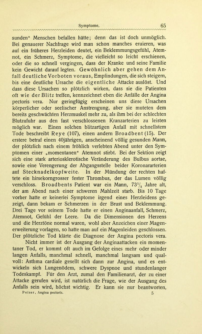 sunden“ Menschen befallen hätte; denn das ist doch unmöglich. Bei genauerer Nachfrage wird man schon manches eruieren, was auf ein früheres Herzleiden deutet, ein Beklemmungsgefühl, Atem- not, ein Schmerz, Symptome, die vielleicht so leicht erschienen, oder die so schnell vergingen, dass der Kranke und seine Familie kein Gewicht darauf legten. Gewöhnlich aber gehen dem An- fall deutliche Vorboten voraus, Empfindungen, die sich steigern, bis eine deutliche Ursache die eigentliche Attacke auslöst. Und dass diese Ursachen so plötzlich wirken, dass sie die Patienten oft wie der Blitz treffen, kennzeichnet eben die Anfälle der Angina pectoris vera. Nur geringfügig erscheinen uns diese Ursachen körperlicher oder seelischer Anstrengung, aber sie muteten dem bereits geschwächten Herzmuskel mehr zu, als ihm bei der schlechten Blutzufuhr aus den fast verschlossenen Kranzarterien zu leisten möglich war. Einen solchen blitzartigen Anfall mit schnellstem Tode beschreibt Reye (107), einen andern Broadbent (15). Der erstere betraf einen 40jährigen, anscheinend völlig gesunden Mann, der plötzlich nach einem fröhlich verlebten Abend unter den Sym- ptomen einer „momentanen“ Atemnot stirbt. Bei der Sektion zeigt sich eine stark arteriosklerotische Veränderung des Bulbus aortae, sowie eine Verengerung der Abgangsstelle beider Koronararterien auf Stecknadelkopfweite. In der Mündung der rechten haf- tete ein hirsekorngrosser fester Thrombus, der das Lumen völlig verschloss. Broadbents Patient war ein Mann, 73V2 Jahre alt, der am Abend nach einer schweren Mahlzeit starb. Bis 10 Tage vorher hatte er keinerlei Symptome irgend eines Herzleidens ge- zeigt, dann bekam er Schmerzen in der Brust und Beklemmung. Drei Tage vor seinem Tode hatte er einen Anginaanfall, Schmerz, Atemnot, Gefühl der Leere. Da die Dimensionen des Herzens und die Herztöne normal waren, wohl aber Anzeichen einer Magen- erweiterung Vorlagen, so hatte man auf ein Magenleiden geschlossen. Der plötzliche Tod klärte die Diagnose der Angina pectoris vera. Nicht immer ist der Ausgang der Anginaattacken ein momen- taner Tod, er kommt oft auch im Gefolge eines mehr oder minder langen Anfalls, manchmal schnell, manchmal langsam und qual- voll: Asthma cardiale gesellt sich dann zur Angina, und es ent- wickeln sich Lungenödem, schwere Dyspnoe und stundenlanger Todeskampf. Für den Arzt, zumal den Familienarzt, der zu einer Attacke gerufen wird, ist natürlich die Frage, wie der Ausgang des Anfalls sein wird, höchst wichtig. Er kann sie nur beantworten, Peiser, Angina pectoris. 5