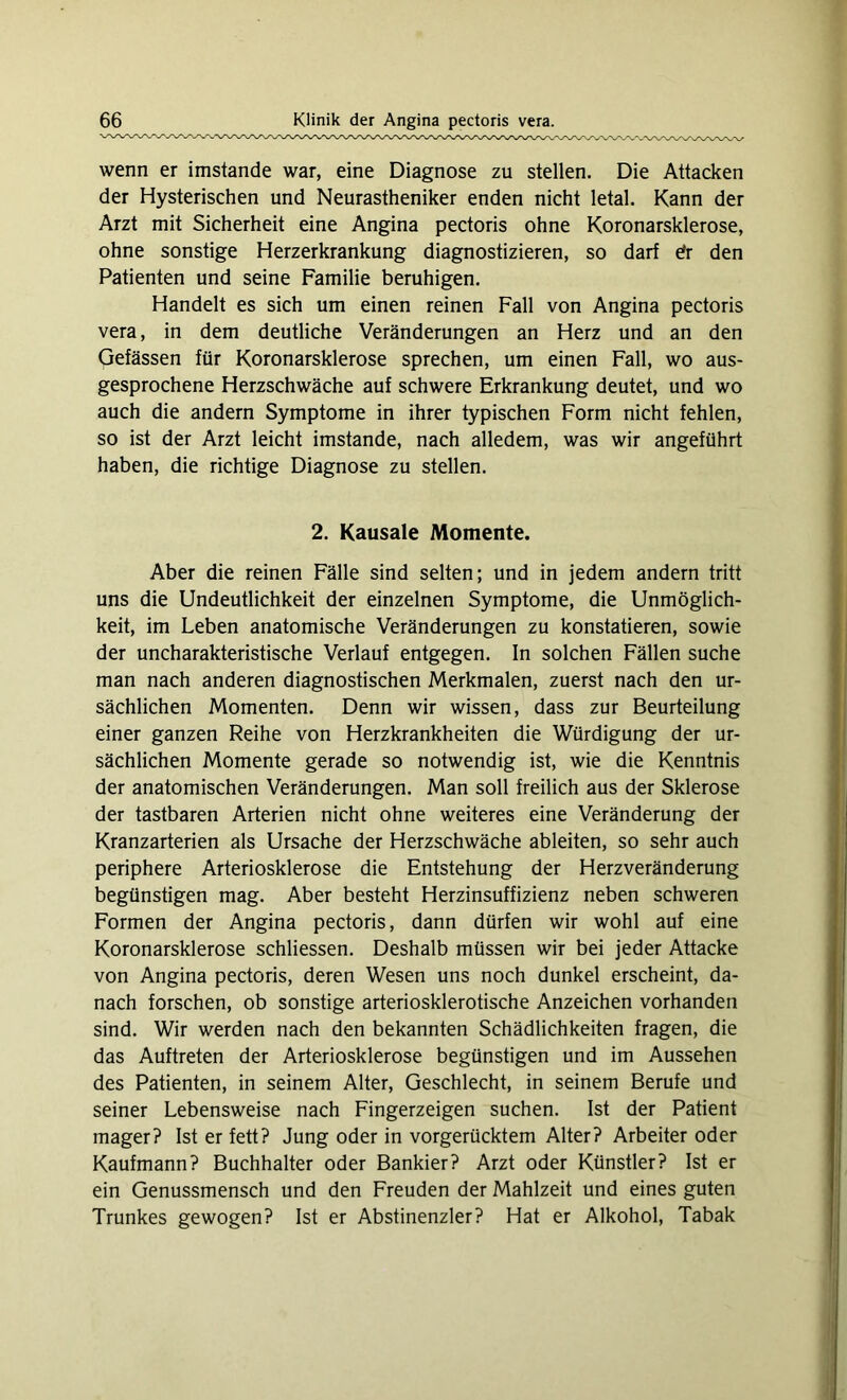 wenn er imstande war, eine Diagnose zu stellen. Die Attacken der Hysterischen und Neurastheniker enden nicht letal. Kann der Arzt mit Sicherheit eine Angina pectoris ohne Koronarsklerose, ohne sonstige Herzerkrankung diagnostizieren, so darf efr den Patienten und seine Familie beruhigen. Handelt es sich um einen reinen Fall von Angina pectoris vera, in dem deutliche Veränderungen an Herz und an den Gefässen für Koronarsklerose sprechen, um einen Fall, wo aus- gesprochene Herzschwäche auf schwere Erkrankung deutet, und wo auch die andern Symptome in ihrer typischen Form nicht fehlen, so ist der Arzt leicht imstande, nach alledem, was wir angeführt haben, die richtige Diagnose zu stellen. 2. Kausale Momente. Aber die reinen Fälle sind selten; und in jedem andern tritt uns die Undeutlichkeit der einzelnen Symptome, die Unmöglich- keit, im Leben anatomische Veränderungen zu konstatieren, sowie der uncharakteristische Verlauf entgegen. In solchen Fällen suche man nach anderen diagnostischen Merkmalen, zuerst nach den ur- sächlichen Momenten. Denn wir wissen, dass zur Beurteilung einer ganzen Reihe von Herzkrankheiten die Würdigung der ur- sächlichen Momente gerade so notwendig ist, wie die Kenntnis der anatomischen Veränderungen. Man soll freilich aus der Sklerose der tastbaren Arterien nicht ohne weiteres eine Veränderung der Kranzarterien als Ursache der Herzschwäche ableiten, so sehr auch periphere Arteriosklerose die Entstehung der Herzveränderung begünstigen mag. Aber besteht Herzinsuffizienz neben schweren Formen der Angina pectoris, dann dürfen wir wohl auf eine Koronarsklerose schliessen. Deshalb müssen wir bei jeder Attacke von Angina pectoris, deren Wesen uns noch dunkel erscheint, da- nach forschen, ob sonstige arteriosklerotische Anzeichen vorhanden sind. Wir werden nach den bekannten Schädlichkeiten fragen, die das Auftreten der Arteriosklerose begünstigen und im Aussehen des Patienten, in seinem Alter, Geschlecht, in seinem Berufe und seiner Lebensweise nach Fingerzeigen suchen. Ist der Patient mager? Ist er fett? Jung oder in vorgerücktem Alter? Arbeiter oder Kaufmann? Buchhalter oder Bankier? Arzt oder Künstler? Ist er ein Genussmensch und den Freuden der Mahlzeit und eines guten Trunkes gewogen? Ist er Abstinenzler? Hat er Alkohol, Tabak