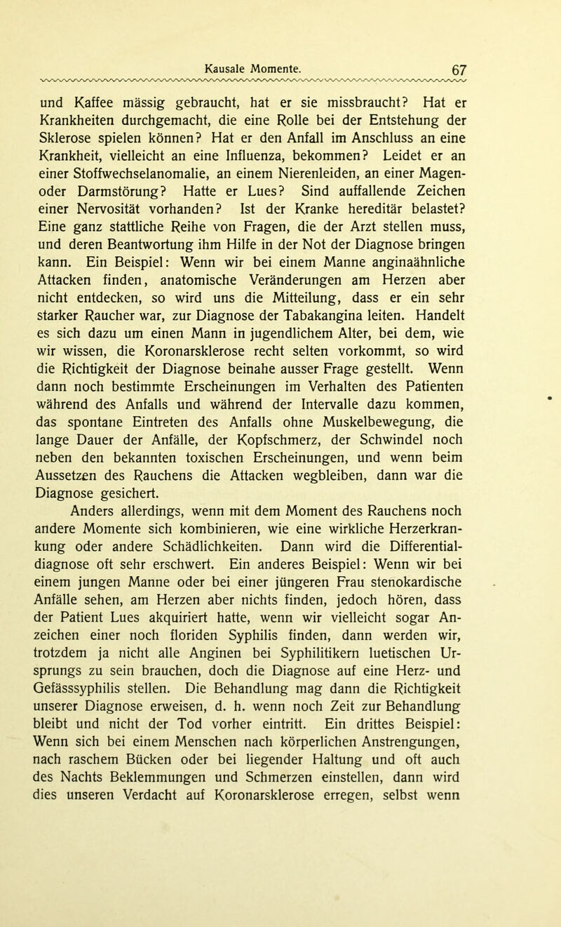 und Kaffee massig gebraucht, hat er sie missbraucht? Hat er Krankheiten durchgemacht, die eine Rolle bei der Entstehung der Sklerose spielen können? Hat er den Anfall im Anschluss an eine Krankheit, vielleicht an eine Influenza, bekommen? Leidet er an einer Stoffwechselanomalie, an einem Nierenleiden, an einer Magen- oder Darmstörung? Hatte er Lues? Sind auffallende Zeichen einer Nervosität vorhanden? Ist der Kranke hereditär belastet? Eine ganz stattliche Reihe von Fragen, die der Arzt stellen muss, und deren Beantwortung ihm Hilfe in der Not der Diagnose bringen kann. Ein Beispiel: Wenn wir bei einem Manne anginaähnliche Attacken finden, anatomische Veränderungen am Herzen aber nicht entdecken, so wird uns die Mitteilung, dass er ein sehr starker Raucher war, zur Diagnose der Tabakangina leiten. Handelt es sich dazu um einen Mann in jugendlichem Alter, bei dem, wie wir wissen, die Koronarsklerose recht selten vorkommt, so wird die Richtigkeit der Diagnose beinahe ausser Frage gestellt. Wenn dann noch bestimmte Erscheinungen im Verhalten des Patienten während des Anfalls und während der Intervalle dazu kommen, das spontane Eintreten des Anfalls ohne Muskelbewegung, die lange Dauer der Anfälle, der Kopfschmerz, der Schwindel noch neben den bekannten toxischen Erscheinungen, und wenn beim Aussetzen des Rauchens die Attacken wegbleiben, dann war die Diagnose gesichert. Anders allerdings, wenn mit dem Moment des Rauchens noch andere Momente sich kombinieren, wie eine wirkliche Herzerkran- kung oder andere Schädlichkeiten. Dann wird die Differential- diagnose oft sehr erschwert. Ein anderes Beispiel: Wenn wir bei einem jungen Manne oder bei einer jüngeren Frau stenokardische Anfälle sehen, am Herzen aber nichts finden, jedoch hören, dass der Patient Lues akquiriert hatte, wenn wir vielleicht sogar An- zeichen einer noch floriden Syphilis finden, dann werden wir, trotzdem ja nicht alle Anginen bei Syphilitikern luetischen Ur- sprungs zu sein brauchen, doch die Diagnose auf eine Herz- und Gefässsyphilis stellen. Die Behandlung mag dann die Richtigkeit unserer Diagnose erweisen, d. h. wenn noch Zeit zur Behandlung bleibt und nicht der Tod vorher eintritt. Ein drittes Beispiel: Wenn sich bei einem Menschen nach körperlichen Anstrengungen, nach raschem Bücken oder bei liegender Haltung und oft auch des Nachts Beklemmungen und Schmerzen einstellen, dann wird dies unseren Verdacht auf Koronarsklerose erregen, selbst wenn