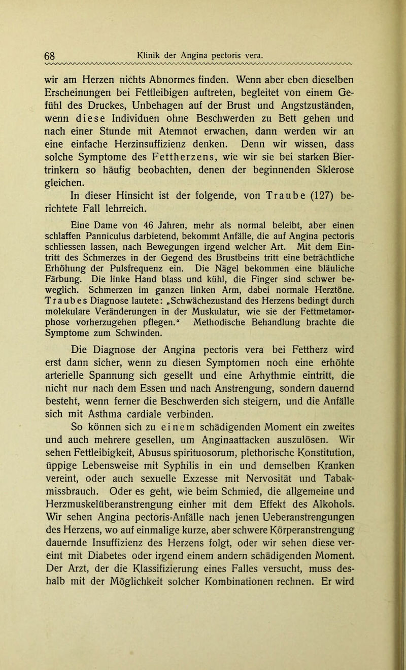 wir am Herzen nichts Abnormes finden. Wenn aber eben dieselben Erscheinungen bei Fettleibigen auftreten, begleitet von einem Ge- fühl des Druckes, Unbehagen auf der Brust und Angstzuständen, wenn diese Individuen ohne Beschwerden zu Bett gehen und nach einer Stunde mit Atemnot erwachen, dann werden wir an eine einfache Herzinsuffizienz denken. Denn wir wissen, dass solche Symptome des Fettherzens, wie wir sie bei starken Bier- trinkern so häufig beobachten, denen der beginnenden Sklerose gleichen. In dieser Hinsicht ist der folgende, von Traube (127) be- richtete Fall lehrreich. Eine Dame von 46 Jahren, mehr als normal beleibt, aber einen schlaffen Panniculus darbietend, bekommt Anfälle, die auf Angina pectoris schliessen lassen, nach Bewegungen irgend welcher Art. Mit dem Ein- tritt des Schmerzes in der Gegend des Brustbeins tritt eine beträchtliche Erhöhung der Pulsfrequenz ein. Die Nägel bekommen eine bläuliche Färbung. Die linke Hand blass und kühl, die Finger sind schwer be- weglich. Schmerzen im ganzen linken Arm, dabei normale Herztöne. Traubes Diagnose lautete: „Schwächezustand des Herzens bedingt durch molekulare Veränderungen in der Muskulatur, wie sie der Fettmetamor- phose vorherzugehen pflegen.“ Methodische Behandlung brachte die Symptome zum Schwinden. Die Diagnose der Angina pectoris vera bei Fettherz wird erst dann sicher, wenn zu diesen Symptomen noch eine erhöhte arterielle Spannung sich gesellt und eine Arhythmie eintritt, die nicht nur nach dem Essen und nach Anstrengung, sondern dauernd besteht, wenn ferner die Beschwerden sich steigern, und die Anfälle sich mit Asthma cardiale verbinden. So können sich zu einem schädigenden Moment ein zweites und auch mehrere gesellen, um Anginaattacken auszulösen. Wir sehen Fettleibigkeit, Abusus spirituosorum, plethorische Konstitution, üppige Lebensweise mit Syphilis in ein und demselben Kranken vereint, oder auch sexuelle Exzesse mit Nervosität und Tabak- missbrauch. Oder es geht, wie beim Schmied, die allgemeine und Herzmuskelüberanstrengung einher mit dem Effekt des Alkohols. Wir sehen Angina pectoris-Anfälle nach jenen Ueberanstrengungen des Herzens, wo auf einmalige kurze, aber schwere Körperanstrengung dauernde Insuffizienz des Herzens folgt, oder wir sehen diese ver- eint mit Diabetes oder irgend einem andern schädigenden Moment. Der Arzt, der die Klassifizierung eines Falles versucht, muss des- halb mit der Möglichkeit solcher Kombinationen rechnen. Er wird
