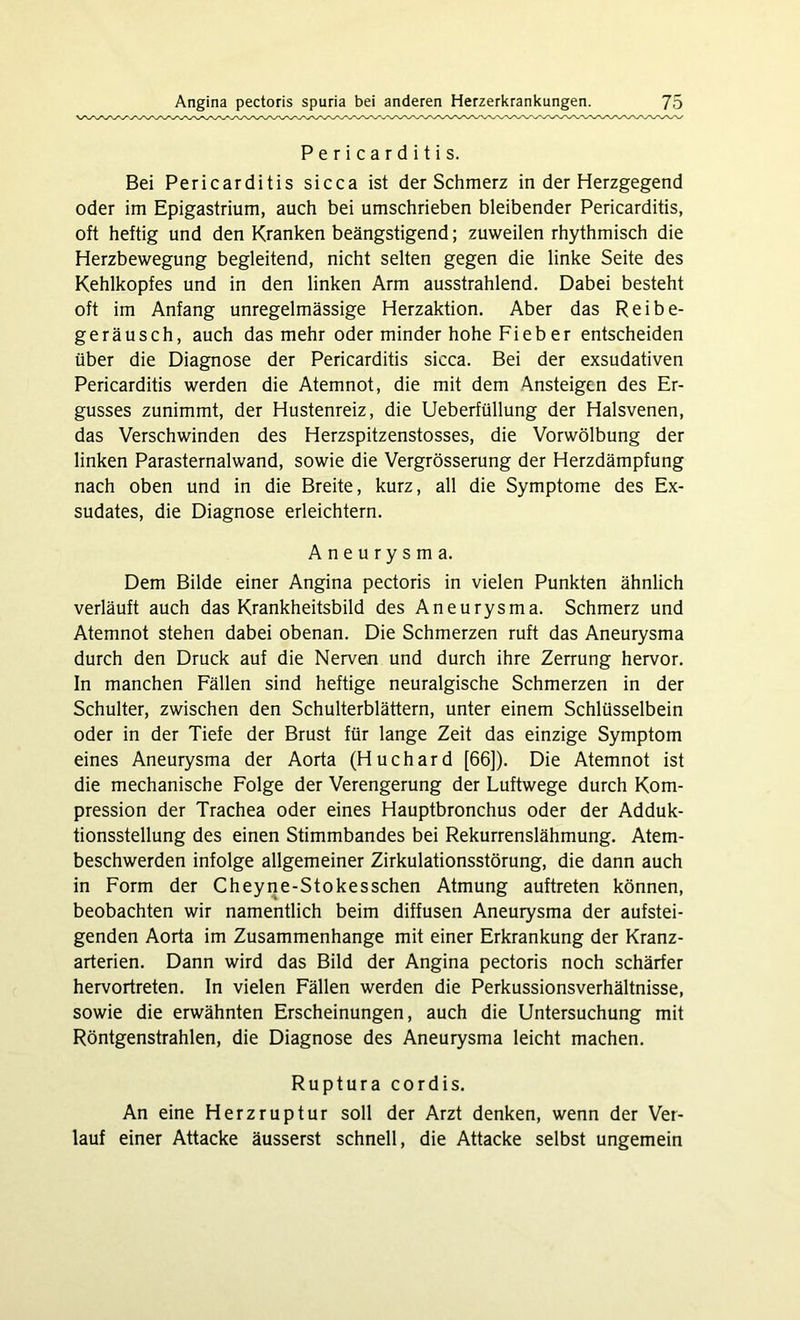 Pericarditis. Bei Pericarditis sicca ist der Schmerz in der Herzgegend oder im Epigastrium, auch bei umschrieben bleibender Pericarditis, oft heftig und den Kranken beängstigend; zuweilen rhythmisch die Herzbewegung begleitend, nicht selten gegen die linke Seite des Kehlkopfes und in den linken Arm ausstrahlend. Dabei besteht oft im Anfang unregelmässige Herzaktion. Aber das Reibe- geräusch, auch das mehr oder minder hohe Fieb er entscheiden über die Diagnose der Pericarditis sicca. Bei der exsudativen Pericarditis werden die Atemnot, die mit dem Ansteigen des Er- gusses zunimmt, der Hustenreiz, die Ueberfüllung der Halsvenen, das Verschwinden des Herzspitzenstosses, die Vorwölbung der linken Parasternalwand, sowie die Vergrösserung der Herzdämpfung nach oben und in die Breite, kurz, all die Symptome des Ex- sudates, die Diagnose erleichtern. Aneurysma. Dem Bilde einer Angina pectoris in vielen Punkten ähnlich verläuft auch das Krankheitsbild des Aneurysma. Schmerz und Atemnot stehen dabei obenan. Die Schmerzen ruft das Aneurysma durch den Druck auf die Nerven und durch ihre Zerrung hervor. In manchen Fällen sind heftige neuralgische Schmerzen in der Schulter, zwischen den Schulterblättern, unter einem Schlüsselbein oder in der Tiefe der Brust für lange Zeit das einzige Symptom eines Aneurysma der Aorta (Huchard [66]). Die Atemnot ist die mechanische Folge der Verengerung der Luftwege durch Kom- pression der Trachea oder eines Hauptbronchus oder der Adduk- tionsstellung des einen Stimmbandes bei Rekurrenslähmung. Atem- beschwerden infolge allgemeiner Zirkulationsstörung, die dann auch in Form der Cheyne-Stokesschen Atmung auftreten können, beobachten wir namentlich beim diffusen Aneurysma der aufstei- genden Aorta im Zusammenhänge mit einer Erkrankung der Kranz- arterien. Dann wird das Bild der Angina pectoris noch schärfer hervortreten. In vielen Fällen werden die Perkussionsverhältnisse, sowie die erwähnten Erscheinungen, auch die Untersuchung mit Röntgenstrahlen, die Diagnose des Aneurysma leicht machen. Ruptura cordis. An eine Herzruptur soll der Arzt denken, wenn der Ver- lauf einer Attacke äusserst schnell, die Attacke selbst ungemein