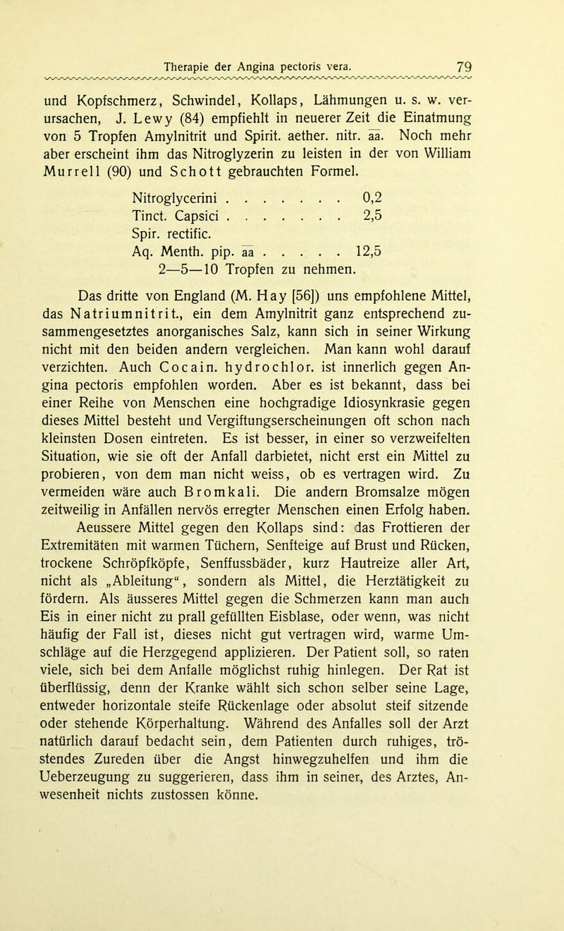 und Kopfschmerz, Schwindel, Kollaps, Lähmungen u. s. w. ver- ursachen, J. Lewy (84) empfiehlt in neuerer Zeit die Einatmung von 5 Tropfen Amylnitrit und Spirit, aether. nitr. aa. Noch mehr aber erscheint ihm das Nitroglyzerin zu leisten in der von William Murr eil (90) und Schott gebrauchten Formel. Nitroglycerini 0,2 Tinct. Capsici 2,5 Spir. rectific. Aq. Menth, pip. äa 12,5 2—5—10 Tropfen zu nehmen. Das dritte von England (M. Hay [56]) uns empfohlene Mittel, das Natrium nitrit., ein dem Amylnitrit ganz entsprechend zu- sammengesetztes anorganisches Salz, kann sich in seiner Wirkung nicht mit den beiden andern vergleichen. Man kann wohl darauf verzichten. Auch Cocain, hydrochlor. ist innerlich gegen An- gina pectoris empfohlen worden. Aber es ist bekannt, dass bei einer Reihe von Menschen eine hochgradige Idiosynkrasie gegen dieses Mittel besteht und Vergiftungserscheinungen oft schon nach kleinsten Dosen eintreten. Es ist besser, in einer so verzweifelten Situation, wie sie oft der Anfall darbietet, nicht erst ein Mittel zu probieren, von dem man nicht weiss, ob es vertragen wird. Zu vermeiden wäre auch Bromkali. Die andern Bromsalze mögen zeitweilig in Anfällen nervös erregter Menschen einen Erfolg haben. Aeussere Mittel gegen den Kollaps sind: das Frottieren der Extremitäten mit warmen Tüchern, Senfteige auf Brust und Rücken, trockene Schröpf köpfe, Senffussbäder, kurz Hautreize aller Art, nicht als „Ableitung“, sondern als Mittel, die Herztätigkeit zu fördern. Als äusseres Mittel gegen die Schmerzen kann man auch Eis in einer nicht zu prall gefüllten Eisblase, oder wenn, was nicht häufig der Fall ist, dieses nicht gut vertragen wird, warme Um- schläge auf die Herzgegend applizieren. Der Patient soll, so raten viele, sich bei dem Anfalle möglichst ruhig hinlegen. Der Rat ist überflüssig, denn der Kranke wählt sich schon selber seine Lage, entweder horizontale steife Rückenlage oder absolut steif sitzende oder stehende Körperhaltung. Während des Anfalles soll der Arzt natürlich darauf bedacht sein, dem Patienten durch ruhiges, trö- stendes Zureden über die Angst hinwegzuhelfen und ihm die Ueberzeugung zu suggerieren, dass ihm in seiner, des Arztes, An- wesenheit nichts zustossen könne.