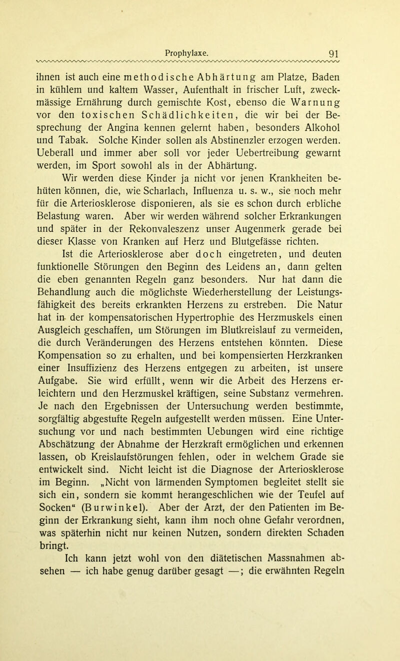 ihnen ist auch eine methodische Abhärtung am Platze, Baden in kühlem und kaltem Wasser, Aufenthalt in frischer Luft, zweck- mässige Ernährung durch gemischte Kost, ebenso die Warnung vor den toxischen Schädlichkeiten, die wir bei der Be- sprechung der Angina kennen gelernt haben, besonders Alkohol und Tabak. Solche Kinder sollen als Abstinenzler erzogen werden. Ueberall und immer aber soll vor jeder Uebertreibung gewarnt werden, im Sport sowohl als in der Abhärtung. Wir werden diese Kinder ja nicht vor jenen Krankheiten be- hüten können, die, wie Scharlach, Influenza u. s. w., sie noch mehr für die Arteriosklerose disponieren, als sie es schon durch erbliche Belastung waren. Aber wir werden während solcher Erkrankungen und später in der Rekonvaleszenz unser Augenmerk gerade bei dieser Klasse von Kranken auf Herz und Blutgefässe richten. Ist die Arteriosklerose aber doch eingetreten, und deuten funktionelle Störungen den Beginn des Leidens an, dann gelten die eben genannten Regeln ganz besonders. Nur hat dann die Behandlung auch die möglichste Wiederherstellung der Leistungs- fähigkeit des bereits erkrankten Herzens zu erstreben. Die Natur hat in der kompensatorischen Hypertrophie des Herzmuskels einen Ausgleich geschaffen, um Störungen im Blutkreislauf zu vermeiden, die durch Veränderungen des Herzens entstehen könnten. Diese Kompensation so zu erhalten, und bei kompensierten Herzkranken einer Insuffizienz des Herzens entgegen zu arbeiten, ist unsere Aufgabe. Sie wird erfüllt, wenn wir die Arbeit des Herzens er- leichtern und den Herzmuskel kräftigen, seine Substanz vermehren. Je nach den Ergebnissen der Untersuchung werden bestimmte, sorgfältig abgestufte Regeln aufgestellt werden müssen. Eine Unter- suchung vor und nach bestimmten Uebungen wird eine richtige Abschätzung der Abnahme der Herzkraft ermöglichen und erkennen lassen, ob Kreislaufstörungen fehlen, oder in welchem Grade sie entwickelt sind. Nicht leicht ist die Diagnose der Arteriosklerose im Beginn. „Nicht von lärmenden Symptomen begleitet stellt sie sich ein, sondern sie kommt herangeschlichen wie der Teufel auf Socken“ (Burwinkel). Aber der Arzt, der den Patienten im Be- ginn der Erkrankung sieht, kann ihm noch ohne Gefahr verordnen, was späterhin nicht nur keinen Nutzen, sondern direkten Schaden bringt. Ich kann jetzt wohl von den diätetischen Massnahmen ab- sehen — ich habe genug darüber gesagt —; die erwähnten Regeln