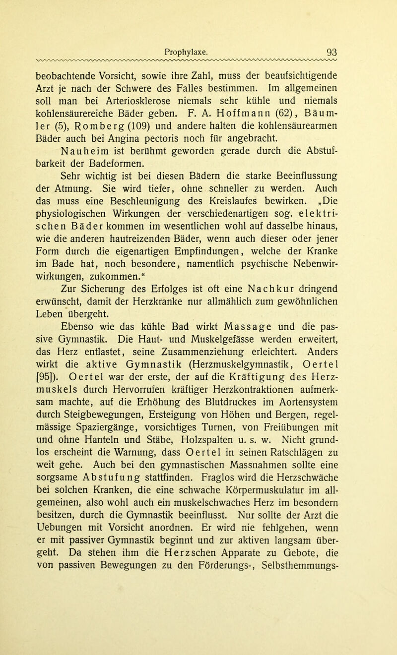 beobachtende Vorsicht, sowie ihre Zahl, muss der beaufsichtigende Arzt je nach der Schwere des Falles bestimmen. Im allgemeinen soll man bei Arteriosklerose niemals sehr kühle und niemals kohlensäurereiche Bäder geben. F. A. Hoffmann (62), Bäum- ler (5), Romberg (109) und andere halten die kohlensäurearmen Bäder auch bei Angina pectoris noch für angebracht. Nauheim ist berühmt geworden gerade durch die Abstuf- barkeit der Badeformen. Sehr wichtig ist bei diesen Bädern die starke Beeinflussung der Atmung. Sie wird tiefer, ohne schneller zu werden. Auch das muss eine Beschleunigung des Kreislaufes bewirken. „Die physiologischen Wirkungen der verschiedenartigen sog. elektri- schen Bäder kommen im wesentlichen wohl auf dasselbe hinaus, wie die anderen hautreizenden Bäder, wenn auch dieser oder jener Form durch die eigenartigen Empfindungen, welche der Kranke im Bade hat, noch besondere, namentlich psychische Nebenwir- wirkungen, zukommen.“ Zur Sicherung des Erfolges ist oft eine Nachkur dringend erwünscht, damit der Herzkranke nur allmählich zum gewöhnlichen Leben übergeht. Ebenso wie das kühle Bad wirkt Massage und die pas- sive Gymnastik. Die Haut- und Muskelgefässe werden erweitert, das Herz entlastet, seine Zusammenziehung erleichtert. Anders wirkt die aktive Gymnastik (Herzmuskelgymnastik, Oertel [95]). Oertel war der erste, der auf die Kräftigung des Herz- muskels durch Hervorrufen kräftiger Herzkontraktionen aufmerk- sam machte, auf die Erhöhung des Blutdruckes im Aortensystem durch Steigbewegungen, Ersteigung von Höhen und Bergen, regel- mässige Spaziergänge, vorsichtiges Turnen, von Freiübungen mit und ohne Hanteln und Stäbe, Holzspalten u. s. w. Nicht grund- los erscheint die Warnung, dass Oertel in seinen Ratschlägen zu weit gehe. Auch bei den gymnastischen Massnahmen sollte eine sorgsame Abstufung stattfinden. Fraglos wird die Herzschwäche bei solchen Kranken, die eine schwache Körpermuskulatur im all- gemeinen, also wohl auch ein muskelschwaches Herz im besondern besitzen, durch die Gymnastik beeinflusst. Nur sollte der Arzt die Uebungen mit Vorsicht anordnen. Er wird nie fehlgehen, wenn er mit passiver Gymnastik beginnt und zur aktiven langsam über- geht. Da stehen ihm die Herzschen Apparate zu Gebote, die von passiven Bewegungen zu den Förderungs-, Selbsthemmungs-