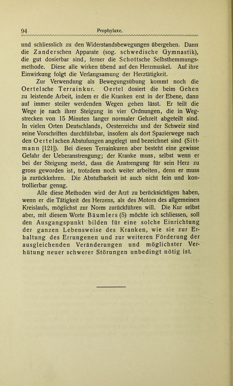und schliesslich zu den Widerstandsbewegungen übergehen. Dann die Zanderschen Apparate (sog. schwedische Gymnastik), die gut dosierbar sind, ferner die Schottsche Selbsthemmungs- methode. Diese alle wirken übend auf den Herzmuskel. Auf ihre Einwirkung folgt die Verlangsamung der Herztätigkeit. Zur Verwendung als Bewegungsübung kommt noch die Oertelsche Terrainkur. Oertel dosiert die beim Gehen zu leistende Arbeit, indem er die Kranken erst in der Ebene, dann auf immer steiler werdenden Wegen gehen lässt. Er teilt die Wege je nach ihrer Steigung in vier Ordnungen, die in Weg- strecken von 15 Minuten langer normaler Gehzeit abgeteilt sind. In vielen Orten Deutschlands, Oesterreichs und der Schweiz sind seine Vorschriften durchführbar, insofern als dort Spazierwege nach den Oertel sehen Abstufungen angelegt und bezeichnet sind (Sitt- mann [121]). Bei diesen Terrainkuren aber besteht eine gewisse Gefahr der Ueberanstrengung; der Kranke muss, selbst wenn er bei der Steigung merkt, dass die Anstrengung für sein Herz zu gross geworden ist, trotzdem noch weiter arbeiten, denn er muss ja zurückkehren. Die Abstufbarkeit ist auch nicht fein und kon- trollierbar genug. Alle diese Methoden wird der Arzt zu berücksichtigen haben, wenn er die Tätigkeit des Herzens, als des Motors des allgemeinen Kreislaufs, möglichst zur Norm zurückführen will. Die Kur selbst aber, mit diesem Worte Bäumlers (5) möchte ich schliessen, soll den Ausgangspunkt bilden für eine solche Einrichtung der ganzen Lebensweise des Kranken, wie sie zur Er- haltung des Errungenen und zur weiteren Förderung der ausgleichenden Veränderungen und möglichster Ver- hütung neuer schwerer Störungen unbedingt nötig ist.