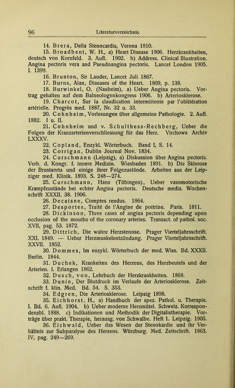 14. Brera, Deila Stenocardia, Verona 1810. 15. Broadbent, W. H., a) Heart Disease 1906. Herzkrankheiten, deutsch von Kornfeld. 3. Aufl. 1902. b) Address. Clinical Illustration. Angina pectoris vera and Pseudoangina pectoris. Lancet London 1905. I. 1399. 16. Brunton, Sir Lauder, Lancet Juli 1867. 17. Burns, Alan, Diseases of the Heart. 1809, p. 138. 18. Burwinkel, O. (Nauheim), a) Ueber Angina pectoris. Vor- trag gehalten auf dem Baineologenkongress 1906. b) Arteriosklerose. 19. Charcot, Sur la claudication intermittente par l’oblit£ration arterielle. Progres med. 1887, Nr. 32 u. 33. 20. Cohnheim, Vorlesungen über allgemeine Pathologie. 2. Aufl. 1882. I u. II. 21. Cohn heim und v. Schulthess-Rechberg, Ueber die Folgen der Kranzarterienverschliessung für das Herz. Virchows Archiv LXXXV. 22. Copland, Enzykl. Wörterbuch. Band I, S. 14. 23. Corrigan, Dublin Journal Nov. 1834. 24. Curschmann (Leipzig), a) Diskussion über Angina pectoris. Verh. d. Kongr. f. innere Medizin. Wiesbaden 1891. b) Die Sklerose der Brustaorta und einige ihrer Folgezustände. Arbeiten aus der Leip- ziger med. Klinik. 1893. S. 248—274. 25. Curschmann, Hans (Tübingen), Ueber vasomotorische Krampfzustände bei echter Angina pectoris. Deutsche mediz. Wochen- schrift XXXII. 38. 1906. 26. Decaisne, Comptes rendus. 1864. 27. Desportes, Trait£ de l’Angine de poitrine. Paris. 1811. 28. Dickinson, Three cases of angina pectoris depending upon occlusion of the mouths of the coronary arteries. Transact. of pathol. soc. XVII, pag. 53. 1872. 29. Dittrich, Die wahre Herzstenose. Prager Vierteljahrsschrift. XXI. 1849. — Ueber Herzmuskelentzündung. Prager Vierteljahrsschrift. XXVII. 1852. 30. Dommes, Im enzykl. Wörterbuch der med. Wiss. Bd. XXXII. Berlin. 1844. 31. Duchek, Krankeiten des Herzens, des Herzbeutels und der Arterien. I. Erlangen 1862. 32. Dusch, von, Lehrbuch der Herzkrankheiten. 1868. 33. Dunin, Der Blutdruck im Verlaufe der Arteriosklerose. Zeit- schrift f. klin. Med. Bd. 54. S. 353. 34. Edgren, Die Arteriosklerose. Leipzig 1898. 35. Eich hörst, H., a) Handbuch der spez. Pathol. u. Therapie. I. Bd. 6. Aufl. 1904. b) Ueber moderne Herzmittel. Schweiz. Korrespon- denzbl. 1888. c) Indikationen und Methodik der Digitalistherapie. Vor- träge über prakt. Therapie, herausg. von Schwalbe. Heft 1. Leipzig. 1905. 36. Eichwald, Ueber das Wesen der Stenokardie und ihr Ver- hältnis zur Subparalyse des Herzens. Würzburg. Med. Zeitschrift. 1863. IV, pag. 249—269.