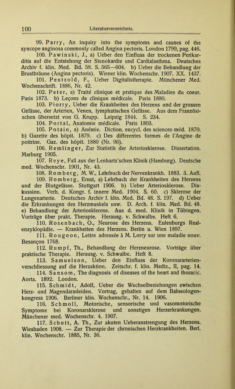 99. Parry, An inquiry into the Symptoms and causes of the syncope anginosa commonly called Angina pectoris. London 1799, pag. 446. 100. Pawinski, J., a) Ueber den Einfluss der trockenen Perikar- ditis auf die Entstehung der Stenokardie und Cardialasthma. Deutsches Archiv f. klin. Med. Bd. 58. S. 565—604. b) Ueber die Behandlung der Brustbräune (Angina pectoris). Wiener klin. Wochenschr. 1907. XX. 1437. 101. Pentzold, F., Ueber Digitalistherapie. Münchener Med. Wochenschrift. 1886, Nr. 42. 102. Peter, a) Traite clinique et pratique des Maladies du coeur. Paris 1873. b) Legons de clinique medicale. Paris 1880. 103. Piorry, Ueber die Krankheiten des Herzens und der grossen Gefässe, der Arterien, Venen, lymphatischen Gefässe. Aus dem Französi- schen übersetzt von G. Krupp. Leipzig 1844. S. 234. 104. Portal, Anatomie medicale. Paris 1803. 105. Potain, a) Anemie. Diction. encycl. des Sciences med. 1870. b) Gazette des höpit. 1879. c) Des differentes formes de l’Angine de poitrine. Gaz. des höpit. 1880 (Nr. 96). 106. Remlinger, Zur Statistik der Arteriosklerose. Dissertation. Marburg 1905. 107. Reye,Fall aus der Lenhartz’schen Klinik (Hamburg). Deutsche med. Wochenschr. 1901, Nr. 43. 108. Romberg, M. W., Lehrbuch der Nervenkrankh. 1883. 3. Aufl. 109. Romberg, Ernst, a) Lehrbuch der Krankheiten des Herzens und der Blutgefässe. Stuttgart 1906. b) Ueber Arteriosklerose. Dis- kussion. Verh. d. Kongr. f. innere Med. 1904. S. 60. c) Sklerose der Lungenarterie. Deutsches Archiv f. klin. Med. Bd. 48. S. 197. d) Ueber die Erkrankungen des Herzmuskels usw. D. Arch. f. klin. Med. Bd. 48. e) Behandlung der Arteriosklerose. Aus d. med. Klinik in Tübingen. Vorträge über prakt. Therapie. Herausg. v. Schwalbe. Heft 6. 110. Rosenbach, O., Neurose des Herzens. Eulenburgs Real- enzyklopädie. — Krankheiten des Herzens. Berlin u. Wien 1897. 111. Rougnon, Lettre adressee ä M. Lorry sur une maladie nouv. Besangon 1768. 112. Rumpf, Th., Behandlung der Herzneurose. Vorträge über praktische Therapie. Herausg. v. Schwalbe. Heft 8. 113. Samuelson, Ueber den Einfluss der Koronararterien- verschliessung auf die Herzaktion. Zeitschr. f. klin. Mediz., II, pag. 14. 114. Sa nsom, The diagnosis of diseases of the heart and thoracic. Aorta. 1892. London. 115. Schmidt, Adolf, Ueber die Wechselbeziehungen zwischen Herz- und Magendarmleiden. Vortrag, gehalten auf dem Baineologen- kongress 1906. Berliner klin. Wochenschr., Nr. 14. 1906. 116. Schmoll, Motorische, sensorische und vasomotorische Symptome bei Koronarsklerose und sonstigen Herzerkrankungen. Münchener med. Wochenschr. 4. 1907. 117. Schott, A. Th., Zur akuten Ueberanstrengung des Herzens. Wiesbaden 1908. — Zur Therapie der chronischen Herzkrankheiten. Berl. klin. Wochenschr. 1885, Nr. 36.