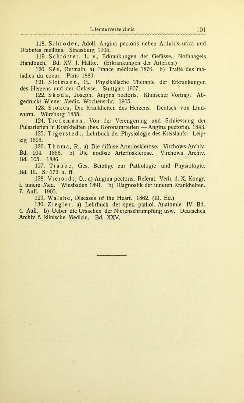 118. Schröder, Adolf, Angina pectoris neben Arthritis urica und Diabetes mellitus. Strassburg 1905. 119. Schrötter, L. v., Erkrankungen der Gefässe. Nothnagels Handbuch. Bd. XV. I. Hälfte. (Erkrankungen der Arterien.) 120. See, Germain, a) France medicale 1876. b) Traite des ma- ladies du coeur. Paris 1889. 121. Sittmann, G., Physikalische Therapie der Erkrankungen des Herzens und der Gefässe. Stuttgart 1907. 122. Skoda, Joseph, Angina pectoris. Klinischer Vortrag. Ab- gedruckt Wiener Mediz. Wochenschr. 1905. 123. Stokes, Die Krankheiten des Herzens. Deutsch von Lind- wurm. Würzburg 1855. 124. Tiedemann, Von der Verengerung und Schliessung der Pulsarterien in Krankheiten (bes. Koronararterien —Angina pectoris). 1843. 125. Tigerstedt, Lehrbuch der Physiologie des Kreislaufs. Leip- zig 1893. 126. Thoma, R., a) Die diffuse Arteriosklerose. Virchows Archiv. Bd. 104. 1886. b) Die nodöse Arteriosklerose. Virchows Archiv. Bd. 105. 1886. 127. Traube, Ges. Beiträge zur Pathologie und Physiologie. Bd. III. S.- 172 u. ff. 128. Vierordt, O., a) Angina pectoris. Referat. Verh. d. X. Kongr. f. innere Med. Wiesbaden 1891. b) Diagnostik der inneren Krankheiten. 7. Aufl. 1905. 129. Wals he, Diseases of the Heart. 1862. (III. Ed.) 130. Ziegler, a) Lehrbuch der spez. pathol. Anatomie. IV. Bd. 4. Aufl. b) Ueber die Ursachen der Nierenschrumpfung usw. Deutsches Archiv f. klinische Medizin. Bd. XXV.