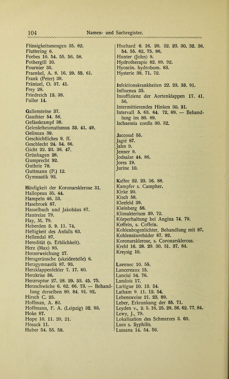 Flüssigkeitsmengen 35. 82. Fluttering 6. Forbes 10. 54. 55. 56. 58. Fothergill 10. Fournier 35. Fraenkel, A. 8. 16. 29. 55. 61. Frank (Peter) 39. Fräntzel, O. 37. 41. Frey 28. Friedreich 13. 38. Füller 14. Gallensteine 37. Gauthier 54. 56. Gefässkrampf 38. Gelenkrheumatismus 33. 41. 49. Gelineau 39. Geschichtliches 9. ff. Geschlecht 24. 54. 66. Gicht 22. 23. 36. 47. Grünhagen 28. Gumprecht 92. Guthrie 78. Guttmann (P.) 12. Gymnastik 93. Häufigkeit der Koronarsklerose 31. Fiallopeau 35. 44. Fiampeln 46. 33. Hasebroek 87. Flasselbach und Jakobäus 87. Ffautreize 79. Fiay, M. 79. Heberden 3. 9. 11. 74. Heftigkeit des Anfalls 63. Hellendal 87. Heredität (s. Erblichkeit). Herz (Max) 93. Herzerweichung 27. Herzgeräusche (akzidentelle) 6. Herzgymnastik 87. 93. Herzklappenfehler 7. 17. 60. Herzkrise 36. Herzruptur 27. 28. 29. 33. 45. 75. Herzschwäche 6. 62. 66. 73. — Behand- lung derselben 80. 84. 91. 92. Hirsch C. 25. Hoffman, A. 82. Hoffmann, F. A. (Leipzig) 32. 93. Hoke 87. Hope 10. 11. 20. 21. Hosack 11. Huber 54. 55. 58. Huchard 6. 16. 20. 22. 23. 30. 32. 36. 54. 55. 62. 75. 86. Hunter (John) 9. Hydrotherapie 82. 89. 92. Hyoscin. hydrobom. 83. Hysterie 39. 71. 72. Infektionskrankheiten 22. 23. 33. 91. Influenza 33. Insuffizienz der Aortenklappen 17. 41. 56. Intermittierendes Hinken 30. 31. Intervall 5. 63. 64. 72. 89. — Behand- lung im 80. 89. Ischaemia cordis 30. 32. Jaccoud 55. Jagie 87. Jahn 9. Jenner 9. Jodsalze 44. 86. Jores 19. Jurine 10. Kaffee 22. 23. 36. 88. Kampfer s. Campher. Kirke 20. Kisch 58. Kleefeld 39. Kleinberg 58. Klimakterium 39. 72. Körperhaltung bei Angina 74. 79. Koffein, s. Coffein. Kohlenbogenlichter, Behandlung mit 87. Kohlensäurebäder 87. 92. Koronarsklerose, s. Coronarsklerose. Krehl 16. 28. 29. 30. 31. 37. 84. Kreysig 10. Laennec 10. 55. Lancereaux 15. Lancisi 34. 76. Landois 17. Lartigue 10. 13. 54. Latham 9. 11. 12. 54. Lebensweise 21. 23. 89. Leber, Erkrankung der 35. 71. Leyden v., 2. 5. 16. 25. 29. 36. 62. 77. 84. Lewy, J., 79. Lokalisation des Schmerzes 3. 60. Lues s. Syphilis. Lussana 14. 54. 56.