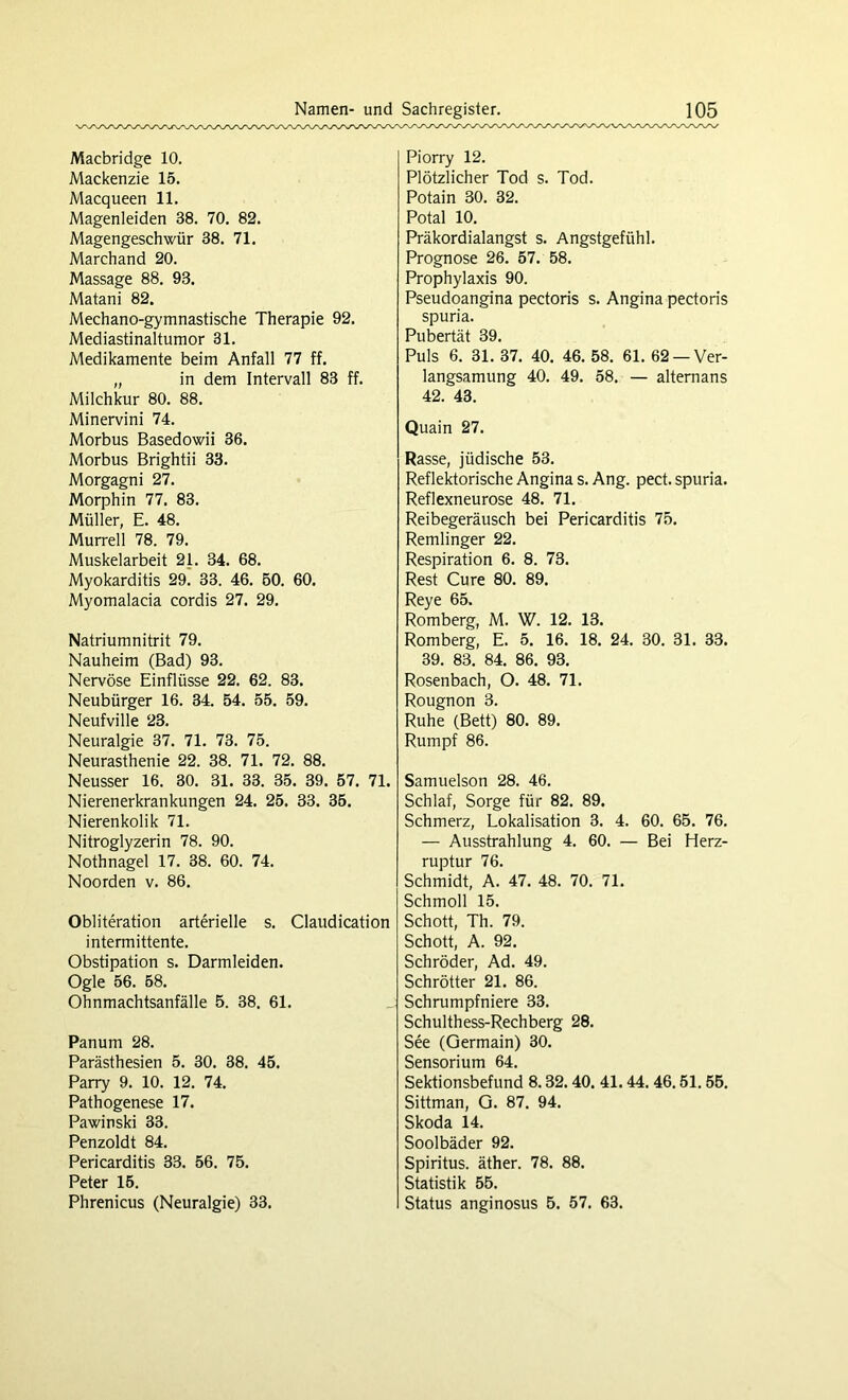 Macbridge 10. Mackenzie 15. Macqueen 11. Magenleiden 38. 70. 82. Magengeschwür 38. 71. Marchand 20. Massage 88. 93. Matani 82. Mechano-gymnastische Therapie 92. Mediastinaltumor 31. Medikamente beim Anfall 77 ff. „ in dem Intervall 83 ff. Milchkur 80. 88. Minervini 74. Morbus Basedowii 36. Morbus Brightii 33. Morgagni 27. Morphin 77. 83. Müller, E. 48. Murrell 78. 79. Muskelarbeit 21. 34. 68. Myokarditis 29. 33. 46. 50. 60. Myomalacia cordis 27. 29. Natriumnitrit 79. Nauheim (Bad) 93. Nervöse Einflüsse 22. 62. 83. Neubürger 16. 34. 54. 55. 59. Neufville 23. Neuralgie 37. 71. 73. 75. Neurasthenie 22. 38. 71. 72. 88. Neusser 16. 30. 31. 33. 35. 39. 57. 71. Nierenerkrankungen 24. 25. 33. 35. Nierenkolik 71. Nitroglyzerin 78. 90. Nothnagel 17. 38. 60. 74. Noorden v. 86. Obliteration arterielle s. Claudication intermittente. Obstipation s. Darmleiden. Ogle 56. 58. Ohnmachtsanfälle 5. 38. 61. Panum 28. Parästhesien 5. 30. 38. 45. Parry 9. 10. 12. 74. Pathogenese 17. Pawinski 33. Penzoldt 84. Pericarditis 33. 56. 75. Peter 15. Phrenicus (Neuralgie) 33. Piorry 12. Plötzlicher Tod s. Tod. Potain 30. 32. Potal 10. Präkordialangst s. Angstgefühl. Prognose 26. 57. 58. Prophylaxis 90. Pseudoangina pectoris s. Angina pectoris spuria. Pubertät 39. Puls 6. 31. 37. 40. 46. 58. 61. 62 —Ver- langsamung 40. 49. 58. — alternans 42. 43. Quain 27. Rasse, jüdische 53. Reflektorische Angina s. Ang. pect, spuria. Reflexneurose 48. 71. Reibegeräusch bei Pericarditis 75. Remlinger 22. Respiration 6. 8. 73. Rest Cure 80. 89. Reye 65. Romberg, M. W. 12. 13. Romberg, E. 5. 16. 18. 24. 30. 31. 33. 39. 83. 84. 86. 93. Rosenbach, O. 48. 71. Rougnon 3. Ruhe (Bett) 80. 89. Rumpf 86. Samuelson 28. 46. Schlaf, Sorge für 82. 89. Schmerz, Lokalisation 3. 4. 60. 65. 76. — Ausstrahlung 4. 60. — Bei Herz- ruptur 76. Schmidt, A. 47. 48. 70. 71. Schmoll 15. Schott, Th. 79. Schott, A. 92. Schröder, Ad. 49. Schröder 21. 86. Schrumpfniere 33. Schulthess-Rechberg 28. See (Germain) 30. Sensorium 64. Sektionsbefund 8.32.40. 41.44.46.51.55. Sittman, G. 87. 94. Skoda 14. Soolbäder 92. Spiritus, äther. 78. 88. Statistik 55. Status anginosus 5. 57. 63.