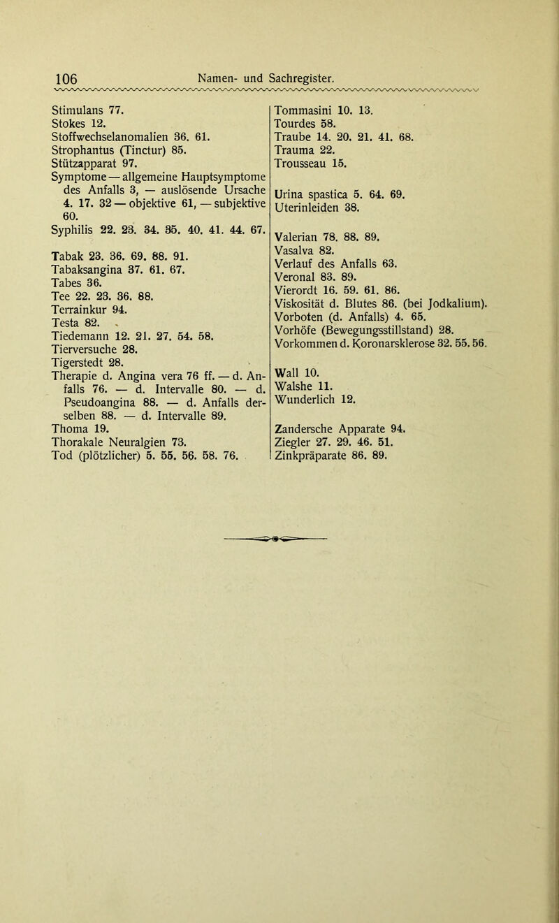 Stimulans 77. Stokes 12. Stoffwechselanomalien 36. 61. Strophantus (Tinctur) 85. Stützapparat 97. Symptome — allgemeine Hauptsymptome des Anfalls 3, — auslösende Ursache 4. 17. 32 — objektive 61, — subjektive 60. Syphilis 22. 23. 34. 35. 40. 41. 44. 67. Tabak 23. 36. 69. 88. 91. Tabaksangina 37. 61. 67. Tabes 36. Tee 22. 23. 36. 88. Terrainkur 94. Testa 82. Tiedemann 12. 21. 27. 54. 58. Tierversuche 28. Tigerstedt 28. Therapie d. Angina vera 76 ff. — d. An- falls 76. — d. Intervalle 80. — d. Pseudoangina 88. — d. Anfalls der- selben 88. — d. Intervalle 89. Thoma 19. Thorakale Neuralgien 73. Tod (plötzlicher) 5. 55. 56. 58. 76. Tommasini 10. 13. Tourdes 58. Traube 14. 20. 21. 41. 68. Trauma 22. Trousseau 15. Urina spastica 5. 64. 69. Uterinleiden 38. Valerian 78. 88. 89. Vasalva 82. Verlauf des Anfalls 63. Veronal 83. 89. Vierordt 16. 59. 61. 86. Viskosität d. Blutes 86. (bei Jodkalium). Vorboten (d. Anfalls) 4. 65. Vorhöfe (Bewegungsstillstand) 28. Vorkommen d. Koronarsklerose 32. 55.56. Wall 10. Walshe 11. Wunderlich 12. Zandersche Apparate 94. Ziegler 27. 29. 46. 51. Zinkpräparate 86. 89.
