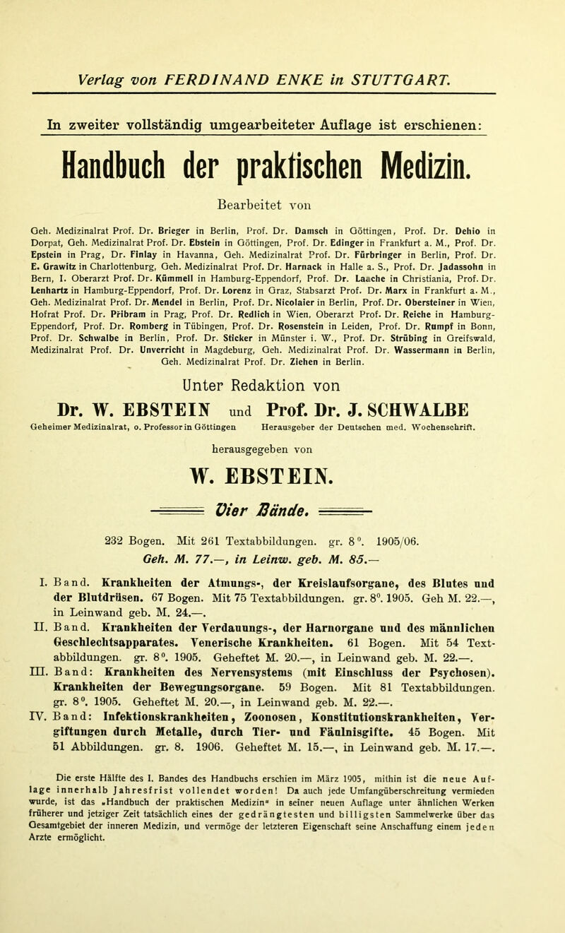 In zweiter vollständig umgearbeiteter Auflage ist erschienen: Handbuch der praktischen Medizin. Bearbeitet von Geh. Medizinalrat Prof. Dr. Brieger in Berlin, Prof. Dr. Dänisch in Göttingen, Prof. Dr. Dehio in Dorpat, Geh. Medizinalrat Prof. Dr. Ebstein in Göttingen, Prof. Dr. Edinger in Frankfurt a. M., Prof. Dr. Epstein in Prag, Dr. Finlay in Havanna, Geh. Medizinalrat Prof. Dr. Fürbringer in Berlin, Prof. Dr. E. Grawitz in Charlottenburg, Geh. Medizinalrat Prof. Dr. Harnack in Halle a. S., Prof. Dr. Jadassohn in Bern, I. Oberarzt Prof. Dr. Kümmell in Hamburg-Eppendorf, Prof. Dr. Laache in Christiania, Prof. Dr. Lenhartz in Hamburg-Eppendorf, Prof. Dr. Lorenz in Graz, Stabsarzt Prof. Dr. Marx in Frankfurt a. M., Geh. Medizinalrat Prof. Dr. Mendel in Berlin, Prof. Dr. Nicolaier in Berlin, Prof. Dr. Obersteiner in Wien, Hofrat Prof. Dr. Pribram in Prag, Prof. Dr. Redlich in Wien, Oberarzt Prof. Dr. Reiche in Hamburg- Eppendorf, Prof. Dr. Romberg in Tübingen, Prof. Dr. Rosenstein in Leiden, Prof. Dr. Rumpf in Bonn, Prof. Dr. Schwalbe in Berlin, Prof. Dr. Sticker in Münster i. W., Prof. Dr. Strübing in Greifswald, Medizinalrat Prof. Dr. Unverricht in Magdeburg, Geh. Medizinalrat Prof. Dr. Wassermann in Berlin, Geh. Medizinalrat Prof. Dr. Ziehen in Berlin. Unter Redaktion von Dr. W. EBSTEIN und Prof. Dr. J. SCHWALBE Geheimer Medizinalrat, o. Professorin Göttingen Herausgeber der Deutschen med. Wochenschrift. herausgegeben von W. EBSTEIN. - - ~ Vier Bände. . ■ - 232 Bogen. Mit 261 Textabbildungen, gr. 8°. 1905/06. Geh. M. 77.—, in Leinw. geb. M. 85.— I. Band. Krankheiten der Atmnngs-, der Kreislaufsorgane, des Blutes und der Blntdrüsen. 67 Bogen. Mit 75 Textabbildungen, gr. 8°. 1905. Geh M. 22.—, in Leinwand geb. M. 24.—. II. Band. Krankheiten der Yerdanungs-, der Uarnorgane und des männlichen Geschlechtsapparates. Venerische Krankheiten. 61 Bogen. Mit 54 Text- abbildungen. gr. 8D. 1905. Geheftet M. 20.—, in Leinwand geb. M. 22.—. H3. Band: Krankheiten des Nervensystems (mit Einschluss der Psychosen). Krankheiten der Bewegungsorgane. 59 Bogen. Mit 81 Textabbildungen, gr. 8°. 1905. Geheftet M. 20.—, in Leinwand geb. M. 22.—. IV. Band: Infektionskrankheiten, Zoonosen, Konstitntionskrankheiten, Ver- giftnngen durch Metalle, durch Tier- und Fänlnisgifte. 45 Bogen. Mit 51 Abbildungen, gr. 8. 1906. Geheftet M. 15.—, in Leinwand geb. M. 17.—. Die erste Hälfte des I. Bandes des Handbuchs erschien im März 1905, mithin ist die neue Auf- lage innerhalb Jahresfrist vollendet worden! Da auch jede Umfangüberschreitung vermieden wurde, ist das «Handbuch der praktischen Medizin“ in seiner neuen Auflage unter ähnlichen Werken früherer und jetziger Zeit tatsächlich eines der gedrängtesten und billigsten Sammelwerke über das Gesamtgebiet der inneren Medizin, und vermöge der letzteren Eigenschaft seine Anschaffung einem jeden Arzte ermöglicht.