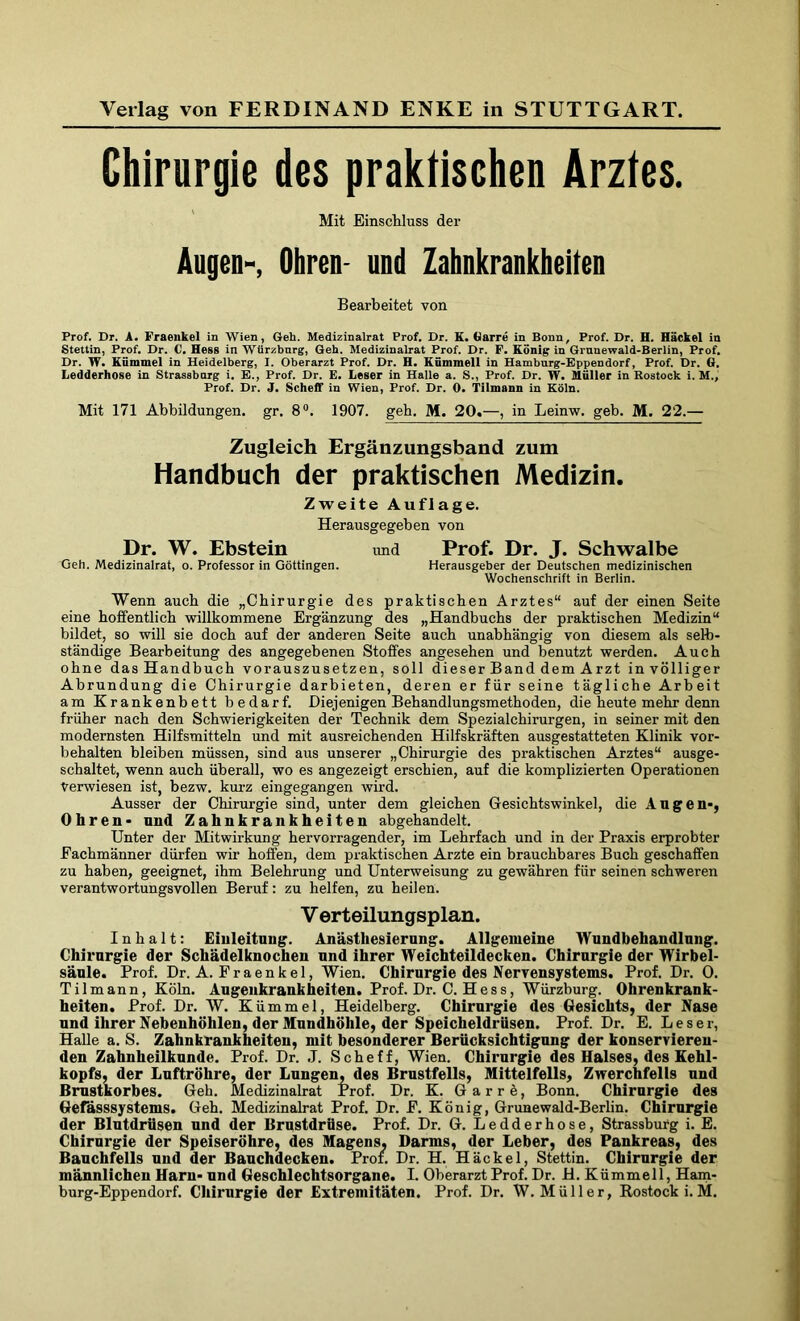Chirurgie des praktischen Arztes. Mit Einschluss der Angen-, Ohren- und Zahnkrankheiten Bearbeitet von Prof. Dr. A. Fraeukel in Wien, Geh. Medizinalrat Prof. Dr. K. Harre in Bonn, Prof. Dr. H. Hackel in Stettin, Prof. Dr. C. Hess in Wtirzburg, Geh. Medizinalrat Prof. Dr. P. König in Grnnewald-Berlin, Prof. Dr. W. Kümmel in Heidelberg, I. Oberarzt Prof. Dr. H. Kümmell in Hamburg-Eppendorf, Prof. Dr. G. Ledderhose in Strassbarg i. E., Prof. Dr. E. Leser in Halle a. S., Prof. Dr. W. Müller in Rostock i. M., Prof. Dr. J. Scheflf in Wien, Prof. Dr. 0. Tilmann in Köln. Mit 171 Abbildungen, gr. 8°. 1907. geh. M. 20.—, in Leinw. geh. M. 22.— Zugleich Ergänzungsband zum Handbuch der praktischen Medizin. Zweite Auflage. Herausgegeben von Dr. W. Ebstein und Prof. Dr. J. Schwalbe Geh. Medizinalrat, o. Professor in Göttingen. Herausgeber der Deutschen medizinischen Wochenschrift in Berlin. Wenn auch die „Chirurgie des praktischen Arztes“ auf der einen Seite eine hoffentlich willkommene Ergänzung des „Handbuchs der praktischen Medizin“ bildet, so will sie doch auf der anderen Seite auch unabhängig von diesem als selb- ständige Bearbeitung des angegebenen Stoffes angesehen und benutzt werden. Auch ohne das Handbuch vorauszusetzen, soll dieser Band dem Arzt in völliger Abrundung die Chirurgie darbieten, deren er für seine tägliche Arbeit am Krankenbett bedarf. Diejenigen Behandlungsmethoden, die heute mehr denn früher nach den Schwierigkeiten der Technik dem Spezialchirurgen, in seiner mit den modernsten Hilfsmitteln und mit ausreichenden Hilfskräften ausgestatteten Klinik Vor- behalten bleiben müssen, sind aus unserer „Chirurgie des praktischen Arztes“ ausge- schaltet, wenn auch überall, wo es angezeigt erschien, auf die komplizierten Operationen Verwiesen ist, bezw. kurz eingegangen wird. Ausser der Chirurgie sind, unter dem gleichen Gesichtswinkel, die Augen-, Ohren- und Zahnkrankheiten abgehandelt. Unter der Mitwirkung hervorragender, im Lehrfach und in der Praxis erprobter Eacbmänner dürfen wir hoffen, dem praktischen Arzte ein brauchbares Buch geschaffen zu haben, geeignet, ihm Belehrung und Unterweisung zu gewähren für seinen schweren verantwortungsvollen Beruf: zu helfen, zu heilen. V erteilungsplan. Inhalt: Einleitung. Anästhesierung. Allgemeine Wundbehandlung. Chirurgie der Schädelknochen und ihrer Weichteildecken. Chirurgie der Wirbel- säule. Prof. Dr. A. Fraenkel, Wien. Chirurgie des Nervensystems. Prof. Dr. 0. Tilmann, Köln. Augeukrankheiten. Prof. Dr. C. H e s s, Würzburg. Ohrenkrank- heiten. Prof. Dr. W. Kümmel, Heidelberg. Cbirnrgie des Gesichts, der Nase und ihrer Nebenhöhlen, der Mundhöhle, der Speicheldrüsen. Prof. Dr. E. Leser, Halle a. S. Zahnkrankheiten, mit besonderer Berücksichtigung der konservieren- den Zahnheilknnde. Prof. Dr. J. Scheff, Wien. Chirurgie des Halses, des Kehl- kopfs, der Luftröhre, der Lungen, des Brustfells, Mittelfells, Zwerchfells und Brustkorbes. Geh. Medizinalrat Prof. Dr. K. G a r r ä, Bonn. Chirurgie des Gefässsystems. Geh. Medizinalrat Prof. Dr. E. König, Grunewald-Berlin. Chirurgie der Blutdrüsen und der Brustdrüse. Prof. Dr. G. Ledderhose, Strassburg i. E. Chirurgie der Speiseröhre, des Magens. Darms, der Leber, des Pankreas, des Banchfells und der Bauchdecken. Prof. Dr. H. Häckel, Stettin. Chirurgie der männlichen Harn- und Geschlechtsorgane. I. Oberarzt Prof. Dr. H. Kümmell, Ham-