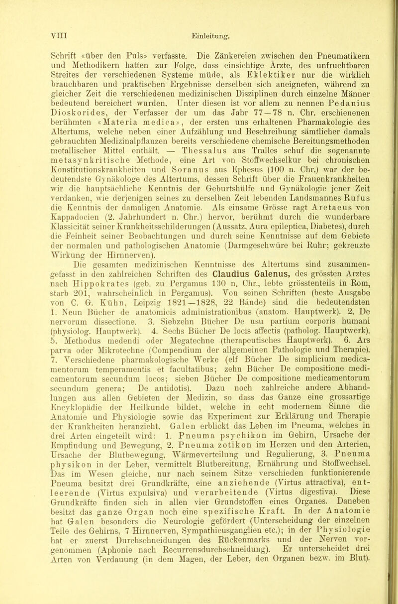 Schrift «über den Puls» verfasste. Die Zänkereien zwischen den Pneuraatikern und Methodikern hatten zur Folge, dass einsichtige Ärzte, des unfruchtbaren Streites der verschiedenen Systeme müde, als Eklektiker nur die wirklich brauchbaren und praktischen Ergebnisse derselben sich aneigneten, während zu gleicher Zeit die verschiedenen medizinischen Disziplinen durch einzelne Männer bedeutend bereichert wurden. Unter diesen ist vor allem zu nennen Pedanius Dioskorides, der Verfasser der um das Jahr 77—78 n, Chr. erschienenen berühmten «Materia medica», der ersten uns erhaltenen Pharmakologie des Altertums, welche neben einer Aufzählung und Beschreibung sämtlicher damals gebrauchten Medizinalpflanzen bereits verschiedene chemische Bereitungsmethoden metallischer Mittel enthält. — Thessalus aus Tralles schuf die sogenannte metasynkritische Methode, eine Art von Stoffwechselkur bei chronischen Konstitutionskrankheiten und Soranus aus Ephesus (100 n. Chr.) war der be- deutendste Gynäkologe des Altertums, dessen Schrift über die Frauenkrankheiten wir die hauptsächliche Kenntnis der Geburtshülfe und Gynäkologie jener Zeit verdanken, wie derjenigen seines zu derselben Zeit lebenden Landsmannes Rufus die Kenntnis der damaligen Anatomie. Als einsame Grösse ragt Aretaeus von Kappadocien (2. Jahrhundert n. Chr.) hervor, berühmt durch die wunderbare Klassicität seiner Krankheitsschilderungen (Aussatz, Aura epileptica, Diabetes), durch die Feinheit seiner Beobachtungen und durch seine Kenntnisse auf dem Gebiete der normalen und pathologischen Anatomie (Darmgeschwüre bei Ruhr; gekreuzte Wirkung der Hirnnerven). Die gesamten medizinischen Kenntnisse des Altertums sind zusammen- gefasst in den zahlreichen Schriften des Claudius Galenus, des grössten Arztes nach Hippokrates (geb. zu Pergamus 130 n. Chr., lebte grösstenteils in Rom, starb 201, wahrscheinlich in Pergamus). Von seinen Schriften (beste Ausgabe von C. G. Kühn, Leipzig 1821—1828, 22 Bände) sind die bedeutendsten 1. Neun Bücher de anatomicis administrationibus (anatom. Hauptwerk). 2. De nervorum dissectione. 3. Siebzehn Bücher De usu partium corporis humani (physiolog. Hauptwerk). 4. Sechs Bücher De locis affectis (patholog. Hauptwerk). 5. Methodus medendi oder Megatechne (therapeutisches Hauptwerk). 6. Ars parva oder Mikrotechne (Compendium der allgemeinen Pathologie und Therapie). 7. Verschiedene pharmakologische Werke (elf Bücher De simplicium medica- mentorum temperamentis et facultatibus; zehn Bücher De compositione medi- camentorum secundum locos; sieben Bücher De compositione medicamentorum secundum genera; De antidotis). Dazu noch zahlreiche andere Abhand- lungen aus allen Gebieten der Medizin, so dass das Ganze eine grossartige Encyklopädie der Heilkunde bildet, welche in echt modernem Sinne die Anatomie und Physiologie sowie das Experiment zur Erklärung und Therapie der Krankheiten heranzieht. Galen erblickt das Leben im Pneuma, welches in drei Arten eingeteilt wird: 1. Pneuma psychikon im Gehirn, Ursache der Empfindung und Bewegung, 2. Pneuma zotikon im Herzen und den Arterien, Ursache der Blutbewegung, Wärmeverteilung und Regulierung, 3. Pneuma physikon in der Leber, vermittelt Blutbereitung, Ernährung und Stoffwechsel. Das im Wesen gleiche, nur nach seinem Sitze verschieden funktionierende Pneuma besitzt drei Grundkräfte, eine anziehende (Virtus attractiva), ent- leerende (Virtus expulsiva) und verarbeitende (Virtus digestiva). Diese Grundkräfte finden sich in allen vier Grundstoffen eines Organes. Daneben besitzt das ganze Organ noch eine spezifische Kraft. In der Anatomie hat Galen besonders die Neurologie gefördert (Unterscheidung der einzelnen Teile des Gehirns, 7 Hirnnerven, Sympathicusganglien etc.); in der Physiologie hat er zuerst Durchschneidungen des Rückenmarks und der Nerven vor- genommen (Aphonie nach Recurrensdurchschneidung). Er unterscheidet drei Arten von Verdauung (in dem Magen, der Leber, den Organen bezw. im Blut).