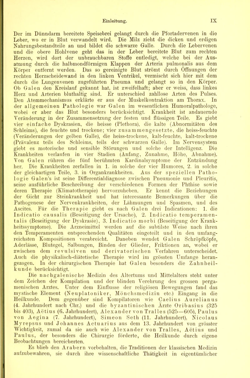 Der im Dünndarm bereitete Speisebrei gelangt durch die Pfortadervenen in die Leber, wo er in Blut verwandelt wird. Die Milz zieht die dicken und erdigen Nahrungsbestandteile an und bildet die schwarze Galle. Durch die Lebervenen und die obere Hohlvene geht das in der Leber bereitete Blut zum rechten Herzen, wird dort der unbrauchbaren Stoffe entledigt, welche bei der Aus- atmung durch die halbmondförmigen Klappen der Arteria pulmonalis aus dem Körper entfernt werden. Das so gereinigte Blut strömt durch Öffnungen der rechten Herzscheidewand in den linken Ventrikel, vermischt sich hier mit dem durch die Lungenvenen zugeführten Pneuma und gelangt so in den Körper. Ob Galen den Kreislauf gekannt hat, ist zweifelhaft; aber er weiss, dass linkes Herz und Arterien bluthaltig sind. Er unterschied zahllose Arten des Pulses. Den Atemmechanismus erklärte er aus der Muskelkontraktion am Thorax. In der allgemeinen Pathologie war Galen im wesentlichen Humoralpathologe, wobei er aber das Blut besonders berücksichtigt. Krankheit ist andauernde Veränderung in der Zusammensetzung der festen und flüssigen Teile. Es giebt vier einfache Dyskrasien, die heisse (Plethora), die kalte (Abnormitäten des Schleims), die feuchte und trockene; vier zusammengesetzte, die heiss-feuchte (Veränderungen der gelben Galle), die heiss-trockene, kalt-feuchte, kalt-trockene (Prävalenz teils des Schleims, teils der schwarzen Galle). Im Nervensystem giebt es motorische und sensible Störungen und solche der Intelligenz. Die Krankheiten verlaufen in vier Stadien (Anfang, Zunahme, Höhe, Abnahme). Von Galen rühren die fünf berühmten Kardinalsymptome der Entzündung her. Die Krankheiten zerfallen in 1. in solche der vier Huniores, 2. in solche der gleichartigen Teile, 3. in Organkrankheiten. Aus der speziellen Patho- logie Galen’s ist seine Differentialdiagnose zwischen Pneumonie und Pleuritis, seine ausführliche Beschreibung der verschiedenen Formen der Phthise sowie deren Therapie (Klimatotherapie) hervorzuheben. Er kennt die Beziehungen der Gicht zur Steinkrankheit und hat interessante Bemerkungen über die Pathogenese der Nervenkrankheiten, der Lähmungen und Spasmen, und des Ascites. Für die Therapie giebt es nach Galen drei Indicationen: 1. die Indicatio causalis (Beseitigung der Ursache), 2. Indicatio temperamen- talis (Beseitigung der Dyskrasie), 3. Indicatio morbi (Beseitigung der Krank- heitssymptome). Die Arzneimittel werden auf die subtilste Weise nach ihren den Temperamenten entsprechenden Qualitäten eingeteilt und in den umfang- reichsten Kompositionen verabreicht. Daneben wendet Galen Schröpfköpfe, Aderlässe, Blutegel, Salbungen, Binden der Glieder, Friktionen an, w'obei er zwischen dem revulsiven und derivatorischen Verfahren unterscheidet. Auch die physikalisch-diätetische Therapie wird im grössten Umfange heran- gezogen. In der chirurgischen Therapie hat Galen besonders die Zahnheil- kunde berücksichtigt. Die nachgalenische Medizin des Altertums und Mittelalters steht unter dem Zeichen der Kompilation und der blinden Verehrung des grossen perga- menischen Arztes. Unter dem Einflüsse der religiösen Bewegungen fand das mystische Element (Neuplatoniker, Mönchsinedizin etc.) Eingang in die Heilkunde. Dem gegenüber sind Kompilatoren wie Caelius Aurelianus (4. Jahrhundert nach Ohr.) und die byzantinischen Ärzte Oribasius (325 bis 403), Aetius (6. Jahrhundert), Alexander von Tralles (525—605), Paulus von Aegina (7. Jahrhundert), Simeon Seth (11. Jahrhundert), Nicolaus Myrepsus und Johannes Actuarius aus dem 13. Jahrhundert von grösster Wichtigkeit, zumal da sie auch wie Alexander von Tralles, Aetius und Paulus, der besonders die Chirurgie förderte, die Heilkunde durch eigene Beobachtungen bereicherten. Es blieb den Arabern Vorbehalten, die Traditionen der klassischen Medizin aufzubewahren, sie durch ihre wissenschaftliche Thätigkeit in eigentümlicher