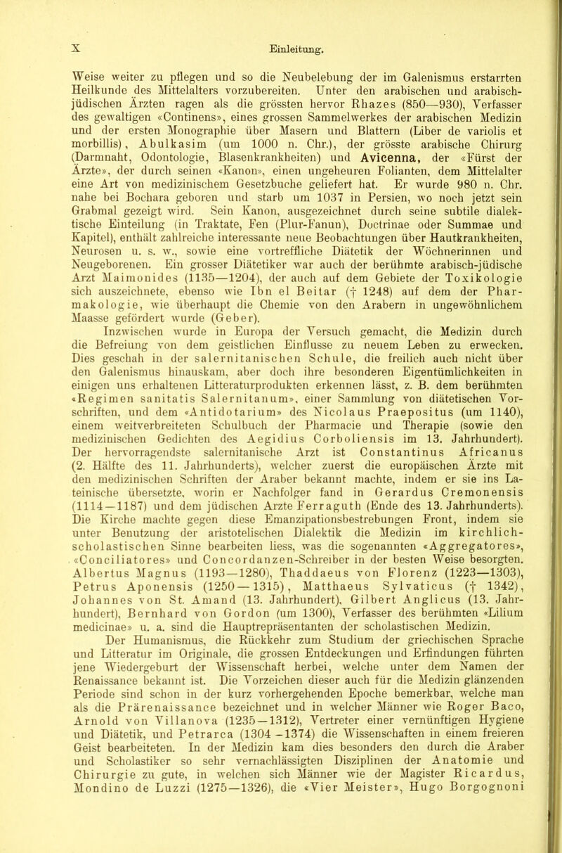 Weise weiter zu pflegen und so die Neubelebung der im Galenismus erstarrten Heilkunde des Mittelalters vorzubereiten. Unter den arabischen und arabisch- jüdischen Ärzten ragen als die grössten hervor Rhazes (850—930), Verfasser des gewaltigen «Continens», eines grossen Sammelwerkes der arabischen Medizin und der ersten Monographie über Masern und Blattern (Liber de variolis et morbillis), Abulkasim (um 1000 n. Chr.), der grösste arabische Chirurg (Darmnaht, Odontologie, Blasenkrankheiten) und Avicenna, der «Fürst der Ärzte», der durch seinen «Kanon», einen ungeheuren Folianten, dem Mittelalter eine Art von medizinischem Gesetzbuche geliefert hat. Er wurde 980 n. Chr. nahe bei Buchara geboren und starb um 1037 in Persien, wo noch jetzt sein Grabmal gezeigt wird. Sein Kanon, ausgezeichnet durch seine subtile dialek- tische Einteilung (in Traktate, Fen (Plur-Fanun), Doctrinae oder Summae und Kapitel), enthält zahlreiche interessante neue Beobachtungen über Hautkrankheiten, Neurosen u. s. w., sowie eine vortreffliche Diätetik der Wöchnerinnen und Neugeborenen. Ein grosser Diätetiker war auch der berühmte arabisch-jüdische Arzt Maimonides (1135—1204), der auch auf dem Gebiete der Toxikologie sich auszeichnete, ebenso wie Ibn el Beitar (f 1248) auf dem der Phar- makologie, wie überhaupt die Chemie von den Arabern in ungewöhnlichem Maasse gefördert wurde (Geber). Inzwischen wurde in Europa der Versuch gemacht, die Medizin durch die Befreiung von dem geistlichen Einflüsse zu neuem Leben zu erwecken. Dies geschah in der salernitanischen Schule, die freilich auch nicht über den Galenismus hinauskam, aber doch ihre besonderen Eigentümlichkeiten in einigen uns erhaltenen Litteraturprodukten erkennen lässt, z. B. dem berühmten «Regimen sanitatis Salernitanum», einer Sammlung von diätetischen Vor- schriften, und dem «Antidotarium» des Nicolaus Praepositus (um 1140), einem weitverbreiteten Schulbuch der Pharmacie und Therapie (sowie den medizinischen Gedichten des Aegidius Corboliensis im 13. Jahrhundert). Der hervorragendste salernitanische Arzt ist Constantinus Africanus (2. Hälfte des 11. Jahrhunderts), welcher zuerst die europäischen Ärzte mit den medizinischen Schriften der Araber bekannt machte, indem er sie ins La- teinische übersetzte, worin er Nachfolger fand in Gerardus Cremonensis (1114 — 1187) und dem jüdischen Arzte Ferraguth (Ende des 13. Jahrhunderts). Die Kirche machte gegen diese Emanzipationsbestrebungen Front, indem sie unter Benutzung der aristotelischen Dialektik die Medizin im kirchlich- scholastischen Sinne bearbeiten Hess, was die sogenannten «Aggregatores», «Conciliatores» und Concordanzen-Schreiber in der besten Weise besorgten. Albertus Magnus (1193—1280), Thaddaeus von Florenz (1223—1303), Petrus Aponensis (1250— 1315), Matthaeus Sylvaticus (f 1342), Johannes von St. Amand (13. Jahrhundert), Gilbert Anglicus (13. Jahr- hundert), Bernhard von Gordon (um 1300), Verfasser des berühmten «Lilium medicinae» u. a. sind die Hauptrepräsentanten der scholastischen Medizin. Der Humanismus, die Rückkehr zum Studium der griechischen Sprache und Litteratur im Originale, die grossen Entdeckungen und Erfindungen führten jene Wiedergeburt der Wissenschaft herbei, welche unter dem Namen der Renaissance bekannt ist. Die Vorzeichen dieser auch für die Medizin glänzenden Periode sind schon in der kurz vorhergehenden Epoche bemerkbar, welche man als die Prärenaissance bezeichnet und in welcher Männer wie Roger Baco, Arnold von Villanova (1235 — 1312), Vertreter einer vernünftigen Hygiene und Diätetik, und Petrarca (1304 -1374) die Wissenschaften in einem freieren Geist bearbeiteten. In der Medizin kam dies besonders den durch die Araber und Scholastiker so sehr vernachlässigten Disziplinen der Anatomie und Chirurgie zu gute, in welchen sich Männer wie der Magister Ricardus, Mondino de Luzzi (1275—1326), die «Vier Meister», Hugo Borgognoni