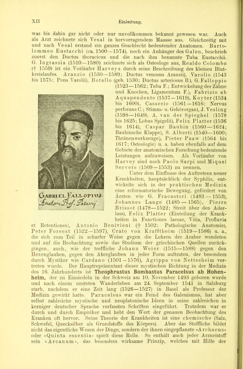was bis dahin gar nicht oder nur unvollkommen bekannt gewesen war. Auch als Arzt zeichnete sich Vesal in hervorragendem Maasse aus. Gleichzeitig mit und nach Yesal erstand ein ganzes Geschlecht bedeutender Anatomen. Barto- lommeo Eustacchi (ca. 1500—1574), noch ein Anhänger des Galen, beschrieb zuerst den Ductus thoracicus und die nach ihm benannte Tuba Eustacchii. G. Ingrassia (1510—1580) zeichnete sich als Osteologe aus, Realdo Colombo (f 1559) ist ein Vorläufer Harveys durch seine Beschreibung des kleinen Blut- kreislaufes. Aranzio (1530—1589; Ductus venosus Aranzii), Varolio (1543 bis 1575; Pons Varolii), Botallo (geb. 1530; Ductus arteriosus B.), G.Falloppio (1523—1562; Tuba F.; Entwickelung der Zähne und Knochen, Ligamentum F.), Fabrizio ab Aquapendente (1537 — 1619), Koyter(1534 bis 1600), Casserio (1561 — 1616; Nervus perforans C.; Stimm- u. Gehörorgan), J. Vesling (1598—1649), A. van der Spieghel (1578 bis 1625; Lobus Spigelii), Felix Platter (1536 bis 1614), Caspar Bauhin (1560 —1624; Bauhinsche Klappe), S. Alberti (1540—1600; Thränenwerkzeuge), Pieter Paaw (1564 bis 1617; Osteologie) u. a. haben ebenfalls auf dem Gebiete der anatomischen Forschung bedeutende Leistungen aufzuweisen. Als Vorläufer von Harvey sind noch Paolo Sarpi und Miquel Serveto (1509 — 1553) zu nennen. Unter dem Einflüsse des Auftretens neuer Krankheiten, hauptsächlich der Syphilis, ent- wickelte sich in der praktischen Medizin eine rcformatorische Bewegung, gefördert von Ärzten Avie G. Fracastori (1483 —1553), Johannes Lange (1485 — 1565), Pierre Brissot (1478—1522; Streit über den Ader- lass), Felix Platter (Einteilung der Krank- heiten in Functiones laesae, Vitia, Profluvia et Retentiones), Antonio Benivieni (f 1502; Pathologische Anatomie), Peter Foreest (1522—1597), Crato von Krafftheim (1519—1586) u. a., die sich zum Teil in scharfer Weise gegen die Lehren der Araber wendeten und auf die Beobachtung sowie das Studium der griechischen Quellen zurück- gingen, auch, wie der treffliche Johann Weier (1515—1588) gegen den Hexenglauben, gegen den Aberglauben in jeder Form auftraten, der besonders durch Mystiker wie Cardano (1501—1576), Agrippa von Nettesheim ver- treten wurde. Der Hauptrepräsentant dieser mystischen Richtung in der Medizin des 16. Jahrhunderts ist Theophrastus Bombastus Paracelsus ab Hohen- heim, der zu Einsiedeln in der Schweiz am 10. November 1493 geboren wurde und nach einem unsteten Wanderleben am 24. September 1541 in Salzburg starb, nachdem er eine Zeit lang (1526—1527) in Basel als Professor der Medizin gewirkt hatte. Paracelsus war ein Feind des Galenismus, hat aber selbst zahlreiche mystische und neuplatonische Ideen in seine zahlreichen in kerniger deutscher Sprache verfassten Schriften eingeführt. Trotzdem war er durch und durch Empiriker und hebt den Wert der genauen Beobachtung des Kranken oft hervor. Seine Theorie der Krankheiten ist eine chemische (Salz, Schwefel, Quecksilber als Grundstoffe des Körpers). Aber das Stoffliche bildet nicht das eigentliche Wesen der Dinge, sondern der ihnen eingepflanzte «Archaeus» oder «Quinta essentia» spielt diese Rolle. So enthält auch jeder Arzneistoff sein «Arcanum», das besonders wirksame Prinzip, welches mit Hilfe der