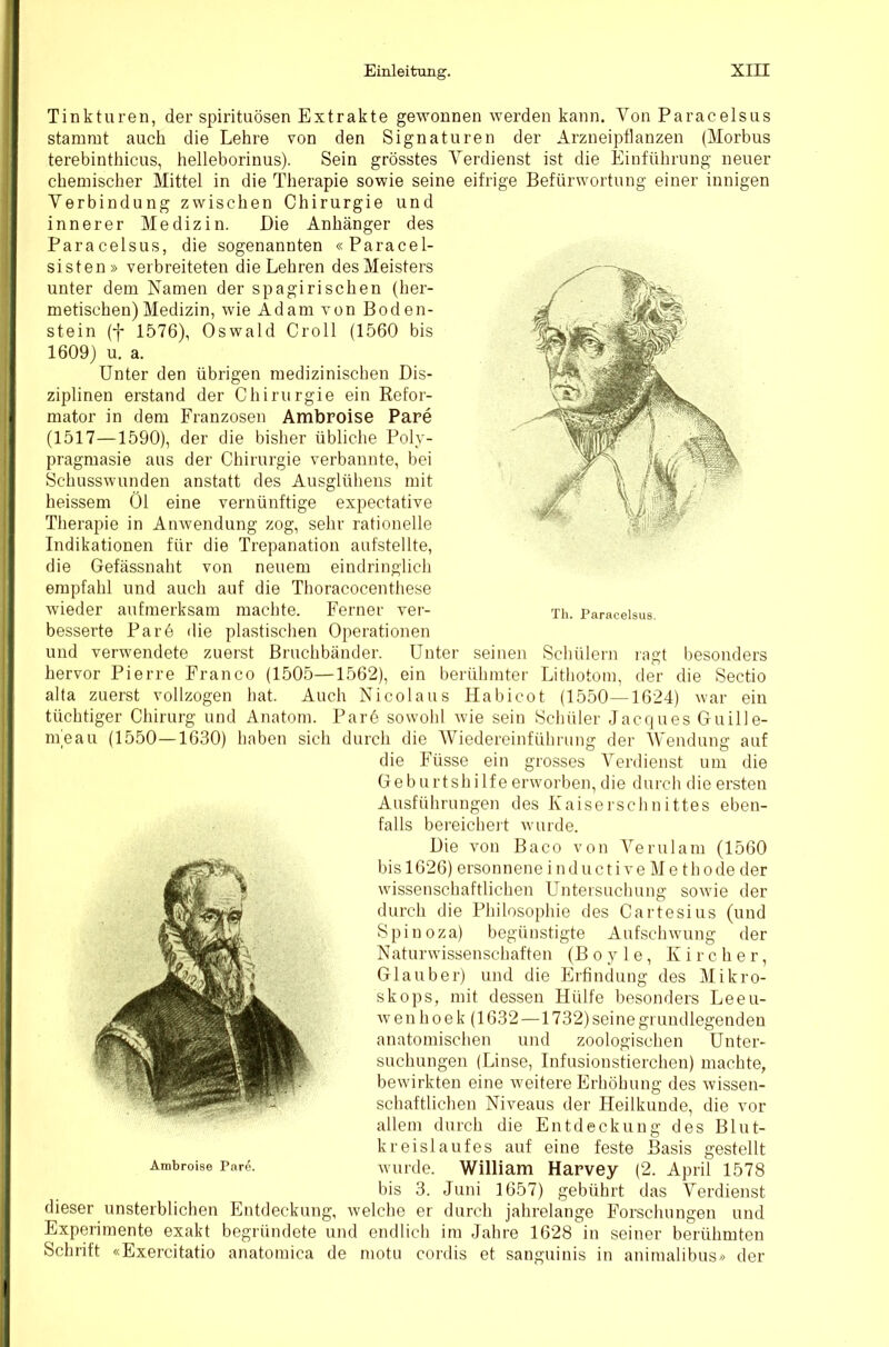 Tinkturen, der spirituösen Extrakte gewonnen werden kann. Von Paracelsus stammt auch die Lehre von den Signaturen der Arzneipflanzen (Morbus terebinthicus, helleborinus). Sein grösstes Verdienst ist die Einführung neuer chemischer Mittel in die Therapie sowie seine eifrige Befürwortung einer innigen Verbindung zwischen Chirurgie und innerer Medizin. Die Anhänger des Paracelsus, die sogenannten «Paracel- sisten» verbreiteten die Lehren des Meisters unter dem Namen der spagirischen (her- metischen) Medizin, wie Adam von Boden- stein (f 1576), Oswald Groll (1560 bis 1609) u. a. Unter den übrigen medizinischen Dis- ziplinen erstand der Chirurgie ein Refor- mator in dem Franzosen Ambroise Pare (1517—1590), der die bisher übliche Poly- pragmasie aus der Chirurgie verbannte, bei Schusswunden anstatt des Ausglühens mit heissem Öl eine vernünftige expectative Therapie in Anwendung zog, sehr rationelle Indikationen für die Trepanation aufstellte, die Gefässnaht von neuem eindringlich empfahl und auch auf die Thoracocenthese wieder aufmerksam machte. Ferner ver- besserte Pare die plastischen Operationen und verwendete zuerst Bruchbänder. Unter seinen Schülern ragt besonders hervor Pierre Franco (1505—1562), ein berühmter Lithotom, der die Sectio alta zuerst vollzogen hat. Auch Nicolaus Habicot (1550—1624) war ein tüchtiger Chirurg und Anatom. Pare sowohl wie sein Schüler Jacques Guille- meau (1550—1630) haben sich durch die AViedereinführung der Wendung auf die Füsse ein grosses A^erdienst um die Geburtshilfe erworben, die durch die ersten Ausführungen des Kaiserschnittes eben- falls bereicheit wurde. Die von Baco von A^erulam (1560 bis 1626) ersonnene i n d u c t i v e M e t h o de der wissenschaftlichen Untersuchung sowie der durch die Philosophie des Cartesius (und Spinoza) begünstigte Aufschwung der Naturwissenschaften (B o y 1 e, K i r c h e r, Glauber) und die Erfindung des Mikro- skops, mit dessen Hülfe besonders Leeu- wenhoek (1632—1732)seine grundlegenden anatomischen und zoologischen Unter- suchungen (Linse, Infusionstierchen) machte, bewirkten eine weitere Erhöhung des wissen- schaftlichen Niveaus der Heilkunde, die vor allem durch die Entdeckung des Blut- kreislaufes auf eine feste Basis gestellt wurde. AVilliam Harvey (2. April 1578 bis 3. Juni 1657) gebührt das A^erdienst dieser unsterblichen Entdeckung, welche er durch jahrelange Forschungen und Experimente exakt begründete und endlich im Jahre 1628 in seiner berühmten Schrift «Exercitatio anatomica de motu cordis et sanguinis in animalibus» der Th. Paracelsus.