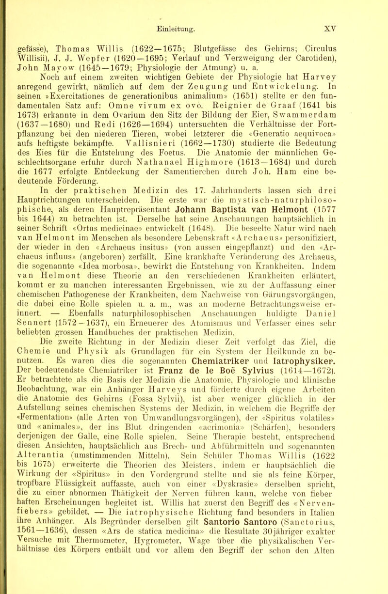 gefässe), Thomas Willis (1622—1675; Blutgefässe des Gehirns; Circulus Willisii), J. J. Wepfer (1620 — 1695; Verlauf und Verzweigung der Carotiden), John Mayow (1645 — 1679; Physiologie der Atmung) u. a. Noch auf einem zweiten wichtigen Gebiete der Physiologie hat Harvey anregend gewirkt, nämlich auf dem der Zeugung und Entwickelung. In seinen »E.xercitationes de generationibus animalium» (1651) stellte er den fun- damentalen Satz auf: Omne vivum ex ovo. Reignier de Graaf (1641 bis 1673) erkannte in dem Ovarium den Sitz der Bildung der Eier, Swammerdam (1637—1680) und Redi (1626—1694) untersuchten die Verhältnisse der Fort- pflanzung bei den niederen Tieren, wobei letzterer die «Generatio aequivoca» aufs heftigste bekämpfte. Vallisnieri (1662—1730) studierte die Bedeutung des Eies für die Entstehung des Foetus. Die Anatomie der männlichen Ge- schlechtsorgane erfuhr durch Nathanael Highmore (1613 — 1684) und durch die 1677 erfolgte Entdeckung der Samentierchen durch Joh. Ham eine be- deutende Förderung. In der praktischen Medizin des 17. Jahrhunderts lassen sich drei Hauptrichtungen unterscheiden. Die erste war die mystisch-naturphiloso- phische, als deren Hauptrepräsentant Johann Baptista van Helmont (1577 bis 1644) zu betrachten ist. Derselbe hat seine Anschauungen hauptsächlich in seiner Schrift «Ortus medicinaej- entwickelt (1648). Die beseelte Natur wird nach van Helmont im Menschen als besondere Lebenskraft «Archaeus» personifiziert, der wieder in den «Archaeus insitus» (von aussen eingepflanzt) und den «Ar- chaeus influus» (angeboren) zerfällt. Eine krankhafte Veränderung des Archaeus, die sogenannte «Idea morbosa». bewirkt die Entstehung von Krankheiten. Indem van Helmont diese Theorie an den verschiedenen Krankheiten erläutert, kommt er zu manchen interessanten Ergebnissen, wie zu der Auffassung einer chemischen Pathogenese der Krankheiten, dem Nachweise von Gärungsvorgängen, die dabei eine Rolle spielen u. a. m., was an moderne Betrachtungsweise er- innert. — Ebenfalls naturphilosophischen Anschauungen huldigte Daniel Sennert (1572 — 1637), ein Erneuerer des Atomismus und Verfasser eines sehr beliebten grossen Handbuches der praktischen Medizin. Die zweite Richtung in der Medizin dieser Zeit verfolgt das Ziel, die Chemie und Physik als Grundlagen für ein System der Heilkunde zu be- nutzen. Es waren dies die sogenannten Chemiatriker und latrophysiker. Der bedeutendste Chemiatriker ist Franz de le Boe Sylvius (1614—1672). Er betrachtete als die Basis der Medizin die Anatomie, Physiologie und klinische Beobachtung, war ein Anhänger Harveys und förderte durch eigene Arbeiten die Anatomie des Gehirns (Fossa Sylvii), ist aber weniger glücklich in der Aufstellung seines chemischen Systems der Medizin, in welchem die Begriffe der «Fermentation» (alle Arten von Umwandlungsvorgängen), der «Spiritus volatiles» und «animales», der ins Blut dringenden «acrimonia» (Schärfen), besonders derjenigen der Galle, eine Rolle spielen. Seine Therapie besteht, entsprechend diesen Ansichten, hauptsächlich aus Brech- und Abführmitteln und sogenannten Alterantia (umstimraenden Mitteln). Sein Schüler Thomas Willis (1622 bis 1675) erweiterte die Theorien des Meisters, indem er hauptsächlich die Wirkung der «Spiritus» in den Vordergrund stellte und sie als feine Körper, tropfbare Flüssigkeit auffasste, auch von einer «Dyskrasie» derselben spricht, die zu einer abnormen Thätigkeit der Nerven führen kann, welche von Heber haften Erscheinungen begleitet ist. Willis hat zuerst den Begriff des «Nerven- fiebers» gebildet. — Die iatrophysische Richtung fand besonders in Italien ihre Anhänger. Als Begründer derselben gilt Santorio Santoro (Sanctorius, 1561 —1636), dessen «Ars de statica medicina» die Resultate 30jähriger exakter Versuche mit Thermometer, Hygrometer, Wage über die physikalischen Ver- hältnisse des Körpers enthält und vor allem den Begriff der schon den Alten