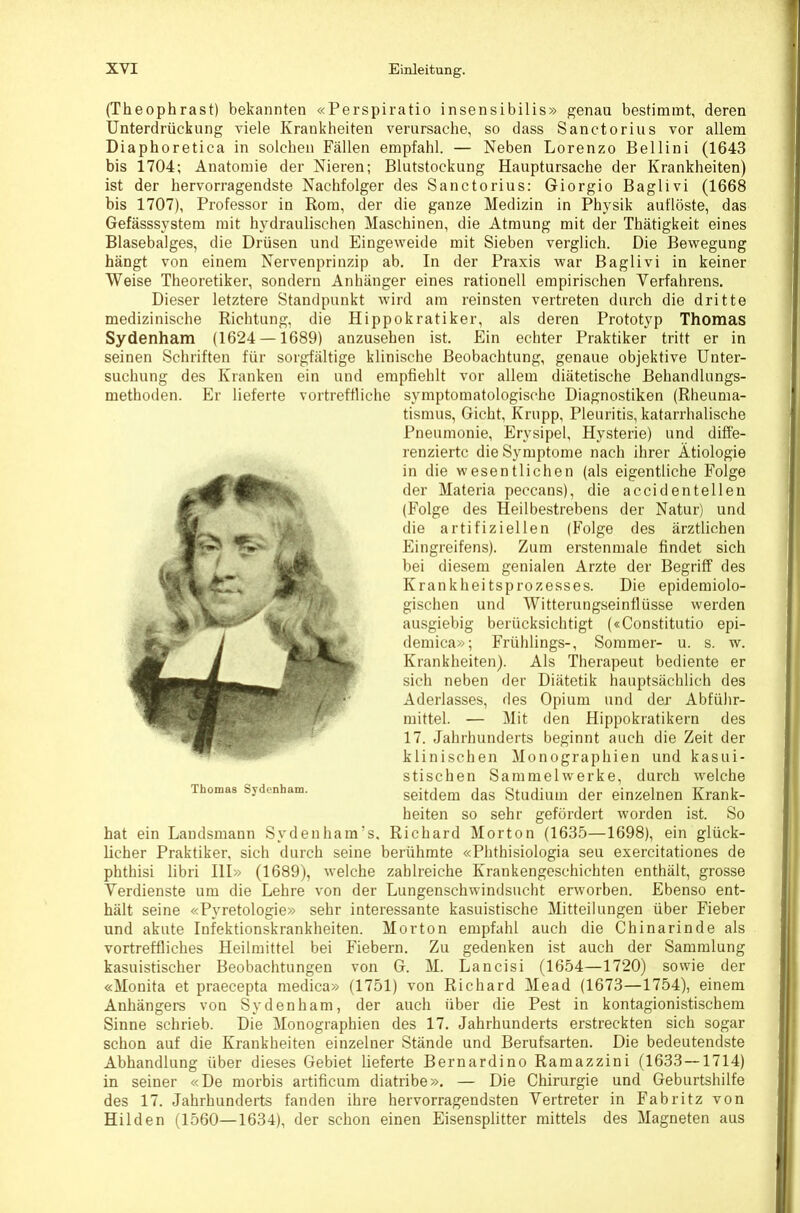 (Theophrast) bekannten «Perspiratio insensibilis» genau bestimmt, deren Unterdrückung viele Krankheiten verursache, so dass Sanctorius vor allem Diaphoretica in solchen Fällen empfahl. — Neben Lorenzo Bellini (1643 bis 1704; Anatomie der Nieren; Blutstockung Hauptursache der Krankheiten) ist der hervorragendste Nachfolger des Sanctorius: Giorgio Baglivi (1668 bis 1707), Professor in Rom, der die ganze Medizin in Physik auflöste, das Gefässsystem mit hydraulischen Maschinen, die Atmung mit der Thätigkeit eines Blasebalges, die Drüsen und Eingeweide mit Sieben verglich. Die Bewegung hängt von einem Nervenprinzip ab. In der Praxis war Baglivi in keiner Weise Theoretiker, sondern Anhänger eines rationell empirischen Verfahrens. Dieser letztere Standpunkt wird am reinsten vertreten durch die dritte medizinische Richtung, die Hippokratiker, als deren Prototyp Thomas Sydenham (1624 —1689) anzusehen ist. Ein echter Praktiker tritt er in seinen Schriften für sorgfältige klinische Beobachtung, genaue objektive Unter- suchung des Kranken ein und empfiehlt vor allem diätetische Behandlungs- methoden. Er lieferte vortreffliche symptomatologische Diagnostiken (Rheuma- tismus, Gicht, Krupp, Pleuritis, katarrhalische Pneumonie, Erysipel, Hysterie) und diffe- renzierte die Symptome nach ihrer Ätiologie in die wesentlichen (als eigentliche Folge der Materia peccans), die accidenteilen (Folge des Heilbestrebens der Natur) und die artifiziellen (B'olge des ärztlichen Eingreifens). Zum erstenmale findet sich bei diesem genialen Arzte der Begriff des Krankheitsprozesses. Die epidemiolo- gischen und Witterungseinflüsse werden ausgiebig berücksichtigt («Constitutio epi- demica»; Frühlings-, Sommer- u. s. w. Krankheiten). Als Therapeut bediente er sich neben der Diätetik hauptsächlich des Aderlasses, des Opium und der Abführ- mittel. — Mit den Hippokratikern des 17. Jahrhunderts beginnt auch die Zeit der klinischen Monographien und kasui- stischen Sammelwerke, durch welche seitdem das Studium der einzelnen Krank- heiten so sehr gefördert worden ist. So hat ein Landsmann Sydenham’s, Richard Morton (1635—1698), ein glück- licher Praktiker, sich durch seine berühmte «Phthisiologia seu exercitationes de phthisi libri HI» (1689), welche zahlreiche Krankengeschichten enthält, grosse Verdienste um die Lehre von der Lungenschwindsucht erworben. Ebenso ent- hält seine «Pyretologie» sehr interessante kasuistische Mitteilungen über Fieber und akute Infektionskrankheiten. Morton empfahl auch die Chinarinde als vortreffliches Heilmittel bei Fiebern. Zu gedenken ist auch der Sammlung kasuistischer Beobachtungen von G. M. Lancisi (1654—1720) sowie der «Monita et praecepta medica» (1751) von Richard Mead (1673—1754), einem Anhängers von Sydenham, der auch über die Pest in kontagionistischem Sinne schrieb. Die Monographien des 17. Jahrhunderts erstreckten sich sogar schon auf die Krankheiten einzelner Stände und Berufsarten. Die bedeutendste Abhandlung über dieses Gebiet lieferte Bernardino Ramazzini (1633 — 1714) in seiner «De morbis artificum diatribe». — Die Chirurgie und Geburtshilfe des 17. Jahrhunderts fanden ihre hervorragendsten Vertreter in Fabritz von Hilden (1560—1634), der schon einen Eisensplitter mittels des Magneten aus Thomas Sydenham.