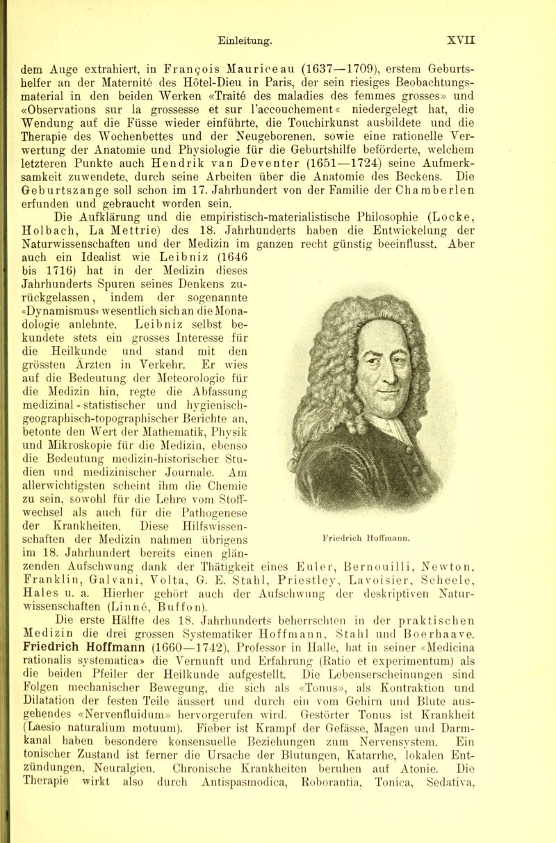 dem Auge extrahiert, in Fran9ois Maurice au (1637—1709), erstem Geburts- helfer an der Maternite des Hotel-Dieu in Paris, der sein riesiges ßeobachtungs- material in den beiden Werken «Trait6 des maladies des ferames grosses» und «Observations sur la grossesse et sur l’accoucheraent« niedergelegt hat, die Wendung auf die Füsse wieder einführte, die Toiichirkunst ausbildete und die Therapie des Wochenbettes und der Neugeborenen, sowie eine rationelle Ver- wertung der Anatomie und Physiologie für die Geburtshilfe beförderte, welchem letzteren Punkte auch Hendrik van Heventer (1651—1724) seine Aufmerk- samkeit zuwendete, durch seine Arbeiten über die Anatomie des Beckens. Die Geburtszange soll schon im 17. Jahrhundert von der Familie der Cha raberlen erfunden und gebraucht worden sein. Die Aufklärung und die empiristisch-raaterialistische Philosophie (Locke, Holbach, La Mettrie) des 18. Jahrhunderts haben die Entwickelung der Naturwissenschaften und der Medizin im ganzen recht günstig beeinflusst. Aber auch ein Idealist wie Leibniz (1646 bis 1716) hat in der Medizin dieses Jahrhunderts Spuren seines Denkens zu- rückgelassen , indem der sogenannte «Dynamismus» wesentlich sich an die Mona- dologie anlehnte. Leibniz selbst be- kundete stets ein grosses Interesse für die Heilkunde und stand mit den grössten Ärzten in Verkehr. Er wies auf die Bedeutung der Meteorologie für die Medizin hin, regte die Abfassung medizinal - statistischer und hygienisch- geographisch-topographischer Berichte an, betonte den Wert der Mathematik, Physik und Mikroskopie für die Medizin, ebenso die Bedeutung medizin-historischer Stu- dien und medizinischer Journale. Am allerwichtigsten scheint ihm die Chemie zu sein, sowohl für die Lehre vom Stoll- wechsel als auch für die Pathogenese der Krankheiten. Diese Hilfswissen- schaften der Mediziti nahmen übrigens im 18. Jahrhundert bereits einen glän- zenden Aufschwung dank der Thätigkeit eines Euler, Bernouilli, Newton, Franklin, Galvani, Volta, G. E. Stahl, Priestley, Lavoisier, Scheele, Haies u. a. Hierher gehört auch der Aufschwung der deskriptiven Natur- wissenschaften (Linnö, Buffon). Die erste Hälfte des 18. Jahrhunderts beherrschten in der praktischen Medizin die drei grossen Systematiker Hoffmann, Stahl und Boerhaave. Friedpich Hoffmann (1660—1742), Professor in Halle, hat in seiner «Medicina rationalis systematica» die Vernunft und Erfahrung (Ratio et ex]ierimentum) als die beiden Pfeiler der Heilkunde aufgestellt. Die Lebenserscheinungen sind Folgen mechanischer Bewegung, die sich als «Tonus», als Kontraktion und Dilatation der festen Teile äussert und durch ein vom Gehirn und Blute aus- gehendes «Nervenfluidum» hervorgerufen wird. Gestörter Tonus ist Krankheit (Laesio naturalium motuum). Fieber ist Krampf der Gefässe, Magen und Darm- kanal haben besondere konsensuelle Beziehungen zum Nervensystem. Ein tonischer Zustand ist ferner die Ursache der Blutungen, Katarrhe, lokalen Ent- zündungen, Neuralgien. Chronische Krankheiten beruhen auf Atonie. Die Therapie wirkt also durch Antispasmodica, Roborantia, Tonica, Sedativa,