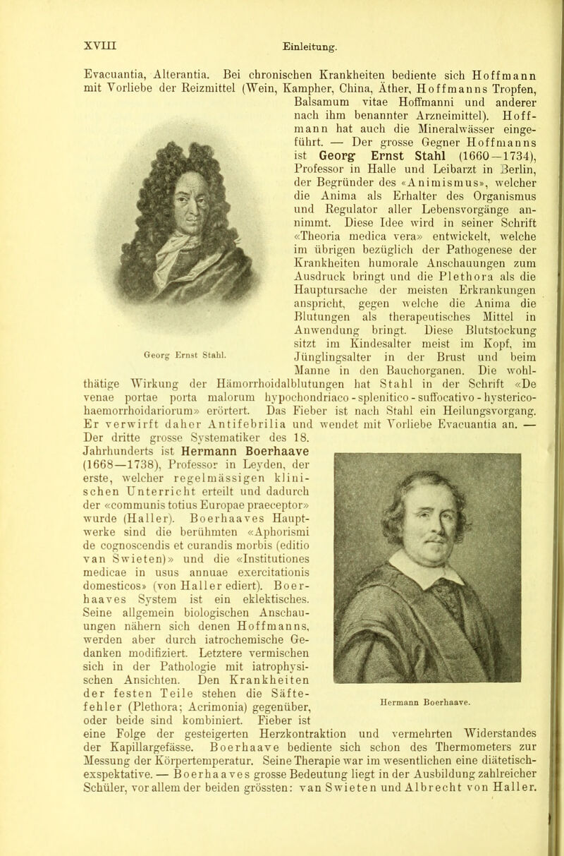 Georsr Ernst Stahl. Evacuantia, Alterantia. Bei chronischen Krankheiten bediente sich Ho ff mann mit Vorliebe der Reizmittel (Wein, Kampher, China, Äther, Hoffman ns Tropfen, Baisamum vitae Hoffraanni und anderer nach ihm benannter Arzneimittel). Hoff- man n hat auch die Mineralwässer einge- führt. — Der grosse Gegner Hoff man ns ist Geop^ Ernst Stahl (1660—1734), Professor in Halle und Leibarzt in Berlin, der Begründer des «Animismus», welcher die Anima als Erhalter des Organismus und Regulator aller Lebensvorgänge an- nimmt. Diese Idee wird in seiner Schrift «Theoria medica vera» entwickelt, welche im übrigen bezüglich der Pathogenese der Krankheiten humorale Anschauungen zum Ausdruck bringt und die Plethora als die Hauptursache der meisten Erkrankungen anspricht, gegen welche die Anima die Blutungen als therapeutisches Mittel in Amvendung bringt. Diese Blutstockung sitzt im Kindesalter meist im Kopf, im Jünglingsalter in der Brust und beim Manne in den Bauchorganen. Die wohl- thätige Wirkung der Hämorrhoidalblutungen hat Stahl in der Schrift «De venae portae porta malorum hypochondriaco-splenitico-suffocativo-hysterico- haemorrhoidariorum» erörtert. Das Fieber ist nach Stahl ein Heilungsvorgang. Er verwirft daher Antifebrilia und wendet mit Vorliebe Evacuantia an. — Der dritte grosse Systematiker des 18. Jahrhunderts ist Hermann Boerhaave (1668—1738), Professor in Leyden, der erste, welcher regelmässigen klini- schen Unterricht erteilt und dadurch der «communis totius Europae praeceptor» wurde (Haller). Boerhaaves Haupt- w'erke sind die berühmten «Aphorismi de cognoscendis et curandis morbis (editio van Swieten)» und die «Institutiones medicae in usus annuae exercitationis domesticos» (von Haller ediert). Boer- haaves System ist ein eklektisches. Seine allgemein biologischen Anschau- ungen nähern sich denen Hoffman ns, werden aber durch iatrochemische Ge- danken modifiziert. Letztere vermischen sich in der Pathologie mit iatrophysi- schen Ansichten. Den Krankheiten der festen Teile stehen die Säfte- fehler (Plethora; Acrimonia) gegenüber, oder beide sind kombiniert. Fieber ist eine Folge der gesteigerten Herzkontraktion und vermehrten Widerstandes der Kapillargefässe. Boerhaave bediente sich schon des Thermometers zur Messung der Körpertemperatur, Seine Therapie war im wesentlichen eine diätetisch- exspektative.— Boerhaaves grosse Bedeutung liegt in der Ausbildung zahlreicher Schüler, vor allem der beiden grössten: van Swieten und Alb recht von Haller. Hermann Boerhaave.