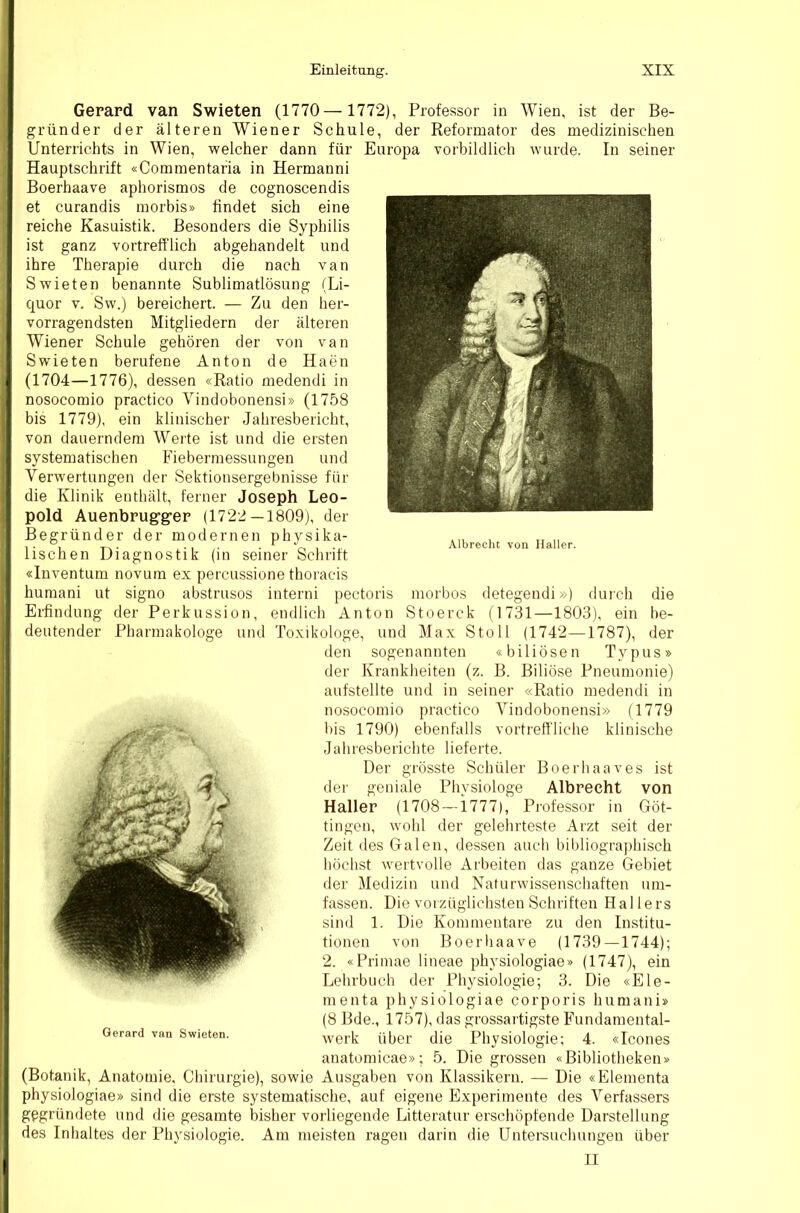 Gerard van Swieten (1770— 1772), Professor in Wien, ist der Be- gründer der älteren Wiener Schule, der Reformator des medizinischen Unterrichts in Wien, welcher dann für Europa vorbildlich wurde. In seiner Hauptschrift «Commentaria in Hermanni Boerhaave aphorisraos de cognoscendis et curandis morbis» findet sich eine reiche Kasuistik. Besonders die Syphilis ist ganz vortrefflich abgehandelt und ihre Therapie durch die nach van Swieten benannte Sublimatlösung (Li- quor V. Sw.) bereichert. — Zu den her- vorragendsten Mitgliedern der älteren Wiener Schule gehören der von van Swieten berufene Anton de Haen (1704—1776), dessen «Ratio medendi in nosocomio practico Vindobonensi» (1758 bis 1779), ein klinischer Jahresbericht, von dauerndem Werte ist und die eisten systematischen Fiebermessungen und Verwertungen der Sektionsergebnisse für die Klinik enthält, ferner Joseph Leo- pold Auenbrug-g-er (1722—1809), der Begründer der modernen physika- lischen Diagnostik (in seiner Schrift «Inventum novum ex percussione thoracis huraani ut signo abstruses interni pectoris morbos detegendi») durch die Erfindung der Perkussion, endlich Anton Stoerck (1731—1803), ein be- deutender Pharmakologe und Toxikologe, und Max Stoll (1742—1787), der den sogenannten «biliösen Typus» der Krankheiten (z. B. Biliöse Pneumonie) aufstellte und in seiner «Ratio medendi in nosocomio practico Vindobonensi» (1779 l)is 1790) ebenfalls vortreffliche klinische Jahresberichte lieferte. Der grösste Schüler Boerhaaves ist der geniale Physiologe Albnecht von Haller (1708 —i777), Pi'ofessor in Göt- tingen, wohl der gelehrteste Arzt seit der Zeit des Galen, dessen auch bibliographisch höchst wertvolle Arbeiten das ganze Gebiet der Medizin und Naturwissenschaften um- fassen. Die vorzüglichsten Schriften Hai lers sind 1. Die Kommentare zu den Institu- tionen von Boerhaave (1739 — 1744); 2. «Primae lineae physiologiae» (1747), ein Lehrbuch der Physiologie; 3. Die «Ele- menta physiologiae corporis humani» (8 Bde., 1757), das grossartigste Fundamental- werk über die Physiologie; 4. «Icones anatomicae»; 5. Die grossen «Bibliotheken» (Botanik, Anatomie. Chirurgie), sowie Ausgaben von Klassikern. — Die «Elementa physiologiae» sind die erste systematische, auf eigene Experimente des Verfassers gegründete und die gesamte bisher vorliegende Litteratur erschöpfende Darstellung des Inhaltes der Physiologie. Am meisten ragen darin die Untersuchungen über II Gerard van Swieten.