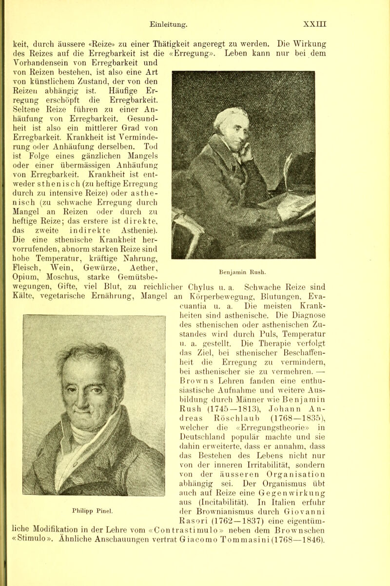 Benjamin Kush. keit, durch äussere «Reize» zu einer Thätigkeit angeregt zu werden. Die Wirkung des Reizes auf die Erregbarkeit ist die «Erregung». Leben kann nur bei dem Vorhandensein von Erregbarkeit und von Reizen bestehen, ist also eine Art von künstlichem Zustand, der von den Reizen abhängig ist. Häufige Er- regung erschöpft die Erregbarkeit. Seltene Reize führen zu einer An- häufung von Erregbarkeit. Gesund- heit ist also ein mittlerer Grad von Erregbarkeit. Krankheit ist Verminde- rung oder Anhäufung derselben. Tod ist Folge eines gänzlichen Mangels oder einer übermässigen Anhäufung von Erregbarkeit. Krankheit ist ent- weder sthen isch (zu heftige Erregung durch zu intensive Reize) oder asthe- nisch (zu schwache Erregung durch Mangel an Reizen oder durch zu heftige Reize; das erstere ist direkte, das zweite indirekte Asthenie). Die eine sthenische Krankheit her- vorrufenden, abnorm starken Reize sind hohe Temperatur, kräftige Nahrung, Fleisch, Wein, Gewürze, Aether, Opium, Moschus, starke Gemütsbe- wegungen, Gifte, viel Blut, zu reichlicher Chylus u. a. Schwache Reize sind Kälte, vegetarische Ernährung, Mangel an Körperbewegung, Blutungen, Eva- cuantia u. a. Die meisten Krank- heiten siiifl asthenische. Die Diagnose des sthenischeu oder asthenischen Zu- standes wird durch Puls, Temperatur u. a. gestellt. Die Therapie verfolgt das Ziel, bei sthenischer Beschafi'en- heit die Erregung zu vermindern, bei asthenischer sie zu vermehren. — Browns Lehren fanden eine enthu- siastische Aufnahme und weitere Aus- bildung durch Männer wie Benjamin Rush (1745 — 1813), Johann An- dreas Röschlaub (1768 —1835), welcher die «Erregungstheorie» in Deutschland populär machte und sie dahiu erweiterte, dass er annahm, dass das Bestehen des Lebens nicht nur von der inneren Irritabilität, sondern von der äusseren Organisation abhängig sei. Der Organismus übt auch auf Reize eine Gegenwirkung aus (Incitabilität). In Italien erfuhr Philipp Pinei. der Bfownianismus durch Giovanni Rasori (1762 —1837) eine eigentüm- liche Modifikation in der Lehre vom «Con trastinmlo » neben dem Brownschen «Stimulo», Ähnliche Anschauungen vertrat Giacomo Tommasini (1768—1846).